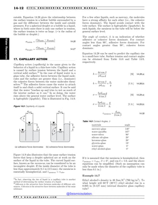 .................................................................................................................................
outside. Equation 14.26 gives the relationship between
the surface tension in a hollow bubble surrounded by a
gas and the difference between the inside and outside
pressures. For a spherical droplet or a bubble in a liquid,
where in both cases there is only one surface in tension,
the surface tension is twice as large. (r is the radius of
the bubble or droplet.)
bubble ¼
r pinside $ poutside
ð Þ
4
14:26
droplet ¼
r pinside $ poutside
ð Þ
2
14:27
17. CAPILLARY ACTION
Capillary action (capillarity) is the name given to the
behavior of a liquid in a thin-bore tube. Capillary action
is caused by surface tension between the liquid and a
vertical solid surface.24
In the case of liquid water in a
glass tube, the adhesive forces between the liquid mole-
cules and the surface are greater than (i.e., dominate)
the cohesive forces between the water molecules them-
selves.25
The adhesive forces cause the water to attach
itself to and climb a solid vertical surface. It can be said
that the water “reaches up and tries to wet as much of
the interior surface as it can.” In so doing, the water
rises above the general water surface level. The surface
is hydrophilic (lyophilic). This is illustrated in Fig. 14.9.
Figure 14.9 also illustrates that the same surface tension
forces that keep a droplet spherical are at work on the
surface of the liquid in the tube. The curved liquid sur-
face, known as the meniscus, can be considered to be an
incomplete droplet. If the inside diameter of the tube is
less than approximately 0.1 in (2.5 mm), the meniscus is
essentially hemispherical, and rmeniscus ¼ rtube.
For a few other liquids, such as mercury, the molecules
have a strong affinity for each other (i.e., the cohesive
forces dominate). The liquid avoids contact with the
tube surface. The surface is hydrophobic (lyophobic). In
such liquids, the meniscus in the tube will be below the
general surface level.
The angle of contact, !, is an indication of whether
adhesive or cohesive forces dominate. For contact
angles less than 90!
, adhesive forces dominate. For
contact angles greater than 90!
, cohesive forces
dominate.
Equation 14.28 can be used to predict the capillary rise
in a small-bore tube. Surface tension and contact angles
can be obtained from Table 14.8 and Table 14.9,
respectively.
h ¼
4 cos !
%dtubeg
½SI+ 14:28ðaÞ
h ¼
4 cos !
%dtube
'
gc
g
½U:S:+ 14:28ðbÞ
 ¼
h%dtubeg
4 cos !
½SI+ 14:29ðaÞ
 ¼
h%dtube
4 cos !
'
g
gc
½U:S:+ 14:29ðbÞ
rmeniscus ¼
dtube
2 cos !
14:30
If it is assumed that the meniscus is hemispherical, then
rmeniscus ¼ rtube, ! = 0!
, and cos ! ¼ 1:0, and the above
equations can be simplified. (Such an assumption can
only be made when the diameter of the capillary tube is
less than 0.1 in.)
Example 14.7
Ethyl alcohol’s density is 49 lbm/ft3
(790 kg/m3
). To
what height will 68!
F (20!
C) ethyl alcohol rise in a
0.005 in (0.127 mm) internal diameter glass capillary
tube?
24
In fact, observing the rise of liquid in a capillary tube is another
method of determining the surface tension of a liquid.
25
Adhesion is the attractive force between molecules of different sub-
stances. Cohesion is the attractive force between molecules of the same
substance.
Figure 14.9 Capillarity of Liquids
C
C
EUVCF
I I
B BEIFTJWFGPSDFEPNJOBUFT C DPIFTJWFGPSDFEPNJOBUFT
EUVCF
Table 14.9 Contact Angles, !
materials angle
mercury–glass 140!
water–paraffin 107!
water–silver 90!
silicone oil–glass 20!
kerosene–glass 26!
glycerin–glass 19!
water–glass 0!
ethyl alcohol–glass 0!
P P I * w w w . p p i 2 p a s s . c o m
14-12 C I V I L E N G I N E E R I N G R E F E R E N C E M A N U A L
Water
Resources
@Seismicisolation
@Seismicisolation
 
