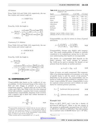 .................................................................................................................................
SI Solution
From Table 14.8 and Table 14.9, respectively, the sur-
face tension and contact angle are
 ¼ 0:0227 N=m
! ¼ 0!
From Eq. 14.28, the height is
h ¼
4 cos !
%dtubeg
¼
ð4Þ 0:0227
N
m
# $
ð1:0Þ 1000
mm
m
# $
790
kg
m3
! 
ð0:127 mmÞ 9:81
m
s2
# $
¼ 0:0923 m
Customary U.S. Solution
From Table 14.8 and Table 14.9, respectively, the sur-
face tension and contact angle are
 ¼ 0:00156 lbf=ft
! ¼ 0!
From Eq. 14.28, the height is
h ¼
4 cos !gc
%dtubeg
¼
ð4Þ 0:00156
lbf
ft
# $
ð1:0Þ 32:2
lbm-ft
lbf-sec2
# $
12
in
ft
# $
49
lbm
ft3
! 
ð0:005 inÞ 32:2
ft
sec2
# $
¼ 0:306 ft
18. COMPRESSIBILITY26
Compressibility (also known as the coefficient of com-
pressibility), !, is the fractional change in the volume of a
fluid per unit change in pressure in a constant-
temperature process.27
Typical units are in2
/lbf, ft2
/lbf,
1=atm, and 1/kPa. (See Table 14.10.) It is the reciprocal
of the bulk modulus, a quantity that is more commonly
tabulated than compressibility. Equation 14.31 is written
with a negative sign to show that volume decreases as
pressure increases.
! ¼
$
DV
V0
Dp
¼
1
E
14:31
Compressibility can also be written in terms of partial
derivatives.
! ¼
$1
V0
! 
@V
@p
! 
T
¼
1
%0
! 
@%
@p
! 
T
14:32
Compressibility changes only slightly with tempera-
ture. The small compressibility of liquids is typically
considered to be insignificant, giving rise to the com-
mon understanding that liquids are incompressible.
The density of a compressible fluid depends on the
fluid’s pressure. For small changes in pressure,
Eq. 14.33 can be used to calculate the density at one
pressure from the density at another pressure.
%2 , %1
%
1 þ !ðp2 $ p1Þ

14:33
Gases, of course, are easily compressed. The compressi-
bility of an ideal gas depends on its pressure, p, its ratio
of specific heats, k, and the nature of the process.28
Depending on the process, the compressibility may be
known as isothermal compressibility or (adiabatic) isen-
tropic compressibility. Of course, compressibility is zero
for constant-volume processes and is infinite (or unde-
fined) for constant-pressure processes.
!T ¼
1
p
½isothermal ideal gas processes+ 14:34
!s ¼
1
kp
½adiabatic ideal gas processes+ 14:35
Example 14.8
Water at 68!
F (20!
C) and 1 atm has a density of
62:3 lbm=ft3
ð997 kg=m3
Þ. What is the new density if
the pressure is isothermally increased from 14.7 lbf/in2
to 400 lbf/in2
(100 kPa to 2760 kPa)? The bulk modulus
has a constant value of 320,000 lbf/in2
(2:2 ' 106
kPa).
26
Compressibility should not be confused with the thermal coefficient
of expansion, ð1=V0Þð@V=@TÞp, which is the fractional change in
volume per unit temperature change in a constant-pressure process
(with units of 1/!
F or 1/!
C), or the dimensionless compressibility
factor, Z, which is used with the ideal gas law.
27
Other symbols used for compressibility are c, C, and K. 28
For air, k = 1.4.
Table 14.10 Approximate Compressibilities of Common
Liquids at 1 atm
liquid temperature ! (in2
/lbf) ! (1/atm)
mercury 32!
F 0:027 ' 10$5
0:39 ' 10$5
glycerin 60!
F 0:16 ' 10$5
2:4 ' 10$5
water 60!
F 0:33 ' 10$5
4:9 ' 10$5
ethyl alcohol 32!
F 0:68 ' 10$5
10 ' 10$5
chloroform 32!
F 0:68 ' 10$5
10 ' 10$5
gasoline 60!
F 1:0 ' 10$5
15 ' 10$5
hydrogen 20K 11 ' 10$5
160 ' 10$5
helium 2.1K 48 ' 10$5
700 ' 10$5
(Multiply 1/psi by 14.696 to obtain 1/atm.)
(Multiply in2/lbf by 0.145 to obtain 1/kPa.)
P P I * w w w . p p i 2 p a s s . c o m
F L U I D P R O P E R T I E S 14-13
Water
Resources
@Seismicisolation
@Seismicisolation
 