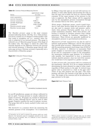 The Bourdon pressure gauge is the most common
pressure-indicating device. (See Fig. 15.1.) This mechan-
ical device consists of a C-shaped or helical hollow tube
that tends to straighten out (i.e., unwind) when the
tube is subjected to an internal pressure. The gauge is
referred to as a C-Bourdon gauge because of the shape of
the hollow tube. The degree to which the coiled tube
unwinds depends on the difference between the internal
and external pressures. A Bourdon gauge directly indi-
cates gage pressure. Extreme accuracy is generally not a
characteristic of Bourdon gauges.
In non-SI installations, gauges are always calibrated in
psi (or psid). Vacuum pressure is usually calibrated in
inches of mercury. SI gauges are marked in kilopascals
(kPa) or bars, although kg/cm2
may be used in older
gauges. Negative numbers are used to indicate vacuum.
The gauge dial will be clearly marked if other units are
indicated.
The barometer is a common device for measuring the
absolute pressure of the atmosphere.1
It is constructed
by filling a long tube open at one end with mercury (or
alcohol, or some other liquid) and inverting the tube so
that the open end is below the level of a mercury-filled
container. If the vapor pressure of the mercury in the
tube is neglected, the fluid column will be supported
only by the atmospheric pressure transmitted through
the container fluid at the lower, open end.
Strain gauges, diaphragm gauges, quartz-crystal trans-
ducers, and other devices using the piezoelectric effect
are also used to measure stress and pressure, partic-
ularly when pressure fluctuates quickly (e.g., as in a
rocket combustion chamber). With these devices, cali-
bration is required to interpret pressure from voltage
generation or changes in resistance, capacitance, or
inductance. These devices are generally unaffected by
atmospheric pressure or gravitational acceleration.
Manometers (U-tube manometers) can also be used to
indicate small pressure differences, and for this purpose
they provide great accuracy. (Manometers are not suit-
able for measuring pressures much larger than 10 lbf/in2
(70 kPa), however.) A difference in manometer fluid
surface heights is converted into a pressure difference.
If one end of a manometer is open to the atmosphere,
the manometer indicates gage pressure. It is theoreti-
cally possible, but impractical, to have a manometer
indicate absolute pressure, since one end of the manom-
eter would have to be exposed to a perfect vacuum.
A static pressure tube (piezometer tube) is a variation of
the manometer. (See Fig. 15.2.) It is a simple method of
determining the static pressure in a pipe or other vessel,
regardless of fluid motion in the pipe. A vertical trans-
parent tube is connected to a hole in the pipe wall.2
(None of the tube projects into the pipe.) The static
pressure will force the contents of the pipe up into the
tube. The height of the contents will be an indication of
gage pressure in the pipe.
Table 15.1 Common Pressure-Measuring Devices
device
approximate range
(in atm)
water manometer 0–0.1
mercury barometer 0–1
mercury manometer 0.001–1
metallic diaphragm 0.01–200
transducer 0.001–15,000
Bourdon pressure gauge 1–3000
Bourdon vacuum gauge 0.1–1
Figure 15.1 C-Bourdon Pressure Gauge
connection to pressure source
gear and pinion
link
closed end
pointer
Bourdon tube
1
A barometer can be used to measure the pressure inside any vessel.
However, the barometer must be completely enclosed in the vessel,
which may not be possible. Also, it is difficult to read a barometer
enclosed within a tank.
2
Where greater accuracy is required, multiple holes may be drilled
around the circumference of the pipe and connected through a mani-
fold (piezometer ring) to the pressure-measuring device.
Figure 15.2 Static Pressure Tube
P P I * w w w . p p i 2 p a s s . c o m
15-2 C I V I L E N G I N E E R I N G R E F E R E N C E M A N U A L
Water
Resources
@Seismicisolation
@Seismicisolation
 