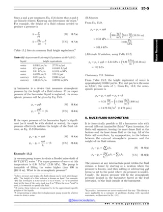 .................................................................................................................................
Since % and g are constants, Eq. 15.6 shows that p and h
are linearly related. Knowing one determines the other.5
For example, the height of a fluid column needed to
produce a pressure is
h ¼
p
%g
½SI( 15:7ðaÞ
h ¼
pgc
%g
¼
p
!
½U:S:( 15:7ðbÞ
Table 15.2 lists six common fluid height equivalents.6
A barometer is a device that measures atmospheric
pressure by the height of a fluid column. If the vapor
pressure of the barometer liquid is neglected, the atmo-
spheric pressure will be given by Eq. 15.8.
pa ¼ %gh ½SI( 15:8ðaÞ
pa ¼
%gh
gc
¼ !h ½U:S:( 15:8ðbÞ
If the vapor pressure of the barometer liquid is signifi-
cant (as it would be with alcohol or water), the vapor
pressure effectively reduces the height of the fluid col-
umn, as Eq. 15.9 illustrates.
pa $ pv ¼ %gh ½SI( 15:9ðaÞ
pa $ pv ¼
%gh
gc
¼ !h ½U:S:( 15:9ðbÞ
Example 15.2
A vacuum pump is used to drain a flooded mine shaft of
68
F (20
C) water.7
The vapor pressure of water at this
temperature is 0.34 lbf/in2
(2.34 kPa). The pump is
incapable of lifting the water higher than 400 in
(10.16 m). What is the atmospheric pressure?
SI Solution
From Eq. 15.9,
pa ¼ pv þ %gh
¼ 2:34 kPa þ
998
kg
m3
! 
9:81
m
s2
# $
ð10:16 mÞ
1000
Pa
kPa
¼ 101:8 kPa
(Alternate SI solution, using Table 15.2)
pa ¼ pv þ %gh ¼ 2:34 kPa þ 9:81
kPa
m
# $
ð10:16 mÞ
¼ 102 kPa
Customary U.S. Solution
From Table 15.2, the height equivalent of water is
approximately 0.0361 psi/in. The unit psi/in is the same
as lbf/in3
, the units of !. From Eq. 15.9, the atmo-
spheric pressure is
pa ¼ pv þ %gh ¼ %v þ !h
¼ 0:34
lbf
in2
þ 0:0361
lbf
in3
! 
ð400 inÞ
¼ 14:78 lbf=in2
ð14:78 psiaÞ
5. MULTIFLUID BAROMETERS
It is theoretically possible to fill a barometer tube with
several different immiscible fluids.8
Upon inversion, the
fluids will separate, leaving the most dense fluid at the
bottom and the least dense fluid at the top. All of the
fluids will contribute, by superposition, to the balance
between the external atmospheric pressure and the
weight of the fluid column.
pa $ pv ¼ gå%ihi ½SI( 15:10ðaÞ
pa $ pv ¼
g
gc
å%ihi ¼ å!ihi ½U:S:( 15:10ðbÞ
The pressure at any intermediate point within the fluid
column is found by starting at a location where the
pressure is known, and then adding or subtracting %gh
terms to get to the point where the pressure is needed.
Usually, the known pressure will be the atmospheric
pressure located in the barometer barrel at the level
(elevation) of the fluid outside of the barometer.
5
In fact, pressure and height of a fluid column can be used interchange-
ably. The height of a fluid column is known as head. For example:
“The fan developed a static head of 3 in of water,” or “The pressure
head at the base of the water tank was 8 m.” When the term “head” is
used, it is essential to specify the fluid.
6
Of course, these values are recognized to be the approximate specific
weights of the liquids.
Table 15.2 Approximate Fluid Height Equivalents at 68
F (20
C)
liquid height equivalents
water 0.0361 psi/in 27.70 in/psi
water 62.4 psf/ft 0.01603 ft/psf
water 9.81 kPa/m 0.1019 m/kPa
water 0.4329 psi/ft 2.31 ft/psi
mercury 0.491 psi/in 2.036 in/psi
mercury 133.3 kPa/m 0.00750 m/kPa
7
A reciprocating or other direct-displacement pump would be a better
choice to drain a mine.
8
In practice, barometers are never constructed this way. This theory is
more applicable to a category of problems dealing with up-ended
containers, as illustrated in Ex. 15.3.
P P I * w w w . p p i 2 p a s s . c o m
F L U I D S T A T I C S 15-5
Water
Resources
@Seismicisolation
@Seismicisolation
 
