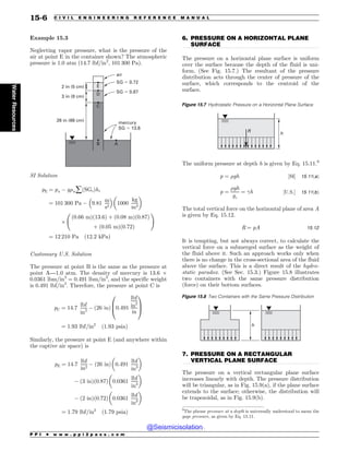 .................................................................................................................................
.................................................................................................................................
Example 15.3
Neglecting vapor pressure, what is the pressure of the
air at point E in the container shown? The atmospheric
pressure is 1.0 atm (14.7 lbf/in2
, 101 300 Pa).
mercury
SG  13.6
air
SG  0.72
SG  0.87
A
B
C
D
E
26 in (66 cm)
3 in (8 cm)
2 in (5 cm)
SI Solution
pE ¼ pa $ g%wåðSGiÞhi
¼ 101 300 Pa $ 9:81
m
s2
# $
1000
kg
m3
! 
)
ð0:66 mÞð13:6Þ þ ð0:08 mÞð0:87Þ
þ ð0:05 mÞð0:72Þ
!
¼ 12 210 Pa ð12:2 kPaÞ
Customary U.S. Solution
The pressure at point B is the same as the pressure at
point A—1.0 atm. The density of mercury is 13.6 )
0.0361 lbm/in3
= 0.491 lbm/in3
, and the specific weight
is 0.491 lbf/in3
. Therefore, the pressure at point C is
pC ¼ 14:7
lbf
in2
$ ð26 inÞ 0:491
lbf
in2
in
0
B
@
1
C
A
¼ 1:93 lbf=in2
ð1:93 psiaÞ
Similarly, the pressure at point E (and anywhere within
the captive air space) is
pE ¼ 14:7
lbf
in2
$ ð26 inÞ 0:491
lbf
in3
! 
$ ð3 inÞð0:87Þ 0:0361
lbf
in3
! 
$ ð2 inÞð0:72Þ 0:0361
lbf
in3
! 
¼ 1:79 lbf=in2
ð1:79 psiaÞ
6. PRESSURE ON A HORIZONTAL PLANE
SURFACE
The pressure on a horizontal plane surface is uniform
over the surface because the depth of the fluid is uni-
form. (See Fig. 15.7.) The resultant of the pressure
distribution acts through the center of pressure of the
surface, which corresponds to the centroid of the
surface.
The uniform pressure at depth h is given by Eq. 15.11.9
p ¼ %gh ½SI( 15:11ðaÞ
p ¼
%gh
gc
¼ !h ½U:S:( 15:11ðbÞ
The total vertical force on the horizontal plane of area A
is given by Eq. 15.12.
R ¼ pA 15:12
It is tempting, but not always correct, to calculate the
vertical force on a submerged surface as the weight of
the fluid above it. Such an approach works only when
there is no change in the cross-sectional area of the fluid
above the surface. This is a direct result of the hydro-
static paradox. (See Sec. 15.3.) Figure 15.8 illustrates
two containers with the same pressure distribution
(force) on their bottom surfaces.
7. PRESSURE ON A RECTANGULAR
VERTICAL PLANE SURFACE
The pressure on a vertical rectangular plane surface
increases linearly with depth. The pressure distribution
will be triangular, as in Fig. 15.9(a), if the plane surface
extends to the surface; otherwise, the distribution will
be trapezoidal, as in Fig. 15.9(b).
Figure 15.7 Hydrostatic Pressure on a Horizontal Plane Surface
h
R
9
The phrase pressure at a depth is universally understood to mean the
gage pressure, as given by Eq. 15.11.
Figure 15.8 Two Containers with the Same Pressure Distribution
h
P P I * w w w . p p i 2 p a s s . c o m
15-6 C I V I L E N G I N E E R I N G R E F E R E N C E M A N U A L
Water
Resources
@Seismicisolation
@Seismicisolation
 