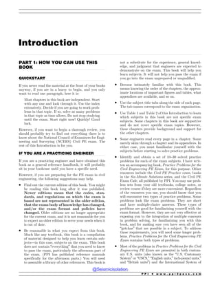 .................................................................................................................................................................................................................................................................................
.................................................................................................................................
.................................................................................................................................
.................................................................................................................................
Introduction
PART 1: HOW YOU CAN USE THIS
BOOK
QUICKSTART
If you never read the material at the front of your books
anyway, if you are in a hurry to begin, and you only
want to read one paragraph, here it is:
Most chapters in this book are independent. Start
with any one and look through it. Use the index
extensively. Decide if you are going to work prob-
lems in that topic. If so, solve as many problems
in that topic as time allows. Do not stop studying
until the exam. Start right now! Quickly! Good
luck.
However, if you want to begin a thorough review, you
should probably try to find out everything there is to
know about the National Council of Examiners for Engi-
neering and Surveying (NCEES) Civil PE exam. The
rest of this Introduction is for you.
IF YOU ARE A PRACTICING ENGINEER
If you are a practicing engineer and have obtained this
book as a general reference handbook, it will probably
sit in your bookcase until you have a specific need.
However, if you are preparing for the PE exam in civil
engineering, the following suggestions may help.
. Find out the current edition of this book. You might
be reading this book long after it was published.
Newer editions mean that the codes, stan-
dards, and regulations on which the exam is
based are not represented in the older edition,
that the exam body of knowledge has changed,
and/or the exam format and policies have
changed. Older editions are no longer appropriate
for the current exam, and it is not reasonable for you
to expect an older edition to serve your needs when it
is out of date.
. Be reasonable in what you expect from this book.
Much like any textbook, this book is a compilation
of material designed to help you learn certain sub-
jects—in this case, subjects on the exam. This book
does not contain “everything” that you need to know
to pass the exam, particularly the afternoon part of
the exam. (PPI has published reference manuals
specifically for the afternoon parts.) You will need
to assemble a library of other references. This book is
not a substitute for the experience, general knowl-
edge, and judgment that engineers are expected to
demonstrate on the exam. This book will help you
learn subjects. It will not help you pass the exam if
you go into the exam unprepared or unqualified.
. Become intimately familiar with this book. This
means knowing the order of the chapters, the approx-
imate locations of important figures and tables, what
appendices are available, and so on.
. Use the subject title tabs along the side of each page.
The tab names correspond to the exam organization.
. Use Table 1 and Table 2 of this Introduction to learn
which subjects in this book are not specific exam
subjects. Some chapters in this book are supportive
and do not cover specific exam topics. However,
these chapters provide background and support for
the other chapters.
. Some engineers read every page in a chapter. Some
merely skim through a chapter and its appendices. In
either case, you must familiarize yourself with the
subjects before starting to solve practice problems.
. Identify and obtain a set of 10–30 solved practice
problems for each of the exam subjects. I have writ-
ten an accompanying book, Practice Problems for the
Civil Engineering PE Exam, for this purpose. Other
resources include the Civil PE Practice exam, books
in the Six-Minute Solutions series, and the Civil PE
Exam Cafe, all published by PPI. You may use prob-
lem sets from your old textbooks, college notes, or
review course if they are more convenient. Regardless
of the resources you use, you should know that you
will encounter two types of practice problems. Some
problems look like exam problems. They are short
and have multiple-choice answers. These types of
problems are good for familiarizing yourself with the
exam format. However, they are not very effective at
exposing you to the integration of multiple concepts
in problem solving, for familiarizing you with this
book, and for making sure you have seen all of the
“gotchas” that are possible in a subject. To address
those requirements, you will need some longer prob-
lems. Practice Problems for the Civil Engineering PE
Exam contains both types of problems.
. Most of the problems in Practice Problems for the Civil
Engineering PE Exam are presented in both custom-
ary U.S. units (also known as the “U.S. Customary
System” or “USCS,” “English units,” inch-pound units,”
and “British units”) and the International System of
P P I * w w w . p p i 2 p a s s . c o m
@Seismicisolation
@Seismicisolation
 