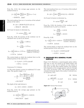 .................................................................................................................................
From Eq. 15.18, the average gage pressure on the
inclined section is
p ¼ 1
2
% 
1000
kg
m3
! 
9:81
m
s2
# $
ð3 m þ 5 mÞ
¼ 39 240 Pa ðgageÞ
The total resultant force on a 1 m section of the inclined
portion of the wall is
R ¼ pA ¼ ð39 240 PaÞð2:31 mÞð1 mÞ
¼ 90 644 N ð90:6 kNÞ
(b) # must be known to determine hR.
# ¼ arctan
2 m
1:15 m
¼ 60
From Eq. 15.20, the location of the resultant can be
calculated once h3 and h4 are known.
h3 ¼
3 m
sin 60 ¼ 3:464 m
h4 ¼
5 m
sin 60 ¼ 5:774 m
hR ¼ 2
3
% 
3:464 m þ 5:774 m $
ð3:464 mÞð5:774 mÞ
3:464 m þ 5:774 m
! 
¼ 4:715 m ½inclined(
The vertical depth at which the resultant force on the
inclined portion of the wall acts is
h ¼ hR sin # ¼ ð4:715 mÞsin 60
¼ 4:08 m ½vertical(
Customary U.S. Solution
(a) The water density is given in traditional U.S. mass
units. The specific weight, !, is
! ¼
%g
gc
¼
62:4
lbm
ft3
! 
32:2
ft
sec2
# $
32:2
lbm-ft
lbf-sec2
¼ 62:4 lbf=ft3
The depth of the tank bottom is
h2 ¼ 10 ft þ 6:93 ft ¼ 16:93 ft
From Eq. 15.18, the average gage pressure on the
inclined section is
p ¼ 1
2
% 
62:4
lbf
ft3
! 
ð10 ft þ 16:93 ftÞ
¼ 840:2 lbf=ft2
ðgageÞ
The total resultant force on a 1 ft section of the inclined
portion of the wall is
R ¼ pA ¼ 840:2
lbf
ft2
! 
ð8 ftÞð1 ftÞ ¼ 6722 lbf
(b) # must be known to determine hR.
# ¼ arctan
6:93 ft
4 ft
¼ 60
From Eq. 15.20, the location of the resultant can be
calculated once h3 and h4 are known.
h3 ¼
10 ft
sin 60 ¼ 11:55 ft
h4 ¼
16:93 ft
sin 60 ¼ 19:55 ft
From Eq. 15.20,
hR ¼ 2
3
% 
11:55 ft þ 19:55 ft $
ð11:55 ftÞð19:55 ftÞ
11:55 ft þ 19:55 ft
! 
¼ 15:89 ft ½inclined(
The vertical depth at which the resultant force on the
inclined portion of the wall acts is
h ¼ hR sin # ¼ ð15:89 ftÞsin 60
¼ 13:76 ft ½vertical(
9. PRESSURE ON A GENERAL PLANE
SURFACE
Figure 15.11 illustrates a nonrectangular plane surface
that may or may not extend to the liquid surface and
that may or may not be inclined, as was shown in
Fig. 15.10. As with other regular surfaces, the resultant
force depends on the average pressure and acts through
the center of pressure (CP). The average pressure is
calculated from the depth of the surface’s centroid (cen-
ter of gravity, CG).
p ¼ %ghc sin # ½SI( 15:21ðaÞ
p ¼
%ghc sin #
gc
¼ !hc sin # ½U:S:( 15:21ðbÞ
R ¼ pA 15:22
Figure 15.11 General Plane Surface
ID
I3
3
$1
$(
P P I * w w w . p p i 2 p a s s . c o m
15-8 C I V I L E N G I N E E R I N G R E F E R E N C E M A N U A L
Water
Resources
@Seismicisolation
@Seismicisolation
 