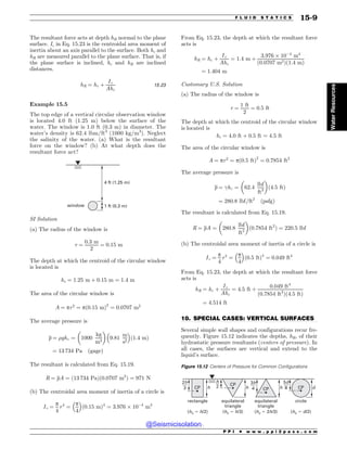 .................................................................................................................................
The resultant force acts at depth hR normal to the plane
surface. Ic in Eq. 15.23 is the centroidal area moment of
inertia about an axis parallel to the surface. Both hc and
hR are measured parallel to the plane surface. That is, if
the plane surface is inclined, hc and hR are inclined
distances.
hR ¼ hc þ
Ic
Ahc
15:23
Example 15.5
The top edge of a vertical circular observation window
is located 4.0 ft (1.25 m) below the surface of the
water. The window is 1.0 ft (0.3 m) in diameter. The
water’s density is 62.4 lbm/ft3
(1000 kg/m3
). Neglect
the salinity of the water. (a) What is the resultant
force on the window? (b) At what depth does the
resultant force act?
window
4 ft (1.25 m)
1 ft (0.3 m)
SI Solution
(a) The radius of the window is
r ¼
0:3 m
2
¼ 0:15 m
The depth at which the centroid of the circular window
is located is
hc ¼ 1:25 m þ 0:15 m ¼ 1:4 m
The area of the circular window is
A ¼ pr2
¼ pð0:15 mÞ2
¼ 0:0707 m2
The average pressure is
p ¼ %ghc ¼ 1000
kg
m3
! 
9:81
m
s2
# $
ð1:4 mÞ
¼ 13 734 Pa ðgageÞ
The resultant is calculated from Eq. 15.19.
R ¼ pA ¼ ð13 734 PaÞð0:0707 m2
Þ ¼ 971 N
(b) The centroidal area moment of inertia of a circle is
Ic ¼
p
4
r4
¼
p
4
# $
ð0:15 mÞ4
¼ 3:976 ) 10$4
m4
From Eq. 15.23, the depth at which the resultant force
acts is
hR ¼ hc þ
Ic
Ahc
¼ 1:4 m þ
3:976 ) 10$4
m4
ð0:0707 m2Þð1:4 mÞ
¼ 1:404 m
Customary U.S. Solution
(a) The radius of the window is
r ¼
1 ft
2
¼ 0:5 ft
The depth at which the centroid of the circular window
is located is
hc ¼ 4:0 ft þ 0:5 ft ¼ 4:5 ft
The area of the circular window is
A ¼ pr2
¼ pð0:5 ftÞ2
¼ 0:7854 ft2
The average pressure is
p ¼ !hc ¼ 62:4
lbf
ft3
! 
ð4:5 ftÞ
¼ 280:8 lbf=ft2
ðpsfgÞ
The resultant is calculated from Eq. 15.19.
R ¼ pA ¼ 280:8
lbf
ft2
! 
ð0:7854 ft2
Þ ¼ 220:5 lbf
(b) The centroidal area moment of inertia of a circle is
Ic ¼
p
4
r4
¼
p
4
# $
ð0:5 ftÞ4
¼ 0:049 ft4
From Eq. 15.23, the depth at which the resultant force
acts is
hR ¼ hc þ
Ic
Ahc
¼ 4:5 ft þ
0:049 ft4
ð0:7854 ft2
Þð4:5 ftÞ
¼ 4:514 ft
10. SPECIAL CASES: VERTICAL SURFACES
Several simple wall shapes and configurations recur fre-
quently. Figure 15.12 indicates the depths, hR, of their
hydrostatic pressure resultants (centers of pressure). In
all cases, the surfaces are vertical and extend to the
liquid’s surface.
Figure 15.12 Centers of Pressure for Common Configurations
I I I E
I

I

E

I

$1 $1 $1
$1
SFDUBOHMF
IDI
FRVJMBUFSBM
USJBOHMF
IDI
FRVJMBUFSBM
USJBOHMF
IDI
DJSDMF
IDE
P P I * w w w . p p i 2 p a s s . c o m
F L U I D S T A T I C S 15-9
Water
Resources
@Seismicisolation
@Seismicisolation
 