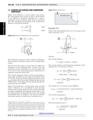 .................................................................................................................................
11. FORCES ON CURVED AND COMPOUND
SURFACES
Figure 15.13 illustrates a curved surface cross section,
BA. The resultant force acting on such a curved surface
is not difficult to determine, although the x - and y -
components of the resultant usually must be calculated
first. The magnitude and direction of the resultant are
found by conventional methods.
R ¼
ﬃﬃﬃﬃﬃﬃﬃﬃﬃﬃﬃﬃﬃﬃﬃﬃﬃ
R2
x þ R2
y
q
15:24
! ¼ arctan
Ry
Rx
15:25
The horizontal component of the resultant hydrostatic
force is found in the same manner as for a vertical plane
surface.
The fact that the surface is curved does not affect the
calculation of the horizontal force. In Fig. 15.13, the
horizontal pressure distribution on curved surface BA
is the same as the horizontal pressure distribution on
imaginary projected surface BO.
The vertical component of force on the curved surface is
most easily calculated as the weight of the liquid above
it.12
In Fig. 15.13, the vertical component of force on the
curved surface BA is the weight of liquid within the area
ABCD, with a vertical line of action passing through the
centroid of the area ABCD.
Figure 15.14 illustrates a curved surface with no liquid
above it. However, it is not difficult to show that the
resultant force acting upward on the curved surface HG
is equal in magnitude (and opposite in direction) to the
force that would be acting downward due to the missing
area EFGH. Such an imaginary area used to calculate
hydrostatic pressure is known as an equivalent area.
Example 15.6
What is the total resultant force on a 1 ft section of the
entire wall in Ex. 15.4?
C D
A
B
h ! 0
h ! 10 ft
h ! 16.93 ft
4 ft
Rx
Ry
Solution
The average depth is
h ¼ 1
2
 #
ð0 þ 16:93 ftÞ ¼ 8:465 ft
The average pressure and horizontal component of the
resultant on a 1 ft section of wall are
p ¼ h ¼ 62:4
lbf
ft3
$ %
ð8:465 ftÞ
¼ 528:2 lbf=ft2
ð528:2 psfgÞ
Rx ¼ pA ¼ 528:2
lbf
ft2
$ %
ð16:93 ftÞð1 ftÞ
¼ 8942 lbf
The volume of a 1 ft section of area ABCD is
VABCD ¼ ð1 ftÞ ð4 ftÞð10 ftÞ þ 1
2
 #
ð4 ftÞð6:93 ftÞ
 #
¼ 53:86 ft3
The vertical component is
Ry ¼ V ¼ 62:4
lbf
ft3
$ %
ð53:86 ft3
Þ ¼ 3361 lbf
The total resultant force is
R ¼
ﬃﬃﬃﬃﬃﬃﬃﬃﬃﬃﬃﬃﬃﬃﬃﬃﬃﬃﬃﬃﬃﬃﬃﬃﬃﬃﬃﬃﬃﬃﬃﬃﬃﬃﬃﬃﬃﬃﬃﬃﬃﬃﬃﬃﬃﬃﬃﬃﬃﬃﬃ
ð8942 lbfÞ2
þ ð3361 lbfÞ2
q
¼ 9553 lbf
Figure 15.13 Pressure Distributions on a Curved Surface

%
$
0
#
3Y
3
3Z
V
12
Calculating the vertical force component in this manner is not in
conflict with the hydrostatic paradox as long as the cross-sectional
area of liquid above the curved surface does not decrease between the
curved surface and the liquid’s free surface. If there is a change in the
cross-sectional area, the vertical component of force is equal to the
weight of fluid in an unchanged cross-sectional area (i.e., the equiva-
lent area).
Figure 15.14 Equivalent Area

)
'
(
FRVJWBMFOUBSFB
P P I * w w w . p p i 2 p a s s . c o m
15-10 C I V I L E N G I N E E R I N G R E F E R E N C E M A N U A L
Water
Resources
@Seismicisolation
@Seismicisolation
 