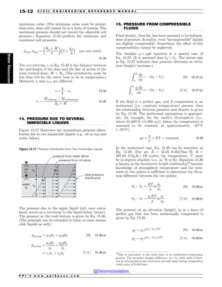 .................................................................................................................................
.................................................................................................................................
maximum value. (The minimum value must be greater
than zero, since soil cannot be in a state of tension. The
maximum pressure should not exceed the allowable soil
pressure.) Equation 15.33 predicts the minimum and
maximum soil pressures.
pmax; pmin ¼
Ry þ W
b
! 
1 ±
6e
b
# $
½per unit width(
15:33
The eccentricity, e, in Eq. 15.33 is the distance between
the mid-length of the dam and the line of action of the
total vertical force, W + Ry. (The eccentricity must be
less than b/6 for the entire base to be in compression.)
Distances xv and xCG are different.
e ¼
b
2
$ xv 15:34
xv ¼
Mresisting $ Moverturning
Ry þ W
15:35
14. PRESSURE DUE TO SEVERAL
IMMISCIBLE LIQUIDS
Figure 15.17 illustrates the nonuniform pressure distri-
bution due to two immiscible liquids (e.g., oil on top and
water below).
The pressure due to the upper liquid (oil), once calcu-
lated, serves as a surcharge to the liquid below (water).
The pressure at the tank bottom is given by Eq. 15.36.
(The principle can be extended to three or more immis-
cible liquids as well.)
pbottom ¼ %1gh1 þ %2gh2 ½SI( 15:36ðaÞ
pbottom ¼
%1gh1
gc
þ
%2gh2
gc
¼ !1h1 þ !2h2
½U:S:( 15:36ðbÞ
15. PRESSURE FROM COMPRESSIBLE
FLUIDS
Fluid density, thus far, has been assumed to be indepen-
dent of pressure. In reality, even “incompressible” liquids
are slightly compressible. Sometimes, the effect of this
compressibility cannot be neglected.
The familiar p ¼ %gh equation is a special case of
Eq. 15.37. (It is assumed that h2  h1. The minus sign
in Eq. 15.37 indicates that pressure decreases as eleva-
tion (height) increases.)
Z p2
p1
dp
%g
¼ $ðh2 $ h1Þ ½SI( 15:37ðaÞ
Z p2
p1
gcdp
%g
¼ $ðh2 $ h1Þ ½U:S:( 15:37ðbÞ
If the fluid is a perfect gas, and if compression is an
isothermal (i.e., constant temperature) process, then
the relationship between pressure and density is given
by Eq. 15.38. The isothermal assumption is appropri-
ate, for example, for the earth’s stratosphere (i.e.,
above 35,000 ft (11 000 m)), where the temperature is
assumed to be constant at approximately $67
F
($55
C).
p ¼
p
%
¼ RT ¼ constant 15:38
In the isothermal case, Eq. 15.38 can be rewritten as
Eq. 15.39. (For air, R = 53.35 ft-lbf/lbm-
R; R =
287.03 J/kg!K.) Of course, the temperature, T, must
be in degrees absolute (i.e., in 
R or K). Equation 15.39
is known as the barometric height relationship16
because
knowledge of atmospheric temperature and the pres-
sures at two points is sufficient to determine the eleva-
tion difference between the two points.
h2 $ h1 ¼
RT
g
ln
p1
p2
½SI( 15:39ðaÞ
h2 $ h1 ¼
gcRT
g
ln
p1
p2
½U:S:( 15:39ðbÞ
The pressure at an elevation (height) h2 in a layer of
perfect gas that has been isothermally compressed is
given by Eq. 15.40.
p2 ¼ p1egðh1$h2Þ=RT ½SI( 15:40ðaÞ
p2 ¼ p1egðh1$h2Þ=gcRT ½U:S:( 15:40ðbÞ
Figure 15.17 Pressure Distribution from Two Immiscible Liquids
h1
h2
!2
!1
oil
water
pressure from water alone
pressure from oil alone
total pressure
distribution
16
This is equivalent to the work done in an isothermal compression
process. The elevation (height) difference, h2 – h1 (with units of feet),
can be interpreted as the work done per unit mass during compression
(with units of ft-lbf/lbm).
P P I * w w w . p p i 2 p a s s . c o m
15-12 C I V I L E N G I N E E R I N G R E F E R E N C E M A N U A L
Water
Resources
@Seismicisolation
@Seismicisolation
 