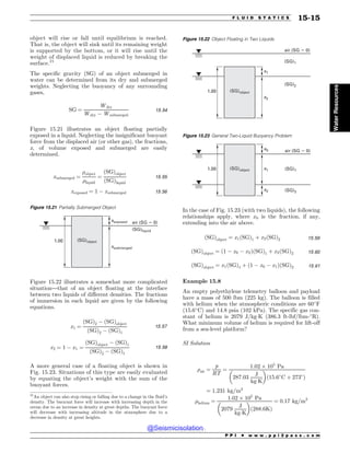 object will rise or fall until equilibrium is reached.
That is, the object will sink until its remaining weight
is supported by the bottom, or it will rise until the
weight of displaced liquid is reduced by breaking the
surface.21
The specific gravity (SG) of an object submerged in
water can be determined from its dry and submerged
weights. Neglecting the buoyancy of any surrounding
gases,
SG ¼
Wdry
Wdry $ Wsubmerged
15:54
Figure 15.21 illustrates an object floating partially
exposed in a liquid. Neglecting the insignificant buoyant
force from the displaced air (or other gas), the fractions,
x, of volume exposed and submerged are easily
determined.
xsubmerged ¼
%object
%liquid
¼
ðSGÞobject
ðSGÞliquid
15:55
xexposed ¼ 1 $ xsubmerged 15:56
Figure 15.22 illustrates a somewhat more complicated
situation—that of an object floating at the interface
between two liquids of different densities. The fractions
of immersion in each liquid are given by the following
equations.
x1 ¼
ðSGÞ2 $ ðSGÞobject
ðSGÞ2 $ ðSGÞ1
15:57
x2 ¼ 1 $ x1 ¼
ðSGÞobject $ ðSGÞ1
ðSGÞ2 $ ðSGÞ1
15:58
A more general case of a floating object is shown in
Fig. 15.23. Situations of this type are easily evaluated
by equating the object’s weight with the sum of the
buoyant forces.
In the case of Fig. 15.23 (with two liquids), the following
relationships apply, where x0 is the fraction, if any,
extending into the air above.
ðSGÞobject ¼ x1ðSGÞ1 þ x2ðSGÞ2 15:59
ðSGÞobject ¼ ð1 $ x0 $ x2ÞðSGÞ1 þ x2ðSGÞ2 15:60
ðSGÞobject ¼ x1ðSGÞ1 þ ð1 $ x0 $ x1ÞðSGÞ2 15:61
Example 15.8
An empty polyethylene telemetry balloon and payload
have a mass of 500 lbm (225 kg). The balloon is filled
with helium when the atmospheric conditions are 60
F
(15.6
C) and 14.8 psia (102 kPa). The specific gas con-
stant of helium is 2079 J/kg!K (386.3 ft-lbf/lbm-
R).
What minimum volume of helium is required for lift-off
from a sea-level platform?
SI Solution
%air ¼
p
RT
¼
1:02 ) 105
Pa
287:03
J
kg!K
! 
ð15:6
C þ 273
Þ
¼ 1:231 kg=m3
%helium ¼
1:02 ) 105
Pa
2079
J
kg!K
! 
ð288:6KÞ
¼ 0:17 kg=m3
21
An object can also stop rising or falling due to a change in the fluid’s
density. The buoyant force will increase with increasing depth in the
ocean due to an increase in density at great depths. The buoyant force
will decrease with increasing altitude in the atmosphere due to a
decrease in density at great heights.
Figure 15.21 Partially Submerged Object
air (SG  0)
(SG)liquid
(SG)object
xexposed
xsubmerged
1.00
Figure 15.22 Object Floating in Two Liquids
(SG)2
(SG)object
x1
x2
1.00
air (SG  0)
(SG)1
Figure 15.23 General Two-Liquid Buoyancy Problem
(SG)2
(SG)object
x0
x1
x2
1.00
air (SG  0)
(SG)1
P P I * w w w . p p i 2 p a s s . c o m
F L U I D S T A T I C S 15-15
Water
Resources
@Seismicisolation
@Seismicisolation
 