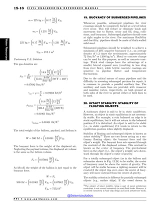 .................................................................................................................................
.................................................................................................................................
m ¼ 225 kg þ 0:17
kg
m3
! 
VHe
mb ¼ 1:231
kg
m3
! 
VHe
225 kg þ 0:17
kg
m3
! 
VHe ¼ 1:231
kg
m3
! 
VHe
VHe ¼ 212:1 m3
Customary U.S. Solution
The gas densities are
%air ¼
p
RT
¼
14:8
lbf
in2
! !
12
in
ft
2
53:35
ft-lbf
lbm-R
# $
ð60
F þ 460
Þ
¼ 0:07682 lbm=ft3
!air ¼ % )
g
gc
¼ 0:07682 lbf=ft3
%helium ¼
14:8
lbf
in2
! 
12
in
ft
# $2
386:3
ft-lbf
lbm-R
# $
ð520
RÞ
¼ 0:01061 lbm=ft3
!helium ¼ 0:01061 lbf=ft3
The total weight of the balloon, payload, and helium is
W ¼ 500 lbf þ 0:01061
lbf
ft3
! 
VHe
The buoyant force is the weight of the displaced air.
Neglecting the payload volume, the displaced air volume
is the same as the helium volume.
Fb ¼ 0:07682
lbf
ft3
! 
VHe
At lift-off, the weight of the balloon is just equal to the
buoyant force.
W ¼ Fb
500 lbf þ 0:01061
lbf
ft3
! 
VHe ¼ 0:07682
lbf
ft3
! 
VHe
VHe ¼ 7552 ft3
19. BUOYANCY OF SUBMERGED PIPELINES
Whenever possible, submerged pipelines for river
crossings should be completely buried at a level below
river scour. This will reduce or eliminate loads and
movement due to flutter, scour and fill, drag, colli-
sions, and buoyancy. Submerged pipelines should cross
at right angles to the river. For maximum flexibility
and ductility, pipelines should be made of thick-walled
mild steel.
Submerged pipelines should be weighted to achieve a
minimum of 20% negative buoyancy (i.e., an average
density of 1.2 times the environment, approximately
72 lbm/ft3
or 1200 kg/m3
). Metal or concrete clamps
can be used for this purpose, as well as concrete coat-
ings. Thick steel clamps have the advantage of a
smaller lateral exposed area (resulting in less drag
from river flow), while brittle concrete coatings are
sensitive to pipeline flutter and temperature
fluctuations.
Due to the critical nature of many pipelines and the
difficulty in accessing submerged portions for repair, it
is common to provide a parallel auxiliary line. The
auxiliary and main lines are provided with crossover
and mainline valves, respectively, on high ground at
both sides of the river to permit either or both lines to
be used.
20. INTACT STABILITY: STABILITY OF
FLOATING OBJECTS
A stationary object is said to be in static equilibrium.
However, an object in static equilibrium is not necessar-
ily stable. For example, a coin balanced on edge is in
static equilibrium, but it will not return to the balanced
position if it is disturbed. An object is said to be stable
(i.e., in stable equilibrium) if it tends to return to the
equilibrium position when slightly displaced.
Stability of floating and submerged objects is known as
intact stability.22
There are two forces acting on a sta-
tionary floating object: the buoyant force and the
object’s weight. The buoyant force acts upward through
the centroid of the displaced volume. This centroid is
known as the center of buoyancy. The gravitational
force on the object (i.e., the object’s weight) acts down-
ward through the object’s center of gravity.
For a totally submerged object (as in the balloon and
submarine shown in Fig. 15.24) to be stable, the center
of buoyancy must be above the center of gravity. The
object will be stable because a righting moment will be
created if the object tips over, since the center of buoy-
ancy will move outward from the center of gravity.
The stability criterion is different for partially submerged
objects (e.g., surface ships). If the vessel shown in
22
The subject of intact stability, being a part of naval architecture
curriculum, is not covered extensively in most fluids books. However, it
is covered extensively in basic ship design and naval architecture books.
P P I * w w w . p p i 2 p a s s . c o m
15-16 C I V I L E N G I N E E R I N G R E F E R E N C E M A N U A L
Water
Resources
@Seismicisolation
@Seismicisolation
 
