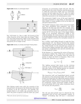Fig. 15.25 heels (i.e., lists or rolls), the location of the
center of gravity of the object does not change.23
How-
ever, the center of buoyancy shifts to the centroid of the
new submerged section 123. The centers of buoyancy
and gravity are no longer in line.
This righting couple exists when the extension of the
buoyant force, Fb, intersects line O–O above the center
of gravity at M, the metacenter. For partially sub-
merged objects to be stable, the metacenter must be
above the center of gravity. If M lies below the center
of gravity, an overturning couple will exist. The dis-
tance between the center of gravity and the metacenter
is called the metacentric height, and it is reasonably
constant for heel angles less than 10
. Also, for angles
less than 10
, the center of buoyancy follows a locus for
which the metacenter is the instantaneous center.
The metacentric height is one of the most important
and basic parameters in ship design. It determines the
ship’s ability to remain upright as well as the ship’s roll
and pitch characteristics.
“Acceptable” minimum values of the metacentric height
have been established from experience, and these
depend on the ship type and class. For example, many
submarines are required to have a metacentric height of
1 ft (0.3 m) when surfaced. This will increase to approxi-
mately 3.5 ft (1.2 m) for some of the largest surface
ships. If an acceptable metacentric height is not
achieved initially, the center of gravity must be lowered
or the keel depth increased. The beam width can also be
increased slightly to increase the waterplane moment of
inertia.
For a surface vessel rolling through an angle less than
approximately 10
, the distance between the vertical
center of gravity and the metacenter can be found from
Eq. 15.62. Variable I is the centroidal area moment of
inertia of the original waterline (free surface) cross sec-
tion about a longitudinal (fore and aft) waterline axis;
V is the displaced volume.
If the distance, ybg, separating the centers of buoyancy
and gravity is known, Eq. 15.62 can be solved for the
metacentric height. ybg is positive when the center of
gravity is above the center of buoyancy. This is the
normal case. Otherwise, ybg is negative.
ybg þ hm ¼
I
V
15:62
The righting moment (also known as the restoring
moment) is the stabilizing moment exerted when the
ship rolls. Values of the righting moment are typically
specified with units of foot-tons (MN!m).
Mrighting ¼ hm!wVdisplaced sin # 15:63
The transverse (roll) and longitudinal (pitch) periods
also depend on the metacentric height. The roll charac-
teristics are found from the differential equation formed
by equating the righting moment to the product of the
ship’s transverse mass moment of inertia and the angu-
lar acceleration. Larger metacentric heights result in
lower roll periods. If k is the radius of gyration about
the roll axis, the roll period is
Troll ¼
2pk
ﬃﬃﬃﬃﬃﬃﬃﬃ
ﬃ
ghm
p 15:64
The roll and pitch periods must be adjusted for the
appropriate level of crew and passenger comfort. A
“beamy” ice-breaking ship will have a metacentric
23
The verbs roll, list, and heel are synonymous.
Figure 15.24 Stability of a Submerged Object
'C
8
'C
8
'C
8
'C
8
CBMMPPO
TVCNBSJOF
Figure 15.25 Stability of a Partially Submerged Floating Object
 
 






0
0
$(
$(
$#
$#
IN
'C
ZCH
8
.
IFFMBOHMF V
NFUBDFOUFS
TPMJEGPSDF
P P I * w w w . p p i 2 p a s s . c o m
F L U I D S T A T I C S 15-17
Water
Resources
@Seismicisolation
@Seismicisolation
 