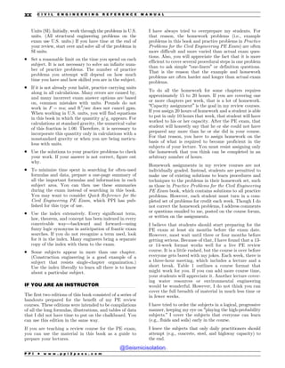 .................................................................................................................................
Units (SI). Initially, work through the problems in U.S.
units. (All structural engineering problems on the
exam use U.S. units.) If you have time at the end of
your review, start over and solve all of the problems in
SI units.
. Set a reasonable limit on the time you spend on each
subject. It is not necessary to solve an infinite num-
ber of practice problems. The number of practice
problems you attempt will depend on how much
time you have and how skilled you are in the subject.
. If it is not already your habit, practice carrying units
along in all calculations. Many errors are caused by,
and many incorrect exam answer options are based
on, common mistakes with units. Pounds do not
work in F ¼ ma; and ft3
/sec does not cancel gpm.
When working in U.S. units, you will find equations
in this book in which the quantity g=gc appears. For
calculations at standard gravity, the numerical value
of this fraction is 1.00. Therefore, it is necessary to
incorporate this quantity only in calculations with a
nonstandard gravity or when you are being meticu-
lous with units.
. Use the solutions to your practice problems to check
your work. If your answer is not correct, figure out
why.
. To minimize time spent in searching for often-used
formulas and data, prepare a one-page summary of
all the important formulas and information in each
subject area. You can then use these summaries
during the exam instead of searching in this book.
You may want to consider Quick Reference for the
Civil Engineering PE Exam, which PPI has pub-
lished for this type of use.
. Use the index extensively. Every significant term,
law, theorem, and concept has been indexed in every
conceivable way—backward and forward—using
fuzzy logic synonyms in anticipation of frantic exam
searches. If you do not recognize a term used, look
for it in the index. Many engineers bring a separate
copy of the index with them to the exam.
. Some subjects appear in more than one chapter.
(Construction engineering is a good example of a
subject that resists single-chapter organization.)
Use the index liberally to learn all there is to know
about a particular subject.
IF YOU ARE AN INSTRUCTOR
The first two editions of this book consisted of a series of
handouts prepared for the benefit of my PE review
courses. These editions were intended to be compilations
of all the long formulas, illustrations, and tables of data
that I did not have time to put on the chalkboard. You
can use this edition in the same way.
If you are teaching a review course for the PE exam,
you can use the material in this book as a guide to
prepare your lectures.
I have always tried to overprepare my students. For
that reason, the homework problems (i.e., example
problems in this book and practice problems in Practice
Problems for the Civil Engineering PE Exam) are often
more difficult and more varied than actual exam ques-
tions. Also, you will appreciate the fact that it is more
efficient to cover several procedural steps in one problem
than to ask simple “one-liners” or definition questions.
That is the reason that the example and homework
problems are often harder and longer than actual exam
problems.
To do all the homework for some chapters requires
approximately 15 to 20 hours. If you are covering one
or more chapters per week, that is a lot of homework.
“Capacity assignment” is the goal in my review courses.
If you assign 20 hours of homework and a student is able
to put in only 10 hours that week, that student will have
worked to his or her capacity. After the PE exam, that
student will honestly say that he or she could not have
prepared any more than he or she did in your course.
For that reason, you have to assign homework on the
basis of what is required to become proficient in the
subjects of your lecture. You must resist assigning only
the homework that you think can be completed in an
arbitrary number of hours.
Homework assignments in my review courses are not
individually graded. Instead, students are permitted to
make use of existing solutions to learn procedures and
techniques to the problems in their homework set, such
as those in Practice Problems for the Civil Engineering
PE Exam book, which contains solutions to all practice
problems. However, each student must turn in a com-
pleted set of problems for credit each week. Though I do
not correct the homework problems, I address comments
or questions emailed to me, posted on the course forum,
or written on the assignments.
I believe that students should start preparing for the
PE exam at least six months before the exam date.
However, most wait until three or four months before
getting serious. Because of that, I have found that a 13-
or 14-week format works well for a live PE review
course. It is a little rushed, but the course is over before
everyone gets bored with my jokes. Each week, there is
a three-hour meeting, which includes a lecture and a
short break. Table 1 outlines a course format that
might work for you. If you can add more course time,
your students will appreciate it. Another lecture cover-
ing water resources or environmental engineering
would be wonderful. However, I do not think you can
cover the full breadth of material in much less time or
in fewer weeks.
I have tried to order the subjects in a logical, progressive
manner, keeping my eye on “playing the high-probability
subjects.” I cover the subjects that everyone can learn
(e.g., fluids and soils) early in the course.
I leave the subjects that only daily practitioners should
attempt (e.g., concrete, steel, and highway capacity) to
the end.
P P I * w w w . p p i 2 p a s s . c o m
xx C I V I L E N G I N E E R I N G R E F E R E N C E M A N U A L
@Seismicisolation
@Seismicisolation
 