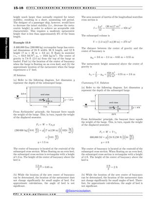 height much larger than normally required for intact
stability, resulting in a short, nauseating roll period.
The designer of a passenger ship, however, would have
to decrease the intact stability (i.e., decrease the meta-
centric height) in order to achieve an acceptable ride
characteristic. This requires a moderate metacentric
height that is less than approximately 6% of the beam
length.
Example 15.9
A 600,000 lbm (280 000 kg) rectangular barge has exter-
nal dimensions of 24 ft width, 98 ft length, and 12 ft
height (7 m ) 30 m ) 3.6 m). It floats in seawater
(!w = 64.0 lbf/ft3
; %w = 1024 kg/m3
). The center of
gravity is 7.8 ft (2.4 m) from the top of the barge as
loaded. Find (a) the location of the center of buoyancy
when the barge is floating on an even keel, and (b) the
approximate location of the metacenter when the barge
experiences a 5
heel.
SI Solution
(a) Refer to the following diagram. Let dimension y
represent the depth of the submerged barge.
3.6 m
7 m
y  1.3 m
end view
CB
0.65 m
From Archimedes’ principle, the buoyant force equals
the weight of the barge. This, in turn, equals the weight
of the displaced seawater.
Fb ¼ W ¼ V%wg
ð280 000 kgÞ 9:81
m
s2
# $
¼ y
#
ð7 mÞð30 mÞ
$
1024
kg
m3
! 
) 9:81
m
s2
# $
y ¼ 1:3 m
The center of buoyancy is located at the centroid of the
submerged cross section. When floating on an even keel,
the submerged cross section is rectangular with a height
of 1.3 m. The height of the center of buoyancy above the
keel is
1:3 m
2
¼ 0:65 m
(b) While the location of the new center of buoyancy
can be determined, the location of the metacenter does
not change significantly for small angles of heel. For
approximate calculations, the angle of heel is not
significant.
The area moment of inertia of the longitudinal waterline
cross section is
I ¼
Lw3
12
¼
ð30 mÞð7 mÞ3
12
¼ 858 m4
The submerged volume is
V ¼ ð1:3 mÞð7 mÞð30 mÞ ¼ 273 m3
The distance between the center of gravity and the
center of buoyancy is
ybg ¼ 3:6 m $ 2:4 m $ 0:65 m ¼ 0:55 m
The metacentric height measured above the center of
gravity is
hm ¼
I
V
$ ybg ¼
858 m4
273 m3
$ 0:55 m ¼ 2:6 m
Customary U.S. Solution
(a) Refer to the following diagram. Let dimension y
represent the depth of the submerged barge.
12 ft
24 ft
CB 2 ft
y  4 ft
end view
From Archimedes’ principle, the buoyant force equals
the weight of the barge. This, in turn, equals the weight
of the displaced seawater.
Fb ¼ W ¼ V!w
600;000 lbf ¼ y
#
ð24 ftÞð98 ftÞ
$
64
lbf
ft3
# $
y ¼ 4 ft
The center of buoyancy is located at the centroid of the
submerged cross section. When floating on an even keel,
the submerged cross section is rectangular with a height
of 4 ft. The height of the center of buoyancy above the
keel is
4 ft
2
¼ 2 ft
(b) While the location of the new center of buoyancy
can be determined, the location of the metacenter does
not change significantly for small angles of heel. There-
fore, for approximate calculations, the angle of heel is
not significant.
P P I * w w w . p p i 2 p a s s . c o m
15-18 C I V I L E N G I N E E R I N G R E F E R E N C E M A N U A L
Water
Resources
@Seismicisolation
@Seismicisolation
 