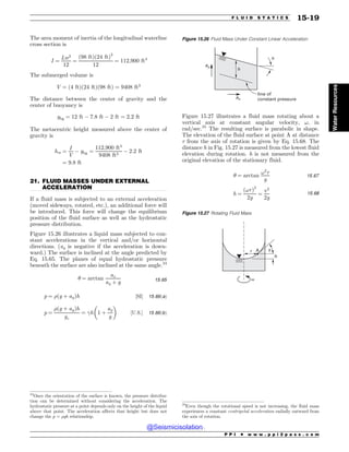 .................................................................................................................................
The area moment of inertia of the longitudinal waterline
cross section is
I ¼
Lw3
12
¼
ð98 ftÞð24 ftÞ3
12
¼ 112;900 ft4
The submerged volume is
V ¼ ð4 ftÞð24 ftÞð98 ftÞ ¼ 9408 ft3
The distance between the center of gravity and the
center of buoyancy is
ybg ¼ 12 ft $ 7:8 ft $ 2 ft ¼ 2:2 ft
The metacentric height measured above the center of
gravity is
hm ¼
I
V
$ ybg ¼
112;900 ft4
9408 ft3
$ 2:2 ft
¼ 9:8 ft
21. FLUID MASSES UNDER EXTERNAL
ACCELERATION
If a fluid mass is subjected to an external acceleration
(moved sideways, rotated, etc.), an additional force will
be introduced. This force will change the equilibrium
position of the fluid surface as well as the hydrostatic
pressure distribution.
Figure 15.26 illustrates a liquid mass subjected to con-
stant accelerations in the vertical and/or horizontal
directions. (ay is negative if the acceleration is down-
ward.) The surface is inclined at the angle predicted by
Eq. 15.65. The planes of equal hydrostatic pressure
beneath the surface are also inclined at the same angle.24
# ¼ arctan
ax
ay þ g 15:65
p ¼ %ðg þ ayÞh ½SI( 15:66ðaÞ
p ¼
%ðg þ ayÞh
gc
¼ !h 1 þ
ay
g
! 
½U:S:( 15:66ðbÞ
Figure 15.27 illustrates a fluid mass rotating about a
vertical axis at constant angular velocity, !, in
rad/sec.25
The resulting surface is parabolic in shape.
The elevation of the fluid surface at point A at distance
r from the axis of rotation is given by Eq. 15.68. The
distance h in Fig. 15.27 is measured from the lowest fluid
elevation during rotation. h is not measured from the
original elevation of the stationary fluid.
# ¼ arctan
!2
r
g
15:67
h ¼
ð!rÞ2
2g
¼
v2
2g
15:68
Figure 15.26 Fluid Mass Under Constant Linear Acceleration
h
ay
ax
#
line of
constant pressure
Figure 15.27 Rotating Fluid Mass
W

S
I
V
24
Once the orientation of the surface is known, the pressure distribu-
tion can be determined without considering the acceleration. The
hydrostatic pressure at a point depends only on the height of the liquid
above that point. The acceleration affects that height but does not
change the p = %gh relationship.
25
Even though the rotational speed is not increasing, the fluid mass
experiences a constant centripetal acceleration radially outward from
the axis of rotation.
P P I * w w w . p p i 2 p a s s . c o m
F L U I D S T A T I C S 15-19
Water
Resources
@Seismicisolation
@Seismicisolation
 
