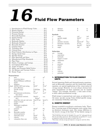 .................................................................................................................................................................................................................................................................................
.................................................................................................................................
.................................................................................................................................
16 Fluid Flow Parameters
1. Introduction to Fluid Energy Units . . . . . . . 16-1
2. Kinetic Energy . . . . . . . . . . . . . . . . . . . . . . . . . . 16-1
3. Potential Energy . . . . . . . . . . . . . . . . . . . . . . . . 16-2
4. Pressure Energy . . . . . . . . . . . . . . . . . . . . . . . . . 16-2
5. Bernoulli Equation . . . . . . . . . . . . . . . . . . . . . . 16-2
6. Impact Energy . . . . . . . . . . . . . . . . . . . . . . . . . . 16-4
7. Pitot Tube . .. . . . . . . . . . . . . . . . . . . . . . . . . . . . 16-4
8. Hydraulic Radius . . . . . . . . . . . . . . . . . . . . . . . . 16-5
9. Hydraulic Diameter . .. . . . . . . . . . . . . . . . . . . . 16-6
10. Reynolds Number . . . . . . . . . . . . . . . . . . . . . . . 16-7
11. Laminar Flow . . . . . . . . . . . . . . . . . . . . . . . . . . . 16-7
12. Turbulent Flow . . . . . . . . . . . . . . . . . . . . . . . . . 16-7
13. Critical Flow . . . . . . . . . . . . . . . . . . . . . . . . . . . . 16-7
14. Fluid Velocity Distribution in Pipes . . . . . . . 16-7
15. Energy Grade Line . . . . . . . . . . . . . . . . . . . . . . 16-8
16. Specific Energy . . . . . . . . . . . . . . . . . . . . . . . . . . 16-9
17. Pipe Materials and Sizes . . . . . . . . . . . . . . . . . 16-9
18. Manufactured Pipe Standards . . . . . . . . . . . . 16-10
19. Pipe Class . . . . . . . . . . . . . . . . . . . . . . . . . . . . . . 16-10
20. Paints, Coatings, and Linings . . . . . . . . . . . . 16-11
21. Corrugated Metal Pipe . . . . . . . . . . . . . . . . . . . 16-11
22. Types of Valves . . . . . . . . . . . . . . . . . . . . . . . . . 16-12
23. Safety and Pressure Relief Valves . . . . . . . . . 16-12
24. Air Release and Vacuum Valves . . . . . . . . . . 16-12
25. Steam Traps . . . . . . . . . . . . . . . . . . . . . . . . . . . . 16-14
Nomenclature
A area ft2
m2
C correction factor – –
C Hazen-Williams coefficient – –
d depth ft m
D diameter ft m
D-load ASTM C497 load rating lbf/ft2
N/m2
E joint efficiency – –
E specific energy ft-lbf/lbm J/kg
F force lbf N
g gravitational acceleration,
32.2 (9.81)
ft/sec2
m/s2
gc gravitational constant,
32.2
lbm-ft/
lbf-sec2
n.a.
G mass flow rate per unit area lbm/ft2
-sec kg/m2
!s
h height or head ft m
L length ft m
n Manning’s roughness
coefficient
– –
p pressure lbf/ft2
Pa
r radius ft m
Re Reynolds number – –
s wetted perimeter ft m
S allowable stress lbf/ft2
Pa
v velocity ft/sec m/s
_
V volumetric flow rate ft3
/sec m3
/s
y distance ft m
z elevation ft m
Symbols
! angle rad rad
 specific weight lbf/ft3
n.a.
# time sec s
$ absolute viscosity lbf-sec/ft2
Pa!s
% kinematic viscosity ft2
/sec m2
/s
 density lbm/ft3
kg/m3
' angle rad rad
Subscripts
ave average
e equivalent
h hydraulic
i impact or inner
max maximum
o outer
p pressure
r radius
s static
t total
v velocity
z potential
1. INTRODUCTION TO FLUID ENERGY
UNITS
Several important fluids and thermodynamics equations,
such as Bernoulli’s equation and the steady-flow energy
equation, are special applications of the conservation of
energy concept. However, it is not always obvious how
some formulations of these equations can be termed
“energy.” For example, elevation, z, with units of feet,
is often called gravitational energy.
Fluid energy is expressed per unit mass, as indicated by
the name, specific energy. Units of fluid specific energy
are commonly ft-lbf/lbm and J/kg.1
2. KINETIC ENERGY
Energy is needed to accelerate a stationary body. There-
fore, a moving mass of fluid possesses more energy than
an identical, stationary mass. The energy difference is
the kinetic energy of the fluid.2
If the kinetic energy is
1
The ft-lbf/lbm unit may be thought of as just “ft,” although lbf and
lbm do not really cancel out. The combination of variables E  (gc/g)
is required in order for the units to resolve into “ft.”
2
The terms velocity energy and dynamic energy are used less often.
P P I * w w w . p p i 2 p a s s . c o m
Water
Resources
@Seismicisolation
@Seismicisolation
 