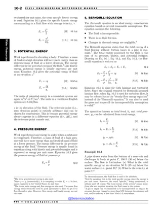.................................................................................................................................
.................................................................................................................................
.................................................................................................................................
evaluated per unit mass, the term specific kinetic energy
is used. Equation 16.1 gives the specific kinetic energy
corresponding to a fluid flow with average velocity, v.
Ev ¼
v2
2
½SI% 16:1ðaÞ
Ev ¼
v2
2gc
½U:S:% 16:1ðbÞ
3. POTENTIAL ENERGY
Work is performed in elevating a body. Therefore, a mass
of fluid at a high elevation will have more energy than an
identical mass of fluid at a lower elevation. The energy
difference is the potential energy of the fluid.3
Like kinetic
energy, potential energy is usually expressed per unit
mass. Equation 16.2 gives the potential energy of fluid
at an elevation z.4
Ez ¼ zg ½SI% 16:2ðaÞ
Ez ¼
zg
gc
½U:S:% 16:2ðbÞ
The units of potential energy in a consistent system are
again m2
/s2
or ft2
/sec2
. The units in a traditional English
system are ft-lbf/lbm.
z is the elevation of the fluid. The reference point (i.e.,
zero elevation point) is entirely arbitrary and can be
chosen for convenience. This is because potential energy
always appears in a difference equation (i.e., DEz), and
the reference point cancels out.
4. PRESSURE ENERGY
Work is performed and energy is added when a substance
is compressed. Therefore, a mass of fluid at a high pres-
sure will have more energy than an identical mass of fluid
at a lower pressure. The energy difference is the pressure
energy of the fluid.5
Pressure energy is usually found in
equations along with kinetic and potential energies and is
expressed as energy per unit mass. Equation 16.3 gives
the pressure energy of fluid at pressure p.
Ep ¼
p

16:3
5. BERNOULLI EQUATION
The Bernoulli equation is an ideal energy conservation
equation based on several reasonable assumptions. The
equation assumes the following.
. The fluid is incompressible.
. There is no fluid friction.
. Changes in thermal energy are negligible.6
The Bernoulli equation states that the total energy of a
fluid flowing without friction losses in a pipe is con-
stant.7
The total energy possessed by the fluid is the
sum of its pressure, kinetic, and potential energies.
Drawing on Eq. 16.1, Eq. 16.2, and Eq. 16.3, the Ber-
noulli equation is written as
Et ¼ Ep þ Ev þ Ez 16:4
Et ¼
p

þ
v2
2
þ zg ½SI% 16:5ðaÞ
Et ¼
p

þ
v2
2gc
þ
zg
gc
½U:S:% 16:5ðbÞ
Equation 16.5 is valid for both laminar and turbulent
flows. Since the original research by Bernoulli assumed
laminar flow, when Eq. 16.5 is used for turbulent flow, it
may be referred to as the “steady-flow energy equation”
instead of the “Bernoulli equation.” It can also be used
for gases and vapors if the incompressibility assumption
is valid.8
The quantities known as total head, ht, and total pres-
sure, pt, can be calculated from total energy.
ht ¼
Et
g
½SI% 16:6ðaÞ
ht ¼ Et 
gc
g
½U:S:% 16:6ðbÞ
pt ¼ ght ½SI% 16:7ðaÞ
pt ¼ ht 
g
gc
½U:S:% 16:7ðbÞ
Example 16.1
A pipe draws water from the bottom of a reservoir and
discharges it freely at point C, 100 ft (30 m) below the
surface. The flow is frictionless. (a) What is the total
specific energy at an elevation 50 ft (15 m) below the
water surface (i.e., point B)? (b) What is the velocity at
point C?
3
The term gravitational energy is also used.
4
Since g = gc (numerically), it is tempting to write Ez = z. In fact,
many engineers in the United States do just that.
5
The terms static energy and flow energy are also used. The name flow
energy results from the need to push (pressurize) a fluid to get it to
flow through a pipe. However, flow energy and kinetic energy are not
the same.
6
In thermodynamics, the fluid flow is said to be adiabatic.
7
Strictly speaking, this is the total specific energy, since the energy is
per unit mass. However, the word “specific,” being understood, is
seldom used. Of course, “the total energy of the system” means some-
thing else and requires knowing the fluid mass in the system.
8
A gas or vapor can be considered to be incompressible as long as its
pressure does not change by more than 10% between the entrance and
exit, and its velocity is less than Mach 0.3 everywhere.
P P I * w w w . p p i 2 p a s s . c o m
16-2 C I V I L E N G I N E E R I N G R E F E R E N C E M A N U A L
Water
Resources
@Seismicisolation
@Seismicisolation
 