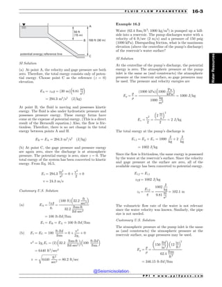 100 ft (30 m)
B
C
A
50 ft
(15 m)
potential energy reference line
SI Solution
(a) At point A, the velocity and gage pressure are both
zero. Therefore, the total energy consists only of poten-
tial energy. Choose point C as the reference (z = 0)
elevation.
EA ¼ zAg ¼ ð30 mÞ 9:81
m
s2
! 
¼ 294:3 m2
=s2
ðJ=kgÞ
At point B, the fluid is moving and possesses kinetic
energy. The fluid is also under hydrostatic pressure and
possesses pressure energy. These energy forms have
come at the expense of potential energy. (This is a direct
result of the Bernoulli equation.) Also, the flow is fric-
tionless. Therefore, there is no net change in the total
energy between points A and B.
EB ¼ EA ¼ 294:3 m2
=s2
ðJ=kgÞ
(b) At point C, the gage pressure and pressure energy
are again zero, since the discharge is at atmospheric
pressure. The potential energy is zero, since z = 0. The
total energy of the system has been converted to kinetic
energy. From Eq. 16.5,
Et ¼ 294:3
m2
s2
¼ 0 þ
v2
2
þ 0
v ¼ 24:3 m=s
Customary U.S. Solution
ðaÞ EA ¼
zAg
gc
¼
ð100 ftÞ 32:2
ft
sec2
! 
32:2
lbm-ft
lbf-sec2
¼ 100 ft-lbf=lbm
Et ¼ EB ¼ EA ¼ 100 ft-lbf=lbm
ðbÞ Et ¼ EC ¼ 100
ft-lbf
lbm
¼ 0 þ
v2
2gc
þ 0
v2
¼ 2gcEt ¼ ð2Þ 32:2
lbm-ft
lbf-sec2
! 
100
ft-lbf
lbm
! 
¼ 6440 ft2
=sec2
v ¼
ﬃﬃﬃﬃﬃﬃﬃﬃﬃﬃﬃﬃﬃﬃﬃﬃﬃﬃﬃﬃ
6440
ft2
sec2
r
¼ 80:2 ft=sec
Example 16.2
Water (62.4 lbm/ft3
; 1000 kg/m3
) is pumped up a hill-
side into a reservoir. The pump discharges water with a
velocity of 6 ft/sec (2 m/s) and a pressure of 150 psig
(1000 kPa). Disregarding friction, what is the maximum
elevation (above the centerline of the pump’s discharge)
of the reservoir’s water surface?
SI Solution
At the centerline of the pump’s discharge, the potential
energy is zero. The atmospheric pressure at the pump
inlet is the same as (and counteracts) the atmospheric
pressure at the reservoir surface, so gage pressures may
be used. The pressure and velocity energies are
Ep ¼
p

¼
ð1000 kPaÞ 1000
Pa
kPa
! 
1000
kg
m3
¼ 1000 J=kg
Ev ¼
v2
2
¼
2
m
s
! 2
2
¼ 2 J=kg
The total energy at the pump’s discharge is
Et;1 ¼ Ep þ Ev ¼ 1000
J
kg
þ 2
J
kg
¼ 1002 J=kg
Since the flow is frictionless, the same energy is possessed
by the water at the reservoir’s surface. Since the velocity
and gage pressure at the surface are zero, all of the
available energy has been converted to potential energy.
Et;2 ¼ Et;1
z2g ¼ 1002 J=kg
z2 ¼
Et;2
g
¼
1002
J
kg
9:81
m
s2
¼ 102:1 m
The volumetric flow rate of the water is not relevant
since the water velocity was known. Similarly, the pipe
size is not needed.
Customary U.S. Solution
The atmospheric pressure at the pump inlet is the same
as (and counteracts) the atmospheric pressure at the
reservoir surface, so gage pressures may be used.
Ep ¼
p

¼
150
lbf
in2
$ %
12
in
ft
! 2
62:4
lbm
ft3
¼ 346:15 ft-lbf=lbm
P P I * w w w . p p i 2 p a s s . c o m
F L U I D F L O W P A R A M E T E R S 16-3
Water
Resources
@Seismicisolation
@Seismicisolation
 