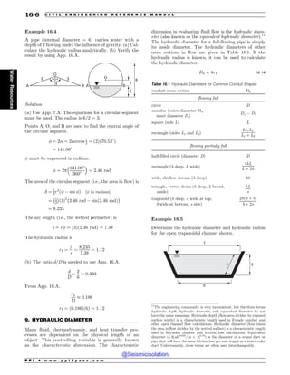 .................................................................................................................................
Example 16.4
A pipe (internal diameter = 6) carries water with a
depth of 2 flowing under the influence of gravity. (a) Cal-
culate the hydraulic radius analytically. (b) Verify the
result by using App. 16.A.
2
1
6
O
O
A
1
!
! 3
3
A B
B
Solution
(a) Use App. 7.A. The equations for a circular segment
must be used. The radius is 6/2 = 3.
Points A, O, and B are used to find the central angle of
the circular segment.
' ¼ 2! ¼ 2 arccos 1
3 ¼ ð2Þð70:53*
Þ
¼ 141:06*
' must be expressed in radians.
' ¼ 2p
141:06*
360*
! 
¼ 2:46 rad
The area of the circular segment (i.e., the area in flow) is
A ¼ 1
2r2
ð' ) sin 'Þ ½' in radians%
¼ 1
2
 '
ð3Þ2
2:46 rad ) sinð2:46 radÞ
'
¼ 8:235
The arc length (i.e., the wetted perimeter) is
s ¼ r' ¼ ð3Þð2:46 radÞ ¼ 7:38
The hydraulic radius is
rh ¼
A
s
¼
8:235
7:38
¼ 1:12
(b) The ratio d/D is needed to use App. 16.A.
d
D
¼
2
6
¼ 0:333
From App. 16.A,
rh
D
+ 0:186
rh ¼ ð0:186Þð6Þ ¼ 1:12
9. HYDRAULIC DIAMETER
Many fluid, thermodynamic, and heat transfer pro-
cesses are dependent on the physical length of an
object. This controlling variable is generally known
as the characteristic dimension. The characteristic
dimension in evaluating fluid flow is the hydraulic diam-
eter (also known as the equivalent hydraulic diameter).11
The hydraulic diameter for a full-flowing pipe is simply
its inside diameter. The hydraulic diameters of other
cross sections in flow are given in Table 16.1. If the
hydraulic radius is known, it can be used to calculate
the hydraulic diameter.
Dh ¼ 4rh 16:14
Example 16.5
Determine the hydraulic diameter and hydraulic radius
for the open trapezoidal channel shown.
7
5
3
s
11
The engineering community is very inconsistent, but the three terms
hydraulic depth, hydraulic diameter, and equivalent diameter do not
have the same meanings. Hydraulic depth (flow area divided by exposed
surface width) is a characteristic length used in Froude number and
other open channel flow calculations. Hydraulic diameter (four times
the area in flow divided by the wetted surface) is a characteristic length
used in Reynolds number and friction loss calculations. Equivalent
diameter (1.3(ab)0.625
/(a + b)0.25
) is the diameter of a round duct or
pipe that will have the same friction loss per unit length as a noncircular
duct. Unfortunately, these terms are often used interchangeably.
Table 16.1 Hydraulic Diameters for Common Conduit Shapes
conduit cross section Dh
flowing full
circle D
annulus (outer diameter Do,
inner diameter Di)
Do ) Di
square (side L) L
rectangle (sides L1 and L2)
2L1L2
L1 þ L2
flowing partially full
half-filled circle (diameter D) D
rectangle (h deep, L wide)
4hL
L þ 2h
wide, shallow stream (h deep) 4h
triangle, vertex down (h deep, L broad,
s side)
hL
s
trapezoid (h deep, a wide at top,
b wide at bottom, s side)
2hða þ bÞ
b þ 2s
P P I * w w w . p p i 2 p a s s . c o m
16-6 C I V I L E N G I N E E R I N G R E F E R E N C E M A N U A L
Water
Resources
@Seismicisolation
@Seismicisolation
 