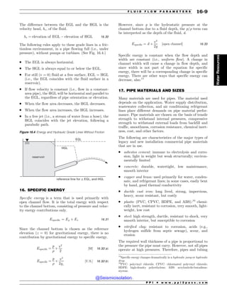.................................................................................................................................
.................................................................................................................................
The difference between the EGL and the HGL is the
velocity head, hv, of the fluid.
hv ¼ elevation of EGL ) elevation of HGL 16:30
The following rules apply to these grade lines in a fric-
tionless environment, in a pipe flowing full (i.e., under
pressure), without pumps or turbines. (See Fig. 16.4.)
. The EGL is always horizontal.
. The HGL is always equal to or below the EGL.
. For still (v = 0) fluid at a free surface, EGL = HGL
(i.e., the EGL coincides with the fluid surface in a
reservoir).
. If flow velocity is constant (i.e., flow in a constant-
area pipe), the HGL will be horizontal and parallel to
the EGL, regardless of pipe orientation or elevation.
. When the flow area decreases, the HGL decreases.
. When the flow area increases, the HGL increases.
. In a free jet (i.e., a stream of water from a hose), the
HGL coincides with the jet elevation, following a
parabolic path.
16. SPECIFIC ENERGY
Specific energy is a term that is used primarily with
open channel flow. It is the total energy with respect
to the channel bottom, consisting of pressure and veloc-
ity energy contributions only.
Especific ¼ Ep þ Ev 16:31
Since the channel bottom is chosen as the reference
elevation (z = 0) for gravitational energy, there is no
contribution by gravitational energy to specific energy.
Especific ¼
p

þ
v2
2
½SI% 16:32ðaÞ
Especific ¼
p

þ
v2
2gc
½U:S:% 16:32ðbÞ
However, since p is the hydrostatic pressure at the
channel bottom due to a fluid depth, the p/ term can
be interpreted as the depth of the fluid, d.
Especific ¼ d þ
v2
2g
½open channel% 16:33
Specific energy is constant when the flow depth and
width are constant (i.e., uniform flow). A change in
channel width will cause a change in flow depth, and
since width is not part of the equation for specific
energy, there will be a corresponding change in specific
energy. There are other ways that specific energy can
decrease, also.15
17. PIPE MATERIALS AND SIZES
Many materials are used for pipes. The material used
depends on the application. Water supply distribution,
wastewater collection, and air conditioning refrigerant
lines place different demands on pipe material perfor-
mance. Pipe materials are chosen on the basis of tensile
strength to withstand internal pressures, compressive
strength to withstand external loads from backfill and
traffic, smoothness, corrosion resistance, chemical inert-
ness, cost, and other factors.
The following are characteristics of the major types of
legacy and new installation commercial pipe materials
that are in use.
. asbestos cement: immune to electrolysis and corro-
sion, light in weight but weak structurally; environ-
mentally limited
. concrete: durable, watertight, low maintenance,
smooth interior
. copper and brass: used primarily for water, conden-
sate, and refrigerant lines; in some cases, easily bent
by hand, good thermal conductivity
. ductile cast iron: long lived, strong, impervious,
heavy, scour resistant, but costly
. plastic (PVC, CPVC, HDPE, and ABS):16
chemi-
cally inert, resistant to corrosion, very smooth, light-
weight, low cost
. steel: high strength, ductile, resistant to shock, very
smooth interior, but susceptible to corrosion
. vitrified clay: resistant to corrosion, acids (e.g.,
hydrogen sulfide from septic sewage), scour, and
erosion
The required wall thickness of a pipe is proportional to
the pressure the pipe must carry. However, not all pipes
operate at high pressures. Therefore, pipes and tubing
Figure 16.4 Energy and Hydraulic Grade Lines Without Friction
reservoir
EGL
HGL
reference line for z, EGL, and HGL
15
Specific energy changes dramatically in a hydraulic jump or hydraulic
drop.
16
PVC: polyvinyl chloride; CPVC: chlorinated polyvinyl chloride;
HDPE: high-density polyethylene; ABS: acrylonitrile-butadiene-
styrene.
P P I * w w w . p p i 2 p a s s . c o m
F L U I D F L O W P A R A M E T E R S 16-9
Water
Resources
@Seismicisolation
@Seismicisolation
 