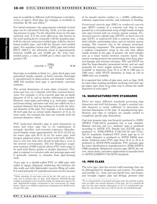 .................................................................................................................................
.................................................................................................................................
may be available in different wall thicknesses (schedules,
series, or types). Steel pipe, for example, is available in
schedules 40, 80, and others.17
For initial estimates, the approximate schedule of steel
pipe can be calculated from Eq. 16.34. p is the operat-
ing pressure in psig; S is the allowable stress in the pipe
material; and, E is the joint efficiency, also known as
the joint quality factor (typically 1.00 for seamless pipe,
0.85 for electric resistance-welded pipe, 0.80 for electric
fusion-welded pipe, and 0.60 for furnace butt-welded
pipe). For seamless carbon steel (A53) pipe used below
650*
F (340*
C), the allowable stress is approximately
between 12,000 psi and 15,000 psi. So, with butt-
welded joints, a value of 6500 psi is often used for the
product SE.
schedule +
1000p
SE
16:34
Steel pipe is available in black (i.e., plain black pipe) and
galvanized (inside, outside, or both) varieties. Steel pipe
is manufactured in plain-carbon and stainless varieties.
AISI 316 stainless steel pipe is particularly corrosion
resistant.
The actual dimensions of some pipes (concrete, clay,
some cast iron, etc.) coincide with their nominal dimen-
sions. For example, a 12 in concrete pipe has an inside
diameter of 12 in, and no further refinement is needed.
However, some pipes and tubing (e.g., steel pipe, copper
and brass tubing, and some cast iron) are called out by a
nominal diameter that has nothing to do with the inter-
nal diameter of the pipe. For example, a 16 in schedule-
40 steel pipe has an actual inside diameter of 15 in. In
some cases, the nominal size does not coincide with the
external diameter, either.
PVC (polyvinyl chloride) pipe is used extensively as
water and sewer pipe due to its combination of
strength, ductility, and corrosion resistance. Manufac-
tured lengths range approximately 10–13 ft (3–3.9 m)
for sewer pipe and 20 ft (6 m) for water pipe, with
integral gasketed joints or solvent-weld bells. Infiltra-
tion is very low (less than 50 gal/in-mile-day), even in
the wettest environments. The low Manning’s rough-
ness constant (0.009 typical) allows PVC sewer pipe to
be used with flatter grades or smaller diameters. PVC
pipe is resistant to corrosive soils and sewerage gases and
is generally resistant to abrasion from pipe-cleaning
tools.
Truss pipe is a double-walled PVC or ABS pipe with
radial or zigzag (diagonal) reinforcing ribs between the
thin walls and with lightweight concrete filling all voids.
It is used primarily for underground sewer service because
of its smooth interior surface (n = 0.009), infiltration-
resistant, impervious exterior, and resistance to bending.
Prestressed concrete pipe (PSC) or reinforced concrete
pipe (RCP) consists of a concrete core that is com-
pressed by a circumferential wrap of high-tensile strength
wire and covered with an exterior mortar coating. Pre-
stressed concrete cylinder pipe (PCCP), or lined concrete
pipe (LCP), is constructed with a concrete core, a thin
steel cylinder, prestressing wires, and an exterior mortar
coating. The concrete core is the primary structural,
load-bearing component. The prestressing wires induce
a uniform compressive stress in the core that offsets
tensile stresses in the pipe. If present, the steel cylinder
acts as a water barrier between concrete layers. The
mortar coating protects the prestressing wires from phys-
ical damage and external corrosion. PSC and PCCP are
ideal for large-diameter pressurized service and are used
primarily for water supply systems. PSC is commonly
available in diameters from 16 in to 60 in (400 mm to
1500 mm), while PCCP diameters as large as 144 in
(3600 mm) are available.
It is essential that tables of pipe sizes, such as App. 16.B,
be used when working problems involving steel and cop-
per pipes, since there is no other way to obtain the inside
diameters of such pipes.18
18. MANUFACTURED PIPE STANDARDS
There are many different standards governing pipe
diameters and wall thicknesses. A pipe’s nominal out-
side diameter is rarely sufficient to determine the
internal dimensions of the pipe. A manufacturing spec-
ification and class or category are usually needed to
completely specify pipe dimensions.
Cast-iron pressure pipe was formerly produced to ANSI/
AWWA C106/A21.6 standards but is now obsolete.
Modern cast-iron soil (i.e., sanitary) pipe is produced
according to ASTM A74. Ductile iron (CI/DI) pipe is
produced to ANSI/AWWA C150/A21.50 and C151/
A21.51 standards. Gasketed PVC sewer pipe up to 15
in inside diameter is produced to ASTM D3034 stan-
dards. Gasketed sewer PVC pipe from 18 in to 48 in is
produced to ASTM F679 standards. PVC pressure pipe
for water distribution is manufactured to ANSI/AWWA
C900 standards. Reinforced concrete pipe (RCP) for cul-
vert, storm drain, and sewer applications is manufactured
to ASTM/AASHTO C76/M170 standards.
19. PIPE CLASS
The term pipe class has several valid meanings that can
be distinguished by designation and context. For plastic
and metallic (i.e., steel, cast and ductile iron, cast bronze,
and wrought copper) pipe and fittings, pressure class
17
Other schedules of steel pipe, such as 30, 60, 120, and so on, also
exist, but in limited sizes, as App. 16.B indicates. Schedule-40 pipe
roughly corresponds to the standard weight (S) designation used in the
past. Schedule-80 roughly corresponds to the extra-strong (X) desig-
nation. There is no uniform replacement designation for double-extra-
strong (XX) pipe.
18
It is a characteristic of standard steel pipes that the schedule number
does not affect the outside diameter of the pipe. An 8 in schedule-40
pipe has the same exterior dimensions as an 8 in schedule-80 pipe.
However, the interior flow area will be less for the schedule-80 pipe.
P P I * w w w . p p i 2 p a s s . c o m
16-10 C I V I L E N G I N E E R I N G R E F E R E N C E M A N U A L
Water
Resources
@Seismicisolation
@Seismicisolation
 