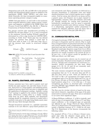 .................................................................................................................................
.................................................................................................................................
designations such as 25, 150, and 300 refer to the pressure
ratings and dimensional design systems as defined in the
appropriate ASME, ANSI, AWWA, and other stan-
dards. Generally, the class corresponds roughly to a max-
imum operating pressure category in psig.
ASME Code pipe classes 1, 2, and 3 refer to the maximum
stress categories allowed in pipes, piping systems, compo-
nents, and supports, as defined in the ASME Boiler and
Pressure Vessel Code (BPVC), Sec. III, Div. 1, “Rules for
Construction of Nuclear Facility Components.”
For precast concrete pipe manufactured according to
ASTM C76, the pipe classes 1, 2, 3, 4, and 5 correspond
to the minimum vertical loading (D-load) capacity as
determined in a three-edge bearing test (ASTM C497),
according to Table 16.2.19
Each pipe has two D-load
ratings: the pressure that induces a crack 0.01 in
(0.25 mm) wide at least 1 ft (100 mm) long (D0.01),
and the pressure that results in structural collapse
(Dult).20
D-load ¼
Flbf
DftLft
½ASTM C76 pipe% 16:35
20. PAINTS, COATINGS, AND LININGS
Various materials have been used to protect steel and
ductile iron pipes against rust and other forms of corro-
sion. Red primer is a shop-applied, rust-inhibiting primer
applied to prevent short-term rust prior to shipment and
the application of subsequent coatings. Asphaltic coating
(“tar” coating) is applied to the exterior of underground
pipes. Bituminous coating refers to a similar coating
made from tar pitch. Both asphaltic and bituminous
coatings should be completely removed or sealed with a
synthetic resin prior to the pipe being finish-coated, since
their oils may bleed through otherwise.
Though bituminous materials (i.e., asphaltic materials)
continue to be cost effective, epoxy-based products are
now extensively used. Epoxy products are delivered as a
two-part formulation (a polyamide resin and liquid
chemical hardener) that is mixed together prior to appli-
cation. Coal tar epoxy, also referred to as epoxy coal tar,
a generic name, sees frequent use in pipes exposed to
high humidity, seawater, other salt solutions, and crude
oil. Though suitable for coating steel penstocks of
hydroelectric installations, coal tar epoxy is generally
not suitable for potable water delivery systems. Though
it is self-priming, appropriate surface preparation is
required for adequate adhesion. Coal tar epoxy has a
density range of 1.9–2.3 lbm/gal (230–280 g/L).
21. CORRUGATED METAL PIPE
Corrugated metal pipe (CMP, also known as corrugated
steel pipe) is frequently used for culverts. Pipe is made
from corrugated sheets of galvanized steel that are rolled
and riveted together along a longitudinal seam. Alumi-
nized steel may also be used in certain ranges of soil pH.
Standard round pipe diameters range from 8 in to 96 in
(200 mm to 2450 mm). Metric dimensions of standard
diameters are usually rounded to the nearest 25 mm or
50 mm (e.g., a 42 in culvert would be specified as a
1050 mm culvert, not 1067 mm).
Larger and noncircular culverts can be created out of
curved steel plate. Standard section lengths are 10–20 ft
(3–6 m). Though most corrugations are transverse (i.e.,
annular), helical corrugations are also used. Metal
gauges of 8, 10, 12, 14, and 16 are commonly used,
depending on the depth of burial.
The most common corrugated steel pipe has transverse
corrugations that are 1=2 in (13 mm) deep and 22=3 in
(68 mm) from crest to crest. These are referred to as
“21=2 inch” or “68  13” corrugations. For larger culverts,
corrugations with a 2 in (25 mm) depth and 3 in, 5 in, or
6 in (76 mm, 125 mm, or 152 mm) pitches are used. Plate-
based products using 6 in  2 in (152 mm  51 mm)
corrugations are known as structural plate corrugated
steel pipe (SPCSP) and multiplate after the trade-named
product “Multi-Plate™.”
The flow area for circular culverts is based on the nom-
inal culvert diameter, regardless of the gage of the plate
metal used to construct the pipe. Flow area is calculated
to (at most) three significant digits.
A Hazen-Williams coefficient, C, of 60 is typically used
with all sizes of corrugated pipe. Values of C and Man-
ning’s coefficient, n, for corrugated pipe are generally
not affected by age. Design Charts for Open Channel
Flow (U.S. Department of Transportation, 1979) recom-
mends a Manning constant of n = 0.024 for all cases.
The U.S. Department of the Interior recommends the
following values.
For standard (22=3 in 1=2 in or 68 mm  13mm) corru-
gated pipe with the diameter ranges given: 12 in
(457 mm), 0.027; 24 in (610 mm), 0.025; 36–48 in
19
The D-load rating for ASTM C14 concrete pipe is D-load = F/L in
lbf/ft.
20
This D-load rating for concrete pipe is analogous to the pipe stiffness
(PS) rating (also known as ring stiffness) for PVC and other plastic
pipe, although the units are different. The PS rating is stated in lbf/in2
(pounds per inch of pipe length per inch of pipe diameter).
Table 16.2 ASTM C76 Concrete Pipe D-Load Equivalent Pipe
Class*
ASTM C76
pipe class
D0.01-load rating
(lbf/ft2
)
Dult-load rating
(lbf/ft2
)
class 1 (I) 800 1200
class 2 (II) 1000 1500
class 3 (III) 1350 2000
class 4 (IV) 2000 3000
class 5 (V) 3000 3750
(Multiply lbf/ft2
by 0.04788 to obtain kPa.)
*
As defined in ASTM C76 and AASHTO M170.
P P I * w w w . p p i 2 p a s s . c o m
F L U I D F L O W P A R A M E T E R S 16-11
Water
Resources
@Seismicisolation
@Seismicisolation
 