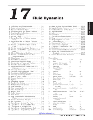 .................................................................................................................................................................................................................................................................................
17 Fluid Dynamics
1. Hydraulics and Hydrodynamics . . . . . . . . . . . 17-2
2. Conservation of Mass . . . . . . . . . . . . . . . . . . . . 17-2
3. Typical Velocities in Pipes . . . . . . . . . . . . . . . 17-3
4. Stream Potential and Stream Function . . . 17-3
5. Head Loss Due to Friction . . . . . . . . . . . . . . . 17-4
6. Relative Roughness . . . . . . . . . . . . . . . . . . . . . . 17-5
7. Friction Factor . . . . . . . . . . . . . . . . . . . . . . . . . . 17-5
8. Energy Loss Due to Friction: Laminar
Flow . . . . . . . . . . . . . . . . . . . . . . . . . . . . . . . . . 17-6
9. Energy Loss Due to Friction: Turbulent
Flow . . . . . . . . . . . . . . . . . . . . . . . . . . . . . . . . 17-8
10. Friction Loss for Water Flow in Steel
Pipes . . . . . . . . . . . . . . . . . . . . . . . . . . . . . . . . . 17-9
11. Friction Loss in Noncircular Ducts . . . . . . . . 17-9
12. Friction Loss for Other Liquids, Steam, and
Gases . . . . . . . . . . . . . . . . . . . . . . . . . . . . . . . . 17-9
13. Effect of Viscosity on Head Loss . . . . . . . . . . 17-11
14. Friction Loss with Slurries and Non-
Newtonian Fluids . . . . . . . . . . . . . . . . . . . . . 17-11
15. Minor Losses . . . . . . . . . . . . . . . . . . . . . . . . . . . . 17-12
16. Valve Flow Coefficients . . . . . . . . . . . . . . . . . . 17-13
17. Shear Stress in Circular Pipes . . . . . . . . . . . . 17-14
18. Introduction to Pumps and Turbines . . . . . . 17-15
19. Extended Bernoulli Equation . . . . . . . . . . . . 17-15
20. Energy and Hydraulic Grade Lines with
Friction . . . . . . . . . . . . . . . . . . . . . . . . . . . . . . 17-15
21. Discharge from Tanks . . . . . . . . . . . . . . . . . . . 17-16
22. Discharge from Pressurized Tanks . . . . . . . . 17-18
23. Coordinates of a Fluid Stream . . . . . . . . . . . . 17-18
24. Discharge from Large Orifices . . . . . . . . . . . . 17-18
25. Time to Empty a Tank . . . . . . . . . . . . . . . . . . 17-19
26. Pressure Culverts . . . . . . . . . . . . . . . . . . . . . . . . 17-19
27. Siphons . .. . . . . . . . . . . . . . . . . . . . . . . . . . . . . . . 17-20
28. Series Pipe Systems . . . . . . . . . . . . . . . . . . . . . 17-20
29. Parallel Pipe Systems . . . . . . . . . . . . . . . . . . . 17-21
30. Multiple Reservoir Systems . . . . . . . . . . . . . . 17-22
31. Pipe Networks . . . . . . . . . . . . . . . . . . . . . . . . . . 17-24
32. Flow Measuring Devices . . . . . . . . . . . . . . . . . 17-26
33. Pitot-Static Gauge . . . . . . . . . . . . . . . . . . . . . . 17-28
34. Venturi Meter . . . . . . . . . . . . . . . . . . . . . . . . . . . 17-29
35. Orifice Meter . . . . . . . . . . . . . . . . . . . . . . . . . . . . 17-30
36. Flow Nozzle . .. . . . . . . . . . . . . . . . . . . . . . . . . . . 17-32
37. Flow Measurements of Compressible
Fluids . . . . . . . . . . . . . . . . . . . . . . . . . . . . . . . . 17-32
38. Impulse-Momentum Principle . . . . . . . . . . . . 17-33
39. Jet Propulsion . . . . . . . . . . . . . . . . . . . . . . . . . . 17-34
40. Open Jet on a Vertical Flat Plate . . . . . . . . . 17-34
41. Open Jet on a Horizontal Flat Plate . . . . . . 17-34
42. Open Jet on an Inclined Plate . . . . . . . . . . . . 17-35
43. Open Jet on a Single Stationary Blade . . . . 17-35
44. Open Jet on a Single Moving Blade . . . . . . 17-35
45. Open Jet on a Multiple-Bladed Wheel . . . . 17-36
46. Impulse Turbine Power . . . . . . . . . . . . . . . . . . 17-36
47. Confined Streams in Pipe Bends . . . . . . . . . . 17-36
48. Water Hammer . . . . . . . . . . . . . . . . . . . . . . . . . 17-38
49. Lift . . . . . . . . . . . . . . . . . . . . . . . . . . . . . . . . . . . . 17-39
50. Circulation . . . . . . . . . . . . . . . . . . . . . . . . . . . . . 17-40
51. Lift from Rotating Cylinders . . . . . . . . . . . . . 17-41
52. Drag . . . . . . . . . . . . . . . . . . . . . . . . . . . . . . . . . . 17-41
53. Drag on Spheres and Disks . . . . . . . . . . . . . . . 17-42
54. Terminal Velocity . . . . . . . . . . . . . . . . . . . . . . . 17-43
55. Nonspherical Particles . . . . . . . . . . . . . . . . . . . 17-43
56. Flow Around a Cylinder . . . . . . . . . . . . . . . . . 17-43
57. Flow over a Parallel Flat Plate . . . . . . . . . . . 17-44
58. Similarity . . . . . . . . . . . . . . . . . . . . . . . . . . . . . . . 17-45
59. Viscous and Inertial Forces Dominate . . . . . 17-45
60. Inertial and Gravitational Forces
Dominate . .. . . . . . . . . . . . . . . . . . . . . . . . . . . 17-47
61. Surface Tension Force Dominates . . . . . . . . . 17-47
Nomenclature
a speed of sound ft/sec m/s
A area ft2
m2
B magnetic field strength T T
cP Poisson’s effect coefficient – –
C coefficient – –
C Hazen-Williams
coefficient
– –
d diameter in cm
D diameter ft m
E bulk modulus lbf/ft2
Pa
E specific energy ft-lbf/lbm J/kg
f Darcy friction factor – –
f fraction split – –
F force lbf N
Fr Froude number – –
g gravitational acceleration,
32.2 (9.81)
ft/sec2
m/s2
gc gravitational constant,
32.2
lbm-ft/lbf-sec2
n.a.
G mass flow rate per unit
area
lbm/ft2
-sec kg/m2
!s
h height or head ft m
I impulse lbf-sec N!s
k magmeter instrument
constant
– –
k ratio of specific heats – –
K minor loss coefficient – –
L length ft m
m mass lbm kg
_
m mass flow rate lbm/sec kg/s
MW molecular weight lbm/lbmol kg/kmol
P P I * w w w . p p i 2 p a s s . c o m
Water
Resources
@Seismicisolation
@Seismicisolation
 