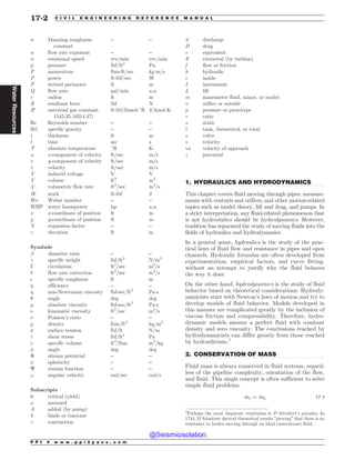 .................................................................................................................................
.................................................................................................................................
n Manning roughness
constant
– –
n flow rate exponent – –
n rotational speed rev/min rev/min
p pressure lbf/ft2
Pa
P momentum lbm-ft/sec kg!m/s
P power ft-lbf/sec W
P wetted perimeter ft m
Q flow rate gal/min n.a.
r radius ft m
R resultant force lbf N
R
universal gas constant,
1545.35 (8314.47)
ft-lbf/lbmol-#
R J/kmol!K
Re Reynolds number – –
SG specific gravity – –
t thickness ft m
t time sec s
T absolute temperature #
R K
u x-component of velocity ft/sec m/s
v y-component of velocity ft/sec m/s
v velocity ft/sec m/s
V induced voltage V V
V volume ft3
m3
_
V volumetric flow rate ft3
/sec m3
/s
W work ft-lbf J
We Weber number – –
WHP water horsepower hp n.a.
x x-coordinate of position ft m
y y-coordinate of position ft m
Y expansion factor – –
z elevation ft m
Symbols
! diameter ratio – –
 specific weight lbf/ft3
N/m3
! circulation ft2
/sec m2
/s
# flow rate correction ft3
/sec m3
/s
$ specific roughness ft m
% efficiency – –
% non-Newtonian viscosity lbf-sec/ft2
Pa!s
 angle deg deg
' absolute viscosity lbf-sec/ft2
Pa!s
( kinematic viscosity ft2
/sec m2
/s
( Poisson’s ratio – –
) density lbm/ft3
kg/m3
* surface tension lbf/ft N/m
+ shear stress lbf/ft2
Pa
, specific volume ft3
/lbm m3
/kg
- angle deg deg
 stream potential – –
sphericity – –
C stream function – –
! angular velocity rad/sec rad/s
Subscripts
0 critical (yield)
a assumed
A added (by pump)
b blade or buoyant
c contraction
d discharge
D drag
e equivalent
E extracted (by turbine)
f flow or friction
h hydraulic
i inside
I instrument
L lift
m manometer fluid, minor, or model
o orifice or outside
p pressure or prototype
r ratio
s static
t tank, theoretical, or total
v valve
v velocity
va velocity of approach
z potential
1. HYDRAULICS AND HYDRODYNAMICS
This chapter covers fluid moving through pipes, measure-
ments with venturis and orifices, and other motion-related
topics such as model theory, lift and drag, and pumps. In
a strict interpretation, any fluid-related phenomenon that
is not hydrostatics should be hydrodynamics. However,
tradition has separated the study of moving fluids into the
fields of hydraulics and hydrodynamics.
In a general sense, hydraulics is the study of the prac-
tical laws of fluid flow and resistance in pipes and open
channels. Hydraulic formulas are often developed from
experimentation, empirical factors, and curve fitting,
without an attempt to justify why the fluid behaves
the way it does.
On the other hand, hydrodynamics is the study of fluid
behavior based on theoretical considerations. Hydrody-
namicists start with Newton’s laws of motion and try to
develop models of fluid behavior. Models developed in
this manner are complicated greatly by the inclusion of
viscous friction and compressibility. Therefore, hydro-
dynamic models assume a perfect fluid with constant
density and zero viscosity. The conclusions reached by
hydrodynamicists can differ greatly from those reached
by hydraulicians.1
2. CONSERVATION OF MASS
Fluid mass is always conserved in fluid systems, regard-
less of the pipeline complexity, orientation of the flow,
and fluid. This single concept is often sufficient to solve
simple fluid problems.
_
m1 ¼ _
m2 17:1
1
Perhaps the most disparate conclusion is D’Alembert’s paradox. In
1744, D’Alembert derived theoretical results “proving” that there is no
resistance to bodies moving through an ideal (nonviscous) fluid.
P P I * w w w . p p i 2 p a s s . c o m
17-2 C I V I L E N G I N E E R I N G R E F E R E N C E M A N U A L
Water
Resources
@Seismicisolation
@Seismicisolation
 