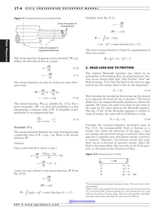 .................................................................................................................................
The stream function (Lagrange stream function), C(x, y),
defines the direction of flow at a point.
u ¼
@C
@y
17:10
v ¼ (
@C
@x
17:11
The stream function can also be written in total deriv-
ative form.
dC ¼
@C
@x
dx þ
@C
@y
dy
¼ (v dx þ u dy 17:12
The stream function, C(x, y), satisfies Eq. 17.12. For a
given streamline, d C = 0, and each streamline is a line
representing a constant value of C. A streamline is per-
pendicular to an equipotential line.
dy
dx streamline
¼
v
u
!
!
! 17:13
Example 17.1
The stream potential function for water flowing through
a particular valve is  = 3xy – 2y. What is the stream
function, C?
Solution
First, work with  to obtain u and v.
u ¼
@
@x
¼
@ð3xy ( 2yÞ
@x
¼ 3y
v ¼
@
@y
¼ 3x ( 2
u and v are also related to the stream function, C. From
Eq. 17.10,
u ¼
@C
@y
@C ¼ u @y
C ¼
Z
3ydy ¼ 3
2y2
þ some function of x þ C1
Similarly, from Eq. 17.11,
v ¼ (
@C
@x
@C ¼ (v @x
C ¼ (
Z
ð3x ( 2Þdx
¼ 2x ( 3
2x2
þ some function of y þ C2
The entire stream function is found by superposition of
these two results.
C ¼ 3
2y2
þ 2x ( 3
2x2
þ C
5. HEAD LOSS DUE TO FRICTION
The original Bernoulli equation was based on an
assumption of frictionless flow. In actual practice, fric-
tion occurs during fluid flow. This friction “robs” the
fluid of energy, E, so that the fluid at the end of a pipe
section has less energy than it does at the beginning.3
E1  E2 17:14
Most formulas for calculating friction loss use the symbol
hf to represent the head loss due to friction.4
This loss is
added into the original Bernoulli equation to restore the
equality. Of course, the units of hf must be the same as
the units for the other terms in the Bernoulli equation.
(See Eq. 17.23.) If the Bernoulli equation is written in
terms of energy, the units will be ft-lbf/lbm or J/kg.
E1 ¼ E2 þ Ef 17:15
Consider the constant-diameter, horizontal pipe in
Fig. 17.2. An incompressible fluid is flowing at a
steady rate. Since the elevation of the pipe, z, does
not change, the potential energy is constant. Since the
pipe has a constant area, the kinetic energy (velocity)
is constant. Therefore, the friction energy loss must
show up as a decrease in pressure energy. Since the
fluid is incompressible, this can only occur if the pres-
sure, p, decreases in the direction of flow.
Figure 17.1 Equipotential Lines and Streamlines
lines of constant !
(equipotential lines)
lines of constant 
(streamlines)
3
The friction generates minute amounts of heat. The heat is lost to the
surroundings.
4
Other names and symbols for this friction loss are friction head loss
ðhLÞ, lost work (LW), friction heating (F), skin friction loss ðFf Þ, and
pressure drop due to friction (Dpf). All terms and symbols essentially
mean the same thing, although the units may be different.
Figure 17.2 Pressure Drop in a Pipe
v1
z1
#1
p1
v2 $ v1
z2 $ z1
#2 $ #1
p2 $ p1 % pf
1 2
P P I * w w w . p p i 2 p a s s . c o m
17-4 C I V I L E N G I N E E R I N G R E F E R E N C E M A N U A L
Water
Resources
@Seismicisolation
@Seismicisolation
 