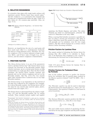 .................................................................................................................................
.................................................................................................................................
6. RELATIVE ROUGHNESS
It is intuitive that pipes with rough inside surfaces will
experience greater friction losses than smooth pipes.5
Specific roughness, $, is a parameter that measures the
average size of imperfections inside the pipe. Table 17.2
lists values of $ for common pipe materials. (Also, see
App. 17.A.)
However, an imperfection the size of a sand grain will
have much more effect in a small-diameter hydraulic
line than in a large-diameter sewer. Therefore, the rela-
tive roughness, $=D, is a better indicator of pipe rough-
ness. Both $ and D have units of length (e.g., feet or
meters), and the relative roughness is dimensionless.
7. FRICTION FACTOR
The Darcy friction factor, f, is one of the parameters
used to calculate friction loss.6
The friction factor is not
constant but decreases as the Reynolds number (fluid
velocity) increases, up to a certain point known as fully
turbulent flow (or rough-pipe flow). Once the flow is fully
turbulent, the friction factor remains constant and
depends only on the relative roughness and not on the
Reynolds number. (See Fig. 17.3.) For very smooth
pipes, fully turbulent flow is achieved only at very high
Reynolds numbers.
The friction factor is not dependent on the material of
the pipe but is affected by the roughness. For example,
for a given Reynolds number, the friction factor will be
the same for any smooth pipe material (glass, plastic,
smooth brass and copper, etc.).
The friction factor is determined from the relative rough-
ness, $=D, and the Reynolds number, Re, by various
methods. These methods include explicit and implicit
equations, the Moody diagram, and tables. The values
obtained are based on experimentation, primarily the
work of J. Nikuradse in the early 1930s.
When a moving fluid initially encounters a parallel sur-
face (as when a moving gas encounters a flat plate or
when a fluid first enters the mouth of a pipe), the flow
will generally not be turbulent, even for very rough
surfaces. The flow will be laminar for a certain critical
distance before becoming turbulent.
Friction Factors for Laminar Flow
The easiest method of obtaining the friction factor for
laminar flow ðRe  2100Þ is to calculate it. Equa-
tion 17.16 illustrates that roughness is not a factor in
determining the frictional loss in ideal laminar flow.
f ¼
64
Re
½circular pipe* 17:16
Table 17.3 gives friction factors for laminar flow in
various cross sections.
Friction Factors for Turbulent Flow:
by Formula
One of the earliest attempts to predict the friction
factor for turbulent flow in smooth pipes resulted in
the Blasius equation (claimed “valid” for 3000 5 Re 5
100,000).
f ¼
0:316
Re0:25 17:17
The Nikuradse equation can also be used to determine
the friction factor for smooth pipes (i.e., when $=D ¼ 0).
Unfortunately, this equation is implicit in f and must be
solved iteratively.
1
ﬃﬃﬃ
f
p ¼ 2:0 log10ðRe
ﬃﬃﬃ
f
p
Þ ( 0:80 17:18
The Karman-Nikuradse equation predicts the fully tur-
bulent friction factor (i.e., when Re is very large).
1
ﬃﬃﬃ
f
p ¼ 1:74 ( 2 log10
2$
D
17:19
The most widely known method of calculating the fric-
tion factor for any pipe roughness and Reynolds number
5
Surprisingly, this intuitive statement is valid only for turbulent
flow. The roughness does not (ideally) affect the friction loss for
laminar flow.
Table 17.2 Values of Specific Roughness, $, for Common Pipe
Materials
$
material ft m
plastic (PVC, ABS) 0.000005 1:5 + 10(6
copper and brass 0.000005 1:5 + 10(6
steel 0.0002 6:0 + 10(5
plain cast iron 0.0008 2:4 + 10(4
concrete 0.004 1:2 + 10(3
(Multiply ft by 0.3048 to obtain m.)
6
There are actually two friction factors: the Darcy friction factor and
the Fanning friction factor, fFanning, also known as the skin friction
coefficient and wall shear stress factor. Both factors are in widespread
use, sharing the same symbol, f. Civil and (most) mechanical engineers
use the Darcy friction factor. The Fanning friction factor is encoun-
tered more often by chemical engineers. One can be derived from the
other: fDarcy = 4fFanning.
Figure 17.3 Friction Factor as a Function of Reynolds Number
fully turbulent
high
fully turbulent
low
log Re
log f
'
D
'
D
P P I * w w w . p p i 2 p a s s . c o m
F L U I D D Y N A M I C S 17-5
Water
Resources
@Seismicisolation
@Seismicisolation
 