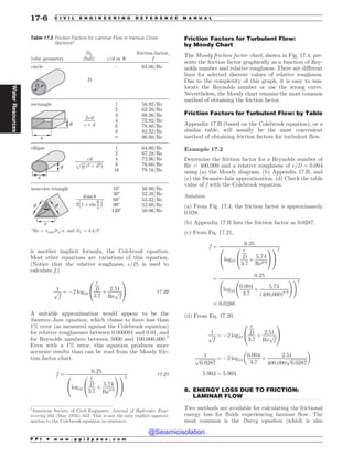 .................................................................................................................................
is another implicit formula, the Colebrook equation.
Most other equations are variations of this equation.
(Notice that the relative roughness, $=D, is used to
calculate f.)
1
ﬃﬃﬃ
f
p ¼ (2 log10
$
D
3:7
þ
2:51
Re
ﬃﬃﬃ
f
p
0
@
1
A 17:20
A suitable approximation would appear to be the
Swamee-Jain equation, which claims to have less than
1% error (as measured against the Colebrook equation)
for relative roughnesses between 0.000001 and 0.01, and
for Reynolds numbers between 5000 and 100,000,000.7
Even with a 1% error, this equation produces more
accurate results than can be read from the Moody fric-
tion factor chart.
f ¼
0:25
log10
$
D
3:7
þ
5:74
Re0:9
0
@
1
A
0
@
1
A
2
17:21
Friction Factors for Turbulent Flow:
by Moody Chart
The Moody friction factor chart, shown in Fig. 17.4, pre-
sents the friction factor graphically as a function of Rey-
nolds number and relative roughness. There are different
lines for selected discrete values of relative roughness.
Due to the complexity of this graph, it is easy to mis-
locate the Reynolds number or use the wrong curve.
Nevertheless, the Moody chart remains the most common
method of obtaining the friction factor.
Friction Factors for Turbulent Flow: by Table
Appendix 17.B (based on the Colebrook equation), or a
similar table, will usually be the most convenient
method of obtaining friction factors for turbulent flow.
Example 17.2
Determine the friction factor for a Reynolds number of
Re = 400,000 and a relative roughness of $=D ¼ 0:004
using (a) the Moody diagram, (b) Appendix 17.B, and
(c) the Swamee-Jain approximation. (d) Check the table
value of f with the Colebrook equation.
Solution
(a) From Fig. 17.4, the friction factor is approximately
0.028.
(b) Appendix 17.B lists the friction factor as 0.0287.
(c) From Eq. 17.21,
f ¼
0:25
log10
$
D
3:7
þ
5:74
Re0:9
0
@
1
A
0
@
1
A
2
¼
0:25
log10
0:004
3:7
þ
5:74
ð400;000Þ0:9
!!2
¼ 0:0288
(d) From Eq. 17.20,
1
ﬃﬃﬃ
f
p ¼ (2 log10
$
D
3:7
þ
2:51
Re
ﬃﬃﬃ
f
p
0
@
1
A
1
ﬃﬃﬃﬃﬃﬃﬃﬃﬃﬃﬃﬃﬃﬃ
0:0287
p ¼ (2 log10
0:004
3:7
þ
2:51
400;000
ﬃﬃﬃﬃﬃﬃﬃﬃﬃﬃﬃﬃﬃﬃ
0:0287
p
# $
5:903 ¼ 5:903
8. ENERGY LOSS DUE TO FRICTION:
LAMINAR FLOW
Two methods are available for calculating the frictional
energy loss for fluids experiencing laminar flow. The
most common is the Darcy equation (which is also
Table 17.3 Friction Factors for Laminar Flow in Various Cross
Sections*
tube geometry
circle – 64.00/Re
rectangle 1
2
3
4
6
8
A
56.92/Re
62.20/Re
68.36/Re
72.92/Re
78.80/Re
82.32/Re
96.00/Re
ellipse 1
2
4
8
16
64.00/Re
67.28/Re
72.96/Re
76.60/Re
78.16/Re
isosceles triangle
*Re = vbulk/O, and  = 4/.
10
30
60
90
120
50.80/Re
52.28/Re
53.32/Re
52.60/Re
50.96/Re
/ or V

(full)
friction factor,
%

2
?+?
D
E
D
V
D
E
E
E

(2?+??2)
1
2
 sin V
2(1?+?sin )
V
2
7
American Society of Civil Engineers. Journal of Hydraulic Engi-
neering 102 (May 1976): 657. This is not the only explicit approxi-
mation to the Colebrook equation in existence.
P P I * w w w . p p i 2 p a s s . c o m
17-6 C I V I L E N G I N E E R I N G R E F E R E N C E M A N U A L
Water
Resources
@Seismicisolation
@Seismicisolation
 