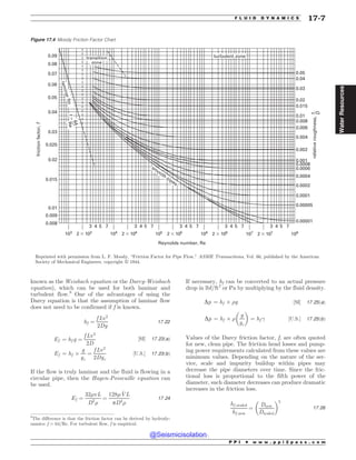 known as the Weisbach equation or the Darcy-Weisbach
equation), which can be used for both laminar and
turbulent flow.8
One of the advantages of using the
Darcy equation is that the assumption of laminar flow
does not need to be confirmed if f is known.
hf ¼
f Lv2
2Dg
17:22
Ef ¼ hf g ¼
f Lv2
2D
½SI* 17:23ðaÞ
Ef ¼ hf +
g
gc
¼
f Lv2
2Dgc
½U:S:* 17:23ðbÞ
If the flow is truly laminar and the fluid is flowing in a
circular pipe, then the Hagen-Poiseuille equation can
be used.
Ef ¼
32'vL
D2
)
¼
128' _
VL
pD4
)
17:24
If necessary, hf can be converted to an actual pressure
drop in lbf/ft2
or Pa by multiplying by the fluid density.
Dp ¼ hf + )g ½SI* 17:25ðaÞ
Dp ¼ hf + )
g
gc
# $
¼ hf  ½U:S:* 17:25ðbÞ
Values of the Darcy friction factor, f, are often quoted
for new, clean pipe. The friction head losses and pump-
ing power requirements calculated from these values are
minimum values. Depending on the nature of the ser-
vice, scale and impurity buildup within pipes may
decrease the pipe diameters over time. Since the fric-
tional loss is proportional to the fifth power of the
diameter, such diameter decreases can produce dramatic
increases in the friction loss.
hf ;scaled
hf ;new
¼
Dnew
Dscaled
# $5
17:26
Figure 17.4 Moody Friction Factor Chart













                   





























SFMBUJWFSPVHIOFTT
GSJDUJPOGBDUPS
G
3FZOPMETOVNCFS 3F
TN
PPUIQJQFT
USBOTJUJPO
[POF
M
B
N
J
O
B
S

G
M
P
G




3
F
UVSCVMFOU[POF
F
%
Reprinted with permission from L. F. Moody, “Friction Factor for Pipe Flow,” ASME Transactions, Vol. 66, published by the American
Society of Mechanical Engineers, copyright ª 1944.
8
The difference is that the friction factor can be derived by hydrody-
namics: f = 64/Re. For turbulent flow, f is empirical.
P P I * w w w . p p i 2 p a s s . c o m
F L U I D D Y N A M I C S 17-7
Water
Resources
@Seismicisolation
@Seismicisolation
 