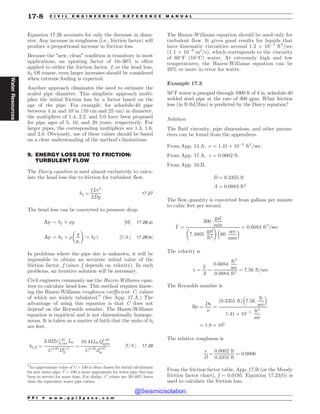 .................................................................................................................................
Equation 17.26 accounts for only the decrease in diam-
eter. Any increase in roughness (i.e., friction factor) will
produce a proportional increase in friction loss.
Because the “new, clean” condition is transitory in most
applications, an uprating factor of 10–30% is often
applied to either the friction factor, f, or the head loss,
hf. Of course, even larger increases should be considered
when extreme fouling is expected.
Another approach eliminates the need to estimate the
scaled pipe diameter. This simplistic approach multi-
plies the initial friction loss by a factor based on the
age of the pipe. For example, for schedule-40 pipe
between 4 in and 10 in (10 cm and 25 cm) in diameter,
the multipliers of 1.4, 2.2, and 5.0 have been proposed
for pipe ages of 5, 10, and 20 years, respectively. For
larger pipes, the corresponding multipliers are 1.3, 1.6,
and 2.0. Obviously, use of these values should be based
on a clear understanding of the method’s limitations.
9. ENERGY LOSS DUE TO FRICTION:
TURBULENT FLOW
The Darcy equation is used almost exclusively to calcu-
late the head loss due to friction for turbulent flow.
hf ¼
f Lv2
2Dg
17:27
The head loss can be converted to pressure drop.
Dp ¼ hf + )g ½SI* 17:28ðaÞ
Dp ¼ hf + )
g
gc
# $
¼ hf  ½U:S:* 17:28ðbÞ
In problems where the pipe size is unknown, it will be
impossible to obtain an accurate initial value of the
friction factor, f (since f depends on velocity). In such
problems, an iterative solution will be necessary.
Civil engineers commonly use the Hazen-Williams equa-
tion to calculate head loss. This method requires know-
ing the Hazen-Williams roughness coefficient, C, values
of which are widely tabulated.9
(See App. 17.A.) The
advantage of using this equation is that C does not
depend on the Reynolds number. The Hazen-Williams
equation is empirical and is not dimensionally homoge-
neous. It is taken as a matter of faith that the units of hf
are feet.
hf ;ft ¼
3:022v1:85
ft=secLft
C1:85
D1:17
ft
¼
10:44LftQ1:85
gpm
C1:85
d4:87
in
½U:S:* 17:29
The Hazen-Williams equation should be used only for
turbulent flow. It gives good results for liquids that
have kinematic viscosities around 1.2 + 10(5
ft2
/sec
(1.1 + 10(6
m2
/s), which corresponds to the viscosity
of 60#
F (16#
C) water. At extremely high and low
temperatures, the Hazen-Williams equation can be
20% or more in error for water.
Example 17.3
50#
F water is pumped through 1000 ft of 4 in, schedule-40
welded steel pipe at the rate of 300 gpm. What friction
loss (in ft-lbf/lbm) is predicted by the Darcy equation?
Solution
The fluid viscosity, pipe dimensions, and other param-
eters can be found from the appendices.
From App. 14.A, ( ¼ 1:41 + 10(5
ft2
=sec:
From App. 17.A, $ ¼ 0:0002 ft:
From App. 16.B,
D ¼ 0:3355 ft
A ¼ 0:0884 ft2
The flow quantity is converted from gallons per minute
to cubic feet per second.
_
V ¼
300
gal
min
7:4805
gal
ft3
# $
60
sec
min
%  ¼ 0:6684 ft3
=sec
The velocity is
v ¼
_
V
A
¼
0:6684
ft3
sec
0:0884 ft2
¼ 7:56 ft=sec
The Reynolds number is
Re ¼
Dv
(
¼
ð0:3355 ftÞ 7:56
ft
sec
% 
1:41 + 10(5 ft2
sec
¼ 1:8 + 105
The relative roughness is
$
D
¼
0:0002 ft
0:3355 ft
¼ 0:0006
From the friction factor table, App. 17.B (or the Moody
friction factor chart), f = 0.0195. Equation 17.23(b) is
used to calculate the friction loss.
9
An approximate value of C = 140 is often chosen for initial calculations
for new water pipe. C = 100 is more appropriate for water pipe that has
been in service for some time. For sludge, C values are 20–40% lower
than the equivalent water pipe values.
P P I * w w w . p p i 2 p a s s . c o m
17-8 C I V I L E N G I N E E R I N G R E F E R E N C E M A N U A L
Water
Resources
@Seismicisolation
@Seismicisolation
 
