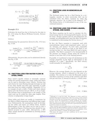 .................................................................................................................................
.................................................................................................................................
.................................................................................................................................
Ef ¼ hf +
g
gc
¼
f Lv2
2Dgc
¼
ð0:0195Þð1000 ftÞ 7:56
ft
sec
% 2
ð2Þð0:3355 ftÞ 32:2
lbm-ft
lbf-sec2
% 
¼ 51:6 ft-lbf=lbm
Example 17.4
Calculate the head loss due to friction for the pipe in
Ex. 17.3 using the Hazen-Williams formula. Assume
C = 100.
Solution
Substituting the parameters derived in Ex. 17.3 into
Eq. 17.29,
hf ¼
3:022v1:85
ft=secLft
C1:85
D1:17
ft
¼
ð3:022Þ 7:56
ft
sec
% 1:85
ð1000 ftÞ
ð100Þ1:85
ð0:3355 ftÞ1:17
¼ 91:3 ft
Alternatively, the given data can be substituted directly
into Eq. 17.29.
hf ¼
10:44LftQ1:85
gpm
C1:85
d4:87
in
¼
ð10:44Þð1000 ftÞð300 gpmÞ1:85
ð100Þ1:85
ð4:026 inÞ4:87
¼ 90:4 ft
10. FRICTION LOSS FOR WATER FLOW IN
STEEL PIPES
Since water’s specific volume is essentially constant
within the normal temperature range, tables and charts
can be used to determine water velocity. Friction loss
and velocity for water flowing through steel pipe (as well
as for other liquids and other pipe materials) in table
and chart form are widely available. (Appendix 17.C is
an example of such a table.) Tables and charts almost
always give the friction loss per 100 ft or 10 m of pipe.
The pressure drop is proportional to the length, so the
value read can be scaled for other pipe lengths. Flow
velocity is independent of pipe length.
These tables and charts are unable to compensate for
the effects of fluid temperature and different pipe rough-
ness. Unfortunately, the assumptions made in develop-
ing the tables and charts are seldom listed. Another
disadvantage is that the values can be read to only a
few significant figures. Friction loss data should be con-
sidered accurate to only ±20%. Alternatively, a 20%
safety margin should be established in choosing pumps
and motors.
11. FRICTION LOSS IN NONCIRCULAR
DUCTS
The frictional energy loss by a fluid flowing in a rec-
tangular, annular, or other noncircular duct can be
calculated from the Darcy equation by using the
hydraulic diameter, Dh, in place of the diameter, D.10
The friction factor, f, is determined in any of the con-
ventional manners.
12. FRICTION LOSS FOR OTHER LIQUIDS,
STEAM, AND GASES
The Darcy equation can be used to calculate the fric-
tional energy loss for all incompressible liquids, not just
for water. Alcohol, gasoline, fuel oil, and refrigerants, for
example, are all handled well, since the effect of viscosity
is considered in determining the friction factor, f.11
In fact, the Darcy equation is commonly used with
noncondensing vapors and compressed gases, such as
air, nitrogen, and steam.12
In such cases, reasonable
accuracy will be achieved as long as the fluid is not
moving too fast (i.e., less than Mach 0.3) and is incom-
pressible. The fluid is assumed to be incompressible if
the pressure (or density) change along the section of
interest is less than 10% of the starting pressure.
If possible, it is preferred to base all calculations on the
average properties of the fluid as determined at the
midpoint of a pipe.13
Specifically, the fluid velocity
would normally be calculated as
v ¼
_
m
)aveA
17:30
However, the average density of a gas depends on the
average pressure, which is unknown at the start of a
problem. The solution is to write the Reynolds number
and Darcy equation in terms of the constant mass flow
rate per unit area, G, instead of velocity, v, which varies.
G ¼ vave)ave 17:31
Re ¼
DG
'
½SI* 17:32ðaÞ
Re ¼
DG
gc'
½U:S:* 17:32ðbÞ
10
Although it is used for both, this approach is better suited for
turbulent flow than for laminar flow. Also, the accuracy of this method
decreases as the flow area becomes more noncircular. The friction drop
in long, narrow slit passageways is poorly predicted, for example.
However, there is no other convenient method of predicting friction
drop. Experimentation should be used with a particular flow geometry
if extreme accuracy is required.
11
Since viscosity is not an explicit factor in the formula, it should be
obvious that the Hazen-Williams equation is primarily used for water.
12
Use of the Darcy equation is limited only by the availability of the
viscosity data needed to calculate the Reynolds number.
13
Of course, the entrance (or exit) conditions can be used if great
accuracy is not needed.
P P I * w w w . p p i 2 p a s s . c o m
F L U I D D Y N A M I C S 17-9
Water
Resources
@Seismicisolation
@Seismicisolation
 