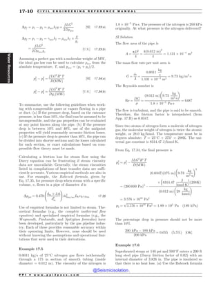 Dpf ¼ p1 ( p2 ¼ )avehf g ¼
f LG2
2D)ave
½SI* 17:33ðaÞ
Dpf ¼ p1 ( p2 ¼ avehf ¼ )avehf +
g
gc
¼
f LG2
2D)avegc
½U:S:* 17:33ðbÞ
Assuming a perfect gas with a molecular weight of MW,
the ideal gas law can be used to calculate )ave from the
absolute temperature, T, and pave ¼ ðp1 þ p2Þ=2.
p2
1 ( p2
2 ¼
f LG2
R
T
DðMWÞ
½SI* 17:34ðaÞ
p2
1 ( p2
2 ¼
f LG2
R
T
DgcðMWÞ
½U:S:* 17:34ðbÞ
To summarize, use the following guidelines when work-
ing with compressible gases or vapors flowing in a pipe
or duct. (a) If the pressure drop, based on the entrance
pressure, is less than 10%, the fluid can be assumed to be
incompressible, and the gas properties can be evaluated
at any point known along the pipe. (b) If the pressure
drop is between 10% and 40%, use of the midpoint
properties will yield reasonably accurate friction losses.
(c) If the pressure drop is greater than 40%, the pipe can
be divided into shorter sections and the losses calculated
for each section, or exact calculations based on com-
pressible flow theory must be made.
Calculating a friction loss for steam flow using the
Darcy equation can be frustrating if steam viscosity
data are unavailable. Generally, the steam viscosities
listed in compilations of heat transfer data are suffi-
ciently accurate. Various empirical methods are also in
use. For example, the Babcock formula, given by
Eq. 17.35, for pressure drop when steam with a specific
volume, ,, flows in a pipe of diameter d is
Dppsi ¼ 0:470
din þ 3:6
d6
in
!
_
m2
lbm=secLft,ft3=lbm 17:35
Use of empirical formulas is not limited to steam. The-
oretical formulas (e.g., the complete isothermal flow
equation) and specialized empirical formulas (e.g., the
Weymouth, Panhandle, and Spitzglass formulas) have
been developed, particularly by the gas pipeline indus-
try. Each of these provides reasonable accuracy within
their operating limits. However, none should be used
without knowing the assumptions and operational limi-
tations that were used in their derivations.
Example 17.5
0.0011 kg/s of 25#
C nitrogen gas flows isothermally
through a 175 m section of smooth tubing (inside
diameter = 0.012 m). The viscosity of the nitrogen is
1:8 + 10(5
Pa!s. The pressure of the nitrogen is 200 kPa
originally. At what pressure is the nitrogen delivered?
SI Solution
The flow area of the pipe is
A ¼
pD2
4
¼
pð0:012 mÞ2
4
¼ 1:131 + 10(4
m2
The mass flow rate per unit area is
G ¼
_
m
A
¼
0:0011
kg
s
1:131 + 10(4
m2
¼ 9:73 kg=m2
!s
The Reynolds number is
Re ¼
DG
'
¼
ð0:012 mÞ 9:73
kg
m2!s
# $
1:8 + 10(5
Pa!s
¼ 6487
The flow is turbulent, and the pipe is said to be smooth.
Therefore, the friction factor is interpolated (from
App. 17.B) as 0.0347.
Since two atoms of nitrogen form a molecule of nitrogen
gas, the molecular weight of nitrogen is twice the atomic
weight, or 28.0 kg/kmol. The temperature must be in
degrees absolute: T = 25#
C + 273#
= 298K. The uni-
versal gas constant is 8314.47 J/kmol!K.
From Eq. 17.34, the final pressure is
p2
2 ¼ p2
1 (
f LG2
R
T
DðMWÞ
¼ ð200 000 PaÞ2
(
0:0347
ð Þ 175 m
ð Þ 9:73
kg
m2!s
# $2
+ 8314:47
J
kmol!K
% 
ð298KÞ
0:012 m
ð Þ 28
kg
kmol
# $
¼ 3:576 + 1010
Pa2
p2 ¼
ﬃﬃﬃﬃﬃﬃﬃﬃﬃﬃﬃﬃﬃﬃﬃﬃﬃﬃﬃﬃﬃﬃﬃﬃﬃﬃﬃﬃﬃﬃﬃﬃﬃﬃﬃ
3:576 + 1010
Pa2
p
¼ 1:89 + 105
Pa ð189 kPaÞ
The percentage drop in pressure should not be more
than 10%.
200 kPa ( 189 kPa
200 kPa
¼ 0:055 ð5:5%Þ ½OK*
Example 17.6
Superheated steam at 140 psi and 500#
F enters a 200 ft
long steel pipe (Darcy friction factor of 0.02) with an
internal diameter of 3.826 in. The pipe is insulated so
that there is no heat loss. (a) Use the Babcock formula
P P I * w w w . p p i 2 p a s s . c o m
17-10 C I V I L E N G I N E E R I N G R E F E R E N C E M A N U A L
Water
Resources
@Seismicisolation
@Seismicisolation
 