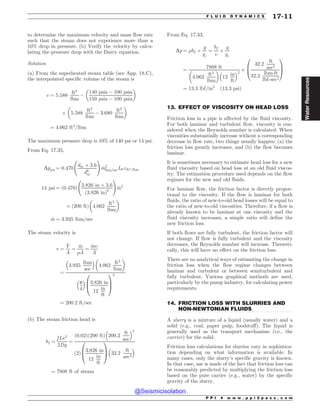 .................................................................................................................................
.................................................................................................................................
to determine the maximum velocity and mass flow rate
such that the steam does not experience more than a
10% drop in pressure. (b) Verify the velocity by calcu-
lating the pressure drop with the Darcy equation.
Solution
(a) From the superheated steam table (see App. 18.C),
the interpolated specific volume of the steam is
, ¼ 5:588
ft3
lbm
(
140 psia ( 100 psia
150 psia ( 100 psia
# $
+ 5:588
ft3
lbm
( 3:680
ft3
lbm
# $
¼ 4:062 ft3
=lbm
The maximum pressure drop is 10% of 140 psi or 14 psi.
From Eq. 17.35,
Dppsi ¼ 0:470
din þ 3:6
d6
in
!
_
m2
lbm=secLft,ft3=lbm
14 psi ¼ ð0:470Þ
3:826 in þ 3:6
ð3:826 inÞ6
!
_
m2
+ 200 ft
ð Þ 4:062
ft3
lbm
# $
_
m ¼ 3:935 lbm=sec
The steam velocity is
v ¼
_
V
A
¼
_
m
)A
¼
_
m,
A
¼
3:935
lbm
sec
% 
4:062
ft3
lbm
# $
p
4
% 
3:826 in
12
in
ft
0
B
@
1
C
A
2
¼ 200:2 ft=sec
(b) The steam friction head is
hf ¼
f Lv2
2Dg
¼
ð0:02Þð200 ftÞ 200:2
ft
sec
% 2
ð2Þ
3:826 in
12
in
ft
0
B
@
1
C
A 32:2
ft
sec2
% 
¼ 7808 ft of steam
From Eq. 17.33,
Dp ¼ )hf +
g
gc
¼
hf
,
+
g
gc
¼
7808 ft
4:062
ft3
lbm
# $
12
in
ft
% 2
+
32:2
ft
sec2
32:2
lbm-ft
lbf-sec2
0
B
@
1
C
A
¼ 13:3 lbf=in2
ð13:3 psiÞ
13. EFFECT OF VISCOSITY ON HEAD LOSS
Friction loss in a pipe is affected by the fluid viscosity.
For both laminar and turbulent flow, viscosity is con-
sidered when the Reynolds number is calculated. When
viscosities substantially increase without a corresponding
decrease in flow rate, two things usually happen: (a) the
friction loss greatly increases, and (b) the flow becomes
laminar.
It is sometimes necessary to estimate head loss for a new
fluid viscosity based on head loss at an old fluid viscos-
ity. The estimation procedure used depends on the flow
regimes for the new and old fluids.
For laminar flow, the friction factor is directly propor-
tional to the viscosity. If the flow is laminar for both
fluids, the ratio of new-to-old head losses will be equal to
the ratio of new-to-old viscosities. Therefore, if a flow is
already known to be laminar at one viscosity and the
fluid viscosity increases, a simple ratio will define the
new friction loss.
If both flows are fully turbulent, the friction factor will
not change. If flow is fully turbulent and the viscosity
decreases, the Reynolds number will increase. Theoreti-
cally, this will have no effect on the friction loss.
There are no analytical ways of estimating the change in
friction loss when the flow regime changes between
laminar and turbulent or between semiturbulent and
fully turbulent. Various graphical methods are used,
particularly by the pump industry, for calculating power
requirements.
14. FRICTION LOSS WITH SLURRIES AND
NON-NEWTONIAN FLUIDS
A slurry is a mixture of a liquid (usually water) and a
solid (e.g., coal, paper pulp, foodstuff). The liquid is
generally used as the transport mechanism (i.e., the
carrier) for the solid.
Friction loss calculations for slurries vary in sophistica-
tion depending on what information is available. In
many cases, only the slurry’s specific gravity is known.
In that case, use is made of the fact that friction loss can
be reasonably predicted by multiplying the friction loss
based on the pure carrier (e.g., water) by the specific
gravity of the slurry.
P P I * w w w . p p i 2 p a s s . c o m
F L U I D D Y N A M I C S 17-11
Water
Resources
@Seismicisolation
@Seismicisolation
 