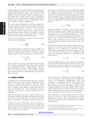 .................................................................................................................................
Another approach is possible if the density and viscosity
in the operating range are known. The traditional Darcy
equation and Reynolds number can be used for thin
slurries as long as the flow velocity is high enough to
keep solids from settling. (See Eq. 17.27.) (Settling is
more of a concern for laminar flow. With turbulent flow,
the direction of velocity components fluctuates, assist-
ing the solids to remain in suspension.)
The most analytical approach to slurries or other non-
Newtonian fluids requires laboratory-derived rheologi-
cal data. Non-Newtonian viscosity (%, in Pa!s) is fitted
to data of the shear rate (dv/dy, in s(1
) according to
two common models: the power-law model and the
Bingham-plastic model. These two models are appli-
cable to both laminar and turbulent flow, although
each has its advantages and disadvantages.
The power-law model has two empirical constants, m and
n, that must be determined.
% ¼ m
dv
dy
# $n(1
17:36
The Bingham-plastic model also requires finding two
empirical constants: the yield (or critical) stress, +0 (in
units of Pa) below which the fluid is immobile, and the
Bingham-plastic limiting viscosity, '1 (in units of Pa!s).
% ¼
+0
dv
dy
þ '1
17:37
Once m and n (or +0 and '1) have been determined, the
friction factor is determined from one of various models
(e.g., Buckingham-Reiner, Dodge-Metzner, Metzner-
Reed, Hanks-Ricks, Darby, or Hanks-Dadia). Special-
ized texts and articles cover these models in greater
detail. The friction loss is calculated from the traditional
Darcy equation.
15. MINOR LOSSES
In addition to the frictional energy lost due to viscous
effects, friction losses also result from fittings in the line,
changes in direction, and changes in flow area. These
losses are known as minor losses or local losses, since
they are usually much smaller in magnitude than the
pipe wall frictional loss.14
Two methods are used to
calculate minor losses: equivalent lengths and loss
coefficients.
With the method of equivalent lengths, each fitting or
other flow variation is assumed to produce friction equal
to the pipe wall friction from an equivalent length of
pipe. For example, a 2 in globe valve may produce the
same amount of friction as 54 ft (its equivalent length)
of 2 in pipe. The equivalent lengths for all minor losses
are added to the pipe length term, L, in the Darcy
equation. The method of equivalent lengths can be used
with all liquids, but it is usually limited to turbulent
flow by the unavailability of laminar equivalent lengths,
which are significantly larger than turbulent equivalent
lengths.
Lt ¼ L þ åLe 17:38
Equivalent lengths are simple to use, but the method
depends on having a table of equivalent length values.
The actual value for a fitting will depend on the fitting
manufacturer, as well as the fitting material (e.g., brass,
cast iron, or steel) and the method of attachment (e.g.,
weld, thread, or flange).15
Because of these many varia-
tions, it may be necessary to use a “generic table” of
equivalent lengths during the initial design stages. (See
App. 17.D.)
An alternative method of calculating the minor loss for a
fitting is to use the method of loss coefficients. Each
fitting has a loss coefficient, K, associated with it,
which, when multiplied by the kinetic energy, gives the
loss. (See Table 17.4.) Therefore, a loss coefficient is the
minor loss expressed in fractions (or multiples) of the
velocity head.
hm ¼ Khv 17:39
The loss coefficient for any minor loss can be calculated
if the equivalent length is known. However, there is no
advantage to using one method over the other, other
than convention and for consistency in calculations.
K ¼
f Le
D
17:40
Exact friction loss coefficients for bends, fittings, and
valves are unique to each manufacturer. Furthermore,
except for contractions, enlargements, exits, and
entrances, the coefficients decrease fairly significantly
(according to the fourth power of the diameter ratio)
with increases in valve size. Therefore, a single K value
is seldom applicable to an entire family of valves. Never-
theless, generic tables and charts have been developed.
These compilations can be used for initial estimates as
long as the general nature of the data is recognized.
Loss coefficients for specific fittings and valves must be
known in order to be used. They cannot be derived
theoretically. However, the loss coefficients for certain
changes in flow area can be calculated from the follow-
ing equations.16
14
Example and practice problems often include the instruction to
“ignore minor losses.” In some industries, valves are considered to be
“components,” not fittings. In such cases, instructions to “ignore minor
losses in fittings” would be ambiguous, since minor losses in valves
would be included in the calculations. However, this interpretation is
rare in examples and practice problems.
15
In the language of pipe fittings, a threaded fitting is known as a
screwed fitting, even though no screws are used.
16
No attempt is made to imply great accuracy with these equations.
Correlation between actual and theoretical losses is fair.
P P I * w w w . p p i 2 p a s s . c o m
17-12 C I V I L E N G I N E E R I N G R E F E R E N C E M A N U A L
Water
Resources
@Seismicisolation
@Seismicisolation
 