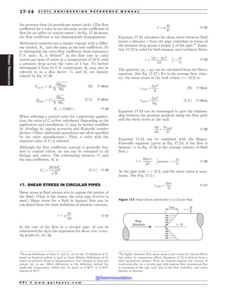 .................................................................................................................................
the pressure drop (in pounds per square inch). (The flow
coefficient for a valve is not the same as the coefficient of
flow for an orifice or venturi meter.) As Eq. 17.48 shows,
the flow coefficient is not dimensionally homogeneous.
Metricated countries use a similar concept with a differ-
ent symbol, Kv, (not the same as the loss coefficient, K)
to distinguish the valve flow coefficient from customary
U.S. units. Kv is defined17
as the flow rate in cubic
meters per hour of water at a temperature of 16#
C with
a pressure drop across the valve of 1 bar. To further
distinguish it from its U.S. counterpart, Kv may also be
referred to as a flow factor. Cv and Kv are linearly
related by Eq. 17.49.
_
Vm3=h ¼ Kv
ﬃﬃﬃﬃﬃﬃﬃﬃﬃﬃﬃﬃﬃﬃ
Dpbars
SG
r
½SI* 17:48ðaÞ
Qgpm ¼ Cv
ﬃﬃﬃﬃﬃﬃﬃﬃﬃﬃ
Dppsi
SG
r
½U:S:* 17:48ðbÞ
Kv ¼ 0:86Cv 17:49
When selecting a control valve for a particular applica-
tion, the value of Cv is first calculated. Depending on the
application and installation, Cv may be further modified
by dividing by piping geometry and Reynolds number
factors. (These additional procedures are often specified
by the valve manufacturer.) Then, a valve with the
required value of Cv is selected.
Although the flow coefficient concept is generally lim-
ited to control valves, its use can be extended to all
fittings and valves. The relationship between Cv and
the loss coefficient, K, is
Cv ¼
29:9d2
in
ﬃﬃﬃﬃﬃ
K
p ½U:S:* 17:50
17. SHEAR STRESS IN CIRCULAR PIPES
Shear stress in fluid always acts to oppose the motion of
the fluid. (That is the reason the term pipe friction is
used.) Shear stress for a fluid in laminar flow can be
calculated from the basic definition of absolute viscosity.
+ ¼ '
dv
dy
17:51
In the case of the flow in a circular pipe, dr can be
substituted for dy in the expression for shear rate (veloc-
ity gradient), dv/dy.
+ ¼ '
dv
dr
17:52
Equation 17.53 calculates the shear stress between fluid
layers a distance r from the pipe centerline in terms of
the pressure drop across a length L of the pipe.18
Equa-
tion 17.53 is valid for both laminar and turbulent flows.
+ ¼
ðp1 ( p2Þr
2L
r ,
D
2
h i
17:53
The quantity (p1 – p2) can be calculated from the Darcy
equation. (See Eq. 17.27.) If v is the average flow veloc-
ity, the shear stress at the wall (where r = D/2) is
+wall ¼
f )v2
8
½SI* 17:54ðaÞ
+wall ¼
f )v2
8gc
½U:S:* 17:54ðbÞ
Equation 17.53 can be rearranged to give the relation-
ship between the pressure gradient along the flow path
and the shear stress at the wall.
dp
dL
¼
4+wall
D
17:55
Equation 17.54 can be combined with the Hagen-
Poiseuille equation (given in Eq. 17.24) if the flow is
laminar. (v in Eq. 17.56 is the average velocity of fluid
flow.)
+ ¼
16'vr
D2
laminar; r ,
D
2
h i
17:56
At the pipe wall, r = D/2, and the shear stress is max-
imum. (See Fig. 17.5.)
+wall ¼
8'v
D
17:57
17
Several definitions of both Cv and Kv are in use. A definition of Cv
based on Imperial gallons is used in Great Britain. Definitions of Kv
based on pressure drops in kilograms-force and volumes in liters per
minute are in use. Other differences in the definition include the
applicable temperature, which may be given as 5–30#
C or 5–40#
C
instead of 16#
C.
18
In highly turbulent flow, shear stress is not caused by viscous effects
but rather by momentum effects. Equation 17.53 is derived from a
shell momentum balance. Such an analysis requires the concept of
momentum flux. In a circular pipe with laminar flow, momentum flux
is maximum at the pipe wall, zero at the flow centerline, and varies
linearly in between.
Figure 17.5 Shear Stress Distribution in a Circular Pipe
(wall
r $ 0
r $
flow
direction
D
2
P P I * w w w . p p i 2 p a s s . c o m
17-14 C I V I L E N G I N E E R I N G R E F E R E N C E M A N U A L
Water
Resources
@Seismicisolation
@Seismicisolation
 