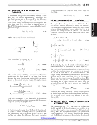 .................................................................................................................................
.................................................................................................................................
.................................................................................................................................
18. INTRODUCTION TO PUMPS AND
TURBINES
A pump adds energy to the fluid flowing through it. (See
Fig. 17.6.) The amount of energy that a pump puts into
the fluid stream can be determined by the difference
between the total energy on either side of the pump.
The specific energy added (a positive number) on a per-
unit mass basis (i.e., ft-lbf/lbm or J/kg) is given by
Eq. 17.58. In most situations, a pump will add primarily
pressure energy.
EA ¼ Et;2 ( Et;1 17:58
The head added by a pump, hA, is
hA ¼
EA
g
½SI* 17:59ðaÞ
hA ¼
EAgc
g
½U:S:* 17:59ðbÞ
The specific energy added by a pump can also be calcu-
lated from the input power if the mass flow rate is
known. The input power to the pump will be the output
power of the electric motor or engine driving the pump.
EA ¼
1000
W
kW
% 
PkW;input%pump
_
m
½SI* 17:60ðaÞ
EA ¼
550
ft-lbf
sec-hp
# $
Php;input%pump
_
m
½U:S:* 17:60ðbÞ
The water horsepower (WHP, also known as the hydrau-
lic horsepower and theoretical horsepower) is the amount
of power actually entering the fluid.
WHP ¼ Php;input%pump 17:61
A turbine extracts energy from the fluid flowing through
it. As with a pump, the energy extraction can be obtained
by determining the total energy on both sides of the
turbine and taking the difference. The energy extracted
(a positive number) on a per-unit mass basis is given by
Eq. 17.62.
EE ¼ Et;1 ( Et;2 17:62
19. EXTENDED BERNOULLI EQUATION
The original Bernoulli equation assumes frictionless flow
and does not consider the effects of pumps and turbines.
When friction is present and when there are minor losses
such as fittings and other energy-related devices in a
pipeline, the energy balance is affected. The extended
Bernoulli equation takes these additional factors into
account.
ðEp þ Ev þ EzÞ1 þ EA
¼ ðEp þ Ev þ EzÞ2 þ EE þ Ef þ Em 17:63
p1
)
þ
v2
1
2
þ z1g þ EA
¼
p2
)
þ
v2
2
2
þ z2g þ EE þ Ef þ Em ½SI* 17:64ðaÞ
p1
)
þ
v2
1
2gc
þ
z1g
gc
þ EA
¼
p2
)
þ
v2
2
2gc
þ
z2g
gc
þ EE þ Ef þ Em ½U:S:* 17:64ðbÞ
As defined, EA, EE, and Ef are all positive terms. None
of the terms in Eq. 17.63 and Eq. 17.64 are negative.
The concepts of sources and sinks can be used to decide
whether the friction, pump, and turbine terms appear
on the left or right side of the Bernoulli equation. An
energy source puts energy into the system. The incom-
ing fluid and a pump contribute energy to the system.
An energy sink removes energy from the system. The
leaving fluid, friction, and a turbine remove energy from
the system. In an energy balance, all energy must be
accounted for, and the energy sources just equal the
energy sinks.
åEsources ¼ åEsinks 17:65
Therefore, the energy added by a pump always appears
on the entrance side of the Bernoulli equation. Similarly,
the frictional energy loss always appears on the dis-
charge side.
20. ENERGY AND HYDRAULIC GRADE LINES
WITH FRICTION
The energy grade line (EGL, also known as total energy
line) is a graph of the total energy versus position in a
pipeline. Since a pitot tube measures total (stagnation)
energy, EGL will always coincide with the elevation of
a pitot-piezometer fluid column. When friction is pres-
ent, the EGL will always slope down, in the direction of
Figure 17.6 Pump and Turbine Representation




QVNQ UVSCJOF
P P I * w w w . p p i 2 p a s s . c o m
F L U I D D Y N A M I C S 17-15
Water
Resources
@Seismicisolation
@Seismicisolation
 