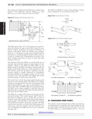 .................................................................................................................................
flow. Figure 17.7 illustrates the EGL for a complex pipe
network. The difference between EGLfrictionless and
EGLwith friction is the energy loss due to friction.
The EGL line in Fig. 17.7 is discontinuous at point 2,
since the friction in pipe section B–C cannot be por-
trayed without disturbing the spatial correlation of
points in the figure. Since the friction loss is propor-
tional to v2
, the slope is steeper when the fluid velocity
increases (i.e., when the pipe decreases in flow area), as
it does in section D–E. Disregarding air friction, the
EGL becomes horizontal at point 6 when the fluid
becomes a free jet.
The hydraulic grade line (HGL) is a graph of the sum of
pressure and potential energies versus position in the
pipeline. (That is, the EGL and HGL differ by the
kinetic energy.) The HGL will always coincide with the
height of the fluid column in a static piezometer tube.
The reference point for elevation is arbitrary, and the
pressure energy is usually referenced to atmospheric
pressure. Therefore, the pressure energy, Ep, for a free
jet will be zero, and the HGL will consist only of the
potential energy, as shown in section G–H.
The easiest way to draw the energy and hydraulic grade
lines is to start with the EGL. The EGL can be drawn
simply by recognizing that the rate of divergence from
the horizontal EGLfrictionless line is proportional to v2
.
Then, since EGL and HGL differ by the velocity head,
the HGL can be drawn parallel to the EGL when the
pipe diameter is constant. The larger the pipe diameter,
the closer the two lines will be.
The EGL for a pump will increase in elevation by EA
across the pump. (The actual energy “path” taken by
the fluid is unknown, and a dotted line is used to
indicate a lack of knowledge about what really happens
in the pump.) The placement of the HGL for a pump
will depend on whether the pump increases the fluid
velocity and elevation, as well as the fluid pressure. In
most cases, only the pressure will be increased. Fig-
ure 17.8 illustrates the HGL for the case of a pressure
increase only.
The EGL and HGL for minor losses (fittings, contrac-
tions, expansions, etc.) are shown in Fig. 17.9.
21. DISCHARGE FROM TANKS
The velocity of a jet issuing from an orifice in a tank can
be determined by comparing the total energies at the
free fluid surface and the jet itself. (See Fig. 17.10.) At
the fluid surface, p1 = 0 (atmospheric) and v1 = 0. (v1 is
Figure 17.7 Energy and Hydraulic Grade Lines



 



#
$ %  ' (
[[H
[[H
G
G
W
W

W
W

Q
Q
S
(-
(-
)(-
)(-
SFGFSFODFMJOFGPS[ (- BOE)(-
)
Figure 17.8 EGL and HGL for a Pump
EGL
HGL
EA
pump
Ev $
v2
2
Figure 17.9 EGL and HGL for Minor Losses
EGL
HGL
EGL
EGL
HGL
EGL
HGL EGL
HGL
HGL
Em
Em,exit
Em,entrance
v2
2
2
v1
2
2
(a) valve, fitting, or obstruction
(b) sudden enlargement (c) sudden contraction
(d) transition to reservoir (e) transition to pipeline
Em
Em
P P I * w w w . p p i 2 p a s s . c o m
17-16 C I V I L E N G I N E E R I N G R E F E R E N C E M A N U A L
Water
Resources
@Seismicisolation
@Seismicisolation
 