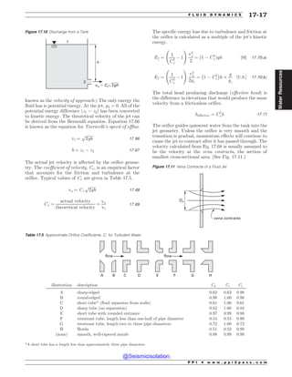 known as the velocity of approach.) The only energy the
fluid has is potential energy. At the jet, p2 = 0. All of the
potential energy difference (z1 ( z2) has been converted
to kinetic energy. The theoretical velocity of the jet can
be derived from the Bernoulli equation. Equation 17.66
is known as the equation for Torricelli’s speed of efflux.
vt ¼
ﬃﬃﬃﬃﬃﬃﬃﬃ
2gh
p
17:66
h ¼ z1 ( z2 17:67
The actual jet velocity is affected by the orifice geome-
try. The coefficient of velocity, Cv, is an empirical factor
that accounts for the friction and turbulence at the
orifice. Typical values of Cv are given in Table 17.5.
vo ¼ Cv
ﬃﬃﬃﬃﬃﬃﬃﬃ
2gh
p
17:68
Cv ¼
actual velocity
theoretical velocity
¼
vo
vt
17:69
The specific energy loss due to turbulence and friction at
the orifice is calculated as a multiple of the jet’s kinetic
energy.
Ef ¼
1
C2
v
( 1
!
v2
o
2
¼ ð1 ( C2
vÞgh ½SI* 17:70ðaÞ
Ef ¼
1
C2
v
( 1
!
v2
o
2gc
¼ 1 ( C2
v
' (
h +
g
gc
½U:S:* 17:70ðbÞ
The total head producing discharge (effective head) is
the difference in elevations that would produce the same
velocity from a frictionless orifice.
heffective ¼ C2
vh 17:71
The orifice guides quiescent water from the tank into the
jet geometry. Unless the orifice is very smooth and the
transition is gradual, momentum effects will continue to
cause the jet to contract after it has passed through. The
velocity calculated from Eq. 17.68 is usually assumed to
be the velocity at the vena contracta, the section of
smallest cross-sectional area. (See Fig. 17.11.)
Figure 17.10 Discharge from a Tank
1
2
h
vo $ Cv 2gh
Figure 17.11 Vena Contracta of a Fluid Jet
%P
WFOBDPOUSBDUB
Table 17.5 Approximate Orifice Coefficients, C, for Turbulent Water
flow flow
A B C D E F G H
illustration description Cd Cc Cv
A sharp-edged 0.62 0.63 0.98
B round-edged 0.98 1.00 0.98
C short tube* (fluid separates from walls) 0.61 1.00 0.61
D sharp tube (no separation) 0.82 1.00 0.82
E short tube with rounded entrance 0.97 0.99 0.98
F reentrant tube, length less than one-half of pipe diameter 0.54 0.55 0.99
G reentrant tube, length two to three pipe diameters 0.72 1.00 0.72
H Borda 0.51 0.52 0.98
(none) smooth, well-tapered nozzle 0.98 0.99 0.99
*A short tube has a length less than approximately three pipe diameters.
P P I * w w w . p p i 2 p a s s . c o m
F L U I D D Y N A M I C S 17-17
Water
Resources
@Seismicisolation
@Seismicisolation
 