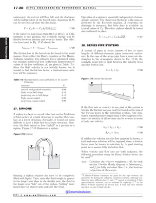 .................................................................................................................................
.................................................................................................................................
submerged, the culvert will flow full, and the discharge
will be independent of the barrel slope. Equation 17.85
can be used to calculate the discharge.
_
V ¼ CdAv ¼ CdA
ﬃﬃﬃﬃﬃﬃﬃﬃﬃﬃﬃﬃﬃﬃﬃﬃﬃﬃﬃﬃ
2gheffective
p
17:85
If the culvert is long (more than 60 ft or 20 m), or if the
entrance is not gradual, the available energy will be
divided between friction and velocity heads. The effec-
tive head used in Eq. 17.85 should be
heffective ¼ h ( hf ;barrel ( hm;entrance 17:86
The friction loss in the barrel can be found in the usual
manner, from either the Darcy equation or the Hazen-
Williams equation. The entrance loss is calculated using
the standard method of loss coefficients. Representative
values of the loss coefficient, K, are given in Table 17.6.
Since the fluid velocity is not initially known but is
needed to find the friction factor, a trial-and-error solu-
tion will be necessary.
27. SIPHONS
A siphon is a bent or curved tube that carries fluid from
a fluid surface at a high elevation to another fluid sur-
face at a lower elevation. Normally, it would not seem
difficult to have a fluid flow to a lower elevation. How-
ever, the fluid seems to flow “uphill” in a portion of a
siphon. Figure 17.15 illustrates a siphon.
Starting a siphon requires the tube to be completely
filled with liquid. Then, since the fluid weight is greater
in the longer arm than in the shorter arm, the fluid in
the longer arm “falls” out of the siphon, “pulling” more
liquid into the shorter arm and over the bend.
Operation of a siphon is essentially independent of atmo-
spheric pressure. The theoretical discharge is the same as
predicted by the Torricelli equation. A correction for
discharge is necessary, but little data is available on
typical values of Cd. Therefore, siphons should be tested
and calibrated in place.
_
V ¼ CdAv ¼ CdA
ﬃﬃﬃﬃﬃﬃﬃﬃ
2gh
p
17:87
28. SERIES PIPE SYSTEMS
A system of pipes in series consists of two or more
lengths of different-diameter pipes connected end-to-
end. In the case of the series pipe from a reservoir dis-
charging to the atmosphere shown in Fig. 17.16, the
available head will be split between the velocity head
and the friction loss.
h ¼ hv þ hf 17:88
If the flow rate or velocity in any part of the system is
known, the friction loss can easily be found as the sum of
the friction losses in the individual sections. The solu-
tion is somewhat more simple than it first appears to be,
since the velocity of all sections can be written in terms
of only one velocity.
hf ;t ¼ hf ;a þ hf ;b 17:89
Aava ¼ Abvb 17:90
If neither the velocity nor the flow quantity is known, a
trial-and-error solution will be required, since a friction
factor must be known to calculate hf . A good starting
point is to assume fully turbulent flow.
When velocity and flow rate are both unknown, the
following procedure using the Darcy friction factor can
be used.19
step 1: Calculate the relative roughness, $=D, for each
section. Use the Moody diagram to determine f a
and f b for fully turbulent flow (i.e., the horizon-
tal portion of the curve).
Table 17.6 Representative Loss Coefficients, K, for Culvert
Entrances
entrance K
smooth and gradual transition 0.08
flush vee or bell shape 0.10
projecting vee or bell shape 0.15
flush, square-edged 0.50
projecting, square-edged 0.90
Figure 17.15 Siphon
h
Figure 17.16 Series Pipe System
a
b
h
19
If Hazen-Williams constants are given for the pipe sections, the
procedure for finding the unknown velocities is similar, although con-
siderably more difficult since v2
and v1.85
cannot be combined. A first
approximation, however, can be obtained by replacing v1.85
in the
Hazen-Williams equation for friction loss. A trial and error method
can then be used to find velocity.
P P I * w w w . p p i 2 p a s s . c o m
17-20 C I V I L E N G I N E E R I N G R E F E R E N C E M A N U A L
Water
Resources
@Seismicisolation
@Seismicisolation
 