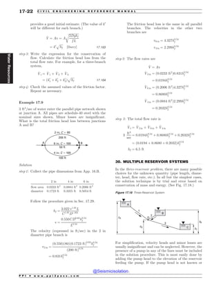 .................................................................................................................................
provides a good initial estimate. (The value of k0
will be different for each branch.)
_
V ¼ Av ¼ A
ﬃﬃﬃﬃﬃﬃﬃﬃﬃﬃﬃﬃﬃ
2Dghf
f L
r
¼ k0
ﬃﬃﬃﬃﬃ
hf
p
½Darcy* 17:103
step 3: Write the expression for the conservation of
flow. Calculate the friction head loss from the
total flow rate. For example, for a three-branch
system,
_
Vt ¼ _
V1 þ _
V2 þ _
V3
¼ ðk0
1 þ k0
2 þ k0
3Þ
ﬃﬃﬃﬃﬃ
hf
p
17:104
step 4: Check the assumed values of the friction factor.
Repeat as necessary.
Example 17.9
3 ft3
=sec of water enter the parallel pipe network shown
at junction A. All pipes are schedule-40 steel with the
nominal sizes shown. Minor losses are insignificant.
What is the total friction head loss between junctions
A and B?
6 in; C $ 100
50 ft
2 in; C $ 80
200 ft
4 in; C $ 100
100 ft
A B
Solution
step 1: Collect the pipe dimensions from App. 16.B.
2 in 4 in 6 in
flow area 0.0233 ft2
0.0884 ft2
0.2006 ft2
diameter 0.1723 ft 0.3355 ft 0.5054 ft
Follow the procedure given in Sec. 17.29.
hf ¼
3:022 v1:85
L
C1:85
D1:165
v ¼
0:550CD0:63
h0:54
f
L0:54
The velocity (expressed in ft=sec) in the 2 in
diameter pipe branch is
v2 in ¼
ð0:550Þð80Þð0:1723 ftÞ0:63
h0:54
f
ð200 ftÞ0:54
¼ 0:831h0:54
f
The friction head loss is the same in all parallel
branches. The velocities in the other two
branches are
v6 in ¼ 4:327h0:54
f
v4 in ¼ 2:299h0:54
f
step 2: The flow rates are
_
V ¼ Av
_
V2 in ¼ ð0:0233 ft2
Þ0:831h0:54
f
¼ 0:0194h0:54
f
_
V6 in ¼ ð0:2006 ft2
Þ4:327h0:54
f
¼ 0:8680h0:54
f
_
V4 in ¼ ð0:0884 ft2
Þ2:299h0:54
f
¼ 0:2032h0:54
f
step 3: The total flow rate is
_
Vt ¼ _
V2 in þ _
V6 in þ _
V4 in
3
ft3
sec
¼ 0:0194h0:54
f þ 0:8680h0:54
f þ 0:2032h0:54
f
¼ ð0:0194 þ 0:8680 þ 0:2032Þh0:54
f
hf ¼ 6:5 ft
30. MULTIPLE RESERVOIR SYSTEMS
In the three-reservoir problem, there are many possible
choices for the unknown quantity (pipe length, diame-
ter, head, flow rate, etc.). In all but the simplest cases,
the solution technique is by trial and error based on
conservation of mass and energy. (See Fig. 17.18.)
For simplification, velocity heads and minor losses are
usually insignificant and can be neglected. However, the
presence of a pump in any of the lines must be included
in the solution procedure. This is most easily done by
adding the pump head to the elevation of the reservoir
feeding the pump. If the pump head is not known or
Figure 17.18 Three-Reservoir System
[
[#
[$
$
#

[%
%



P P I * w w w . p p i 2 p a s s . c o m
17-22 C I V I L E N G I N E E R I N G R E F E R E N C E M A N U A L
Water
Resources
@Seismicisolation
@Seismicisolation
 