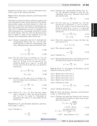depends on the flow rate, it must be determined itera-
tively as part of the solution procedure.
Case 1: Given all lengths, diameters, and elevations, find
all flow rates.
Although an analytical solution method is possible, this
type of problem is easily solved iteratively. The follow-
ing procedure makes an initial estimate of a flow rate
and uses it to calculate the pressure at the junction, pD.
Since this method may not converge if the initial esti-
mate of _
V1 is significantly in error, it is helpful to use
other information (e.g., normal pipe velocities) to obtain
the initial estimate. (See Sec. 17.3.) An alternate proce-
dure is simply to make several estimates of pD and
calculate the corresponding values of flow rate.
step 1: Assume a reasonable value for _
V1. Calculate the
corresponding friction loss, hf ;1. Use the Ber-
noulli equation to find the corresponding value
of pD. Disregard minor losses and velocity head.
v1 ¼
_
V1
A1
17:105
zA ¼ zD þ
pD

þ hf ;1 17:106
step 2: Use the value of pD to calculate hf ;2. Use the
friction loss to determine v2. Use v2 to deter-
mine _
V2. If flow is out of reservoir B, hf ;2
should be added. If zD þ ðpD=Þ  zB, flow will
be into reservoir B. In this case, hf ;2 should be
subtracted.
zB ¼ zD þ
pD

± hf ;2 17:107
_
V2 ¼ v2A2 17:108
step 3: Similarly, use the value of pD to calculate hf ;3.
Use the friction loss to determine v3. Use v3 to
determine _
V3.
zC ¼ zD þ
pD

( hf ;3 17:109
_
V3 ¼ v3A3 17:110
step 4: Check if _
V1 ± _
V2 ¼ _
V3. If it does not, repeat
steps 1 through 4. After the second iteration,
plot _
V1 ± _
V2 ( _
V3 versus _
V1. Interpolate or
extrapolate the value of _
V1 that makes the dif-
ference zero.
Case 2: Given _
V1 and all lengths, diameters, and eleva-
tions except zC, find zC.
step 1: Calculate v1.
v1 ¼
_
V1
A1
17:111
step 2: Calculate the corresponding friction loss, hf ;1.
Use the Bernoulli equation to find the cor-
responding value of pD. Disregard minor losses
and velocity head.
zA ¼ zD þ
pD

þ hf ;1 17:112
step 3: Use the value pD to calculate hf ;2. Use the
friction loss to determine v2. Use v2 to deter-
mine _
V2A2. If flow is out of reservoir B, hf ;2
should be added. If zD þ ðpD=Þ  zB, flow will
be into reservoir B. In this case, hf ;2 should be
subtracted.
zB ¼ zD þ
pD

± hf ;2 17:113
_
V2 ¼ v2A2 17:114
step 4: From the conservation of mass, the flow rate
into reservoir C is
_
V3 ¼ _
V1 ± _
V2 17:115
step 5: The velocity in pipe 3 is
v3 ¼
_
V3
A3
17:116
step 6: Calculate hf ;3.
step 7: Disregarding minor losses and velocity head, the
elevation of the surface in reservoir C is
zC ¼ zD þ
pD

( hf ;3 17:117
Case 3: Given _
V1, all lengths, all elevations, and all
diameters except D3, find D3.
step 1: Repeat step 1 from case 2.
step 2: Repeat step 2 from case 2.
step 3: Repeat step 3 from case 2.
step 4: Repeat step 4 from case 2.
step 5: Calculate hf ;3 from
zC ¼ zD þ
pD

( hf ;3 17:118
step 6: Calculate D3 from hf ;3.
Case 4: Given all lengths, diameters, and elevations
except zD, find all flow rates.
step 1: Calculate the head loss between each reservoir
and junction D. Combine as many terms as pos-
sible into constant k0
.
_
V ¼ Av ¼ A
ﬃﬃﬃﬃﬃﬃﬃﬃﬃﬃﬃﬃﬃ
2Dghf
f L
r
¼ k0
ﬃﬃﬃﬃﬃ
hf
p
½Darcy* 17:119
_
V ¼ Av ¼
Að0:550ÞCD0:63
h0:54
f
L0:54
¼ k0
h0:54
f ½Hazen-Williams; U:S:* 17:120
P P I * w w w . p p i 2 p a s s . c o m
F L U I D D Y N A M I C S 17-23
Water
Resources
@Seismicisolation
@Seismicisolation
 