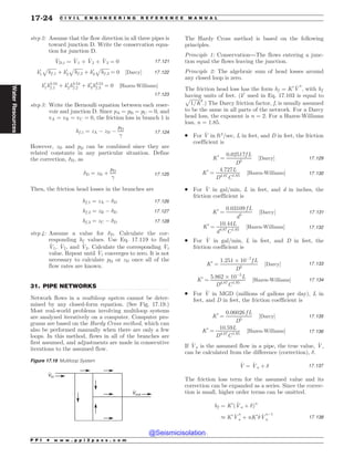 .................................................................................................................................
step 2: Assume that the flow direction in all three pipes is
toward junction D. Write the conservation equa-
tion for junction D.
_
VD;t ¼ _
V1 þ _
V2 þ _
V3 ¼ 0 17:121
k0
1
ﬃﬃﬃﬃﬃﬃﬃ
hf ;1
p
þ k0
2
ﬃﬃﬃﬃﬃﬃﬃ
hf ;2
p
þ k0
3
ﬃﬃﬃﬃﬃﬃﬃ
hf ;3
p
¼ 0 ½Darcy* 17:122
k0
1h0:54
f ;1 þ k0
2h0:54
f ;2 þ k0
3h0:54
f ;3 ¼ 0 ½Hazen-Williams*
17:123
step 3: Write the Bernoulli equation between each reser-
voir and junction D. Since pA = pB = pC = 0, and
vA ¼ vB ¼ vC ¼ 0, the friction loss in branch 1 is
hf ;1 ¼ zA ( zD (
pD

17:124
However, zD and pD can be combined since they are
related constants in any particular situation. Define
the correction, #D, as
#D ¼ zD þ
pD

17:125
Then, the friction head losses in the branches are
hf ;1 ¼ zA ( #D 17:126
hf ;2 ¼ zB ( #D 17:127
hf ;3 ¼ zC ( #D 17:128
step 4: Assume a value for #D. Calculate the cor-
responding hf values. Use Eq. 17.119 to find
_
V1, _
V2, and _
V3. Calculate the corresponding _
Vt
value. Repeat until _
Vt converges to zero. It is not
necessary to calculate pD or zD once all of the
flow rates are known.
31. PIPE NETWORKS
Network flows in a multiloop system cannot be deter-
mined by any closed-form equation. (See Fig. 17.19.)
Most real-world problems involving multiloop systems
are analyzed iteratively on a computer. Computer pro-
grams are based on the Hardy Cross method, which can
also be performed manually when there are only a few
loops. In this method, flows in all of the branches are
first assumed, and adjustments are made in consecutive
iterations to the assumed flow.
The Hardy Cross method is based on the following
principles.
Principle 1: Conservation—The flows entering a junc-
tion equal the flows leaving the junction.
Principle 2: The algebraic sum of head losses around
any closed loop is zero.
The friction head loss has the form hf ¼ K0 _
V
n
, with hf
having units of feet. (k0
used in Eq. 17.103 is equal to
ﬃﬃﬃﬃﬃﬃﬃﬃﬃﬃﬃ
1=K0
p
.) The Darcy friction factor, f, is usually assumed
to be the same in all parts of the network. For a Darcy
head loss, the exponent is n = 2. For a Hazen-Williams
loss, n = 1.85.
. For _
V in ft3
=sec, L in feet, and D in feet, the friction
coefficient is
K0
¼
0:02517f L
D5
½Darcy* 17:129
K0
¼
4:727L
D4:87
C1:85
½Hazen-Williams* 17:130
. For _
V in gal/min, L in feet, and d in inches, the
friction coefficient is
K0
¼
0:03109 f L
d5
½Darcy* 17:131
K0
¼
10:44L
d4:87
C1:85
½Hazen-Williams* 17:132
. For _
V in gal/min, L in feet, and D in feet, the
friction coefficient is
K0
¼
1:251 + 10(7
f L
D5
½Darcy* 17:133
K0
¼
5:862 + 10(5
L
D4:87
C1:85
½Hazen-Williams* 17:134
. For _
V in MGD (millions of gallons per day), L in
feet, and D in feet, the friction coefficient is
K0
¼
0:06026 f L
D5
½Darcy* 17:135
K0
¼
10:59L
D4:87
C1:85
½Hazen-Williams* 17:136
If _
Va is the assumed flow in a pipe, the true value, _
V,
can be calculated from the difference (correction), #.
_
V ¼ _
Va þ # 17:137
The friction loss term for the assumed value and its
correction can be expanded as a series. Since the correc-
tion is small, higher order terms can be omitted.
hf ¼ K0
ð _
Va þ #Þn
- K0 _
V
n
a þ nK0
# _
V
n(1
a 17:138
Figure 17.19 Multiloop System
Vout
Vin
P P I * w w w . p p i 2 p a s s . c o m
17-24 C I V I L E N G I N E E R I N G R E F E R E N C E M A N U A L
Water
Resources
@Seismicisolation
@Seismicisolation
 