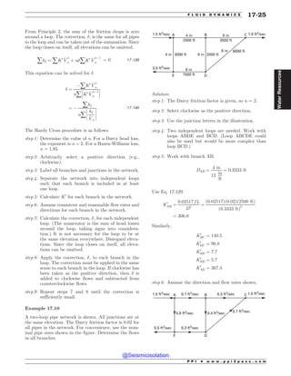 From Principle 2, the sum of the friction drops is zero
around a loop. The correction, #, is the same for all pipes
in the loop and can be taken out of the summation. Since
the loop closes on itself, all elevations can be omitted.
åhf ¼ åK0 _
V
n
a þ n#åK0 _
V
n(1
a
¼ 0 17:139
This equation can be solved for #.
# ¼
(åK0 _
V
n
a
nå
!
!
!K0 _
V
n(1
a
!
!
!
¼ (
åhf
nå
!
!
!
!
hf
_
Va
!
!
!
!
17:140
The Hardy Cross procedure is as follows.
step 1: Determine the value of n. For a Darcy head loss,
the exponent is n = 2. For a Hazen-Williams loss,
n = 1.85.
step 2: Arbitrarily select a positive direction (e.g.,
clockwise).
step 3: Label all branches and junctions in the network.
step 4: Separate the network into independent loops
such that each branch is included in at least
one loop.
step 5: Calculate K0
for each branch in the network.
step 6: Assume consistent and reasonable flow rates and
directions for each branch in the network.
step 7: Calculate the correction, #, for each independent
loop. (The numerator is the sum of head losses
around the loop, taking signs into considera-
tion.) It is not necessary for the loop to be at
the same elevation everywhere. Disregard eleva-
tions. Since the loop closes on itself, all eleva-
tions can be omitted.
step 8: Apply the correction, #, to each branch in the
loop. The correction must be applied in the same
sense to each branch in the loop. If clockwise has
been taken as the positive direction, then # is
added to clockwise flows and subtracted from
counterclockwise flows.
step 9: Repeat steps 7 and 8 until the correction is
sufficiently small.
Example 17.10
A two-loop pipe network is shown. All junctions are at
the same elevation. The Darcy friction factor is 0.02 for
all pipes in the network. For convenience, use the nom-
inal pipe sizes shown in the figure. Determine the flows
in all branches.
4 in
2500 ft
5 in
3500 ft
2000 ft
6000 ft
6 in
8 in
8 in
1500 ft
3000 ft
4 in
0.5 ft3/sec
1.5 ft3
/sec 1.0 ft3
/sec
C
B
A
E D
Solution
step 1: The Darcy friction factor is given, so n = 2.
step 2: Select clockwise as the positive direction.
step 3: Use the junction letters in the illustration.
step 4: Two independent loops are needed. Work with
loops ABDE and BCD. (Loop ABCDE could
also be used but would be more complex than
loop BCD.)
step 5: Work with branch AB.
DAB ¼
4 in
12
in
ft
¼ 0:3333 ft
Use Eq. 17.129.
K0
AB ¼
0:02517 f L
D5
¼
ð0:02517Þð0:02Þð2500 ftÞ
ð0:3333 ftÞ5
¼ 306:0
Similarly,
K0
BC ¼ 140:5
K0
DC ¼ 96:8
K0
BD ¼ 7:7
K0
ED ¼ 5:7
K0
AE ¼ 367:4
step 6: Assume the direction and flow rates shown.
0.5 ft3
/sec
1.5 ft3
/sec 1.0 ft3
/sec
C
B
A
E D
0.7 ft3
/sec 0.3 ft3
/sec
0.4 ft3
/sec 0.7 ft3
/sec
0.3 ft3
/sec
0.8 ft3
/sec
P P I * w w w . p p i 2 p a s s . c o m
F L U I D D Y N A M I C S 17-25
Water
Resources
@Seismicisolation
@Seismicisolation
 