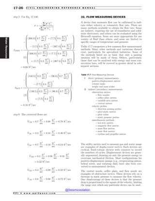 .................................................................................................................................
step 7: Use Eq. 17.140.
# ¼
(åK0 _
V
n
a
nå
!
!
!K0 _
V
n(1
a
!
!
!
#ABDE ¼
(
ð306:0Þ 0:7
ft3
sec
# $2
þ 7:7
ð Þ 0:4
ft3
sec
# $2
( ð5:7Þ 0:3
ft3
sec
# $2
( 367:4
ð Þ 0:8
ft3
sec
# $2
0
B
B
B
B
@
1
C
C
C
C
A
2
ð Þ
306:0
ð Þ 0:7
ft3
sec
# $
þ ð7:7Þ 0:4
ft3
sec
# $
þ ð5:7Þ 0:3
ft3
sec
# $
þ ð367:4Þ 0:8
ft3
sec
# $
0
B
B
B
@
1
C
C
C
A
¼ 0:08 ft3
=sec
#BCD ¼
(
140:5
ð Þ 0:3
ft3
sec
# $2
( 96:8
ð Þ 0:7
ft3
sec
# $2
( 7:7
ð Þ 0:4
ft3
sec
# $2
0
B
B
B
B
@
1
C
C
C
C
A
2
ð Þ
140:5
ð Þ 0:3
ft3
sec
# $
þ 96:8
ð Þ 0:7
ft3
sec
# $
þ 7:7
ð Þ 0:4
ft3
sec
# $
0
B
B
B
@
1
C
C
C
A
¼ 0:16 ft3
=sec
step 8: The corrected flows are
_
VAB ¼ 0:7
ft3
sec
þ 0:08
ft3
sec
¼ 0:78 ft3
=sec
_
VBC ¼ 0:3
ft3
sec
þ 0:16
ft3
sec
¼ 0:46 ft3
=sec
_
VDC ¼ 0:7
ft3
sec
( 0:16
ft3
sec
¼ 0:54 ft3
=sec
_
VBD ¼ 0:4
ft3
sec
þ 0:08
ft3
sec
( 0:16
ft3
sec
¼ 0:32 ft3
=sec
_
VED ¼ 0:3
ft3
sec
( 0:08
ft3
sec
¼ 0:22 ft3
=sec
_
VAE ¼ 0:8
ft3
sec
( 0:08
ft3
sec
¼ 0:72 ft3
=sec
32. FLOW MEASURING DEVICES
A device that measures flow can be calibrated to indi-
cate either velocity or volumetric flow rate. There are
many methods available to obtain the flow rate. Some
are indirect, requiring the use of transducers and solid-
state electronics, and others can be evaluated using the
Bernoulli equation. Some are more appropriate for one
variety of fluid than others, and some are limited to
specific ranges of temperature and pressure.
Table 17.7 categorizes a few common flow measurement
methods. Many other methods and variations thereof
exist, particularly for specialized industries. Some of
the methods listed are so basic that only a passing
mention will be made of them. Others, particularly
those that can be analyzed with energy and mass con-
servation laws, will be covered in greater detail in sub-
sequent sections.
The utility meters used to measure gas and water usage
are examples of displacement meters. Such devices are
cyclical, fixed-volume devices with counters to record
the numbers of cycles. Displacement devices are gener-
ally unpowered, drawing on only the pressure energy to
overcome mechanical friction. Most configurations for
positive-displacement pumps (e.g., reciprocating piston,
helical screw, and nutating disk) have also been con-
verted to measurement devices.
The venturi nozzle, orifice plate, and flow nozzle are
examples of obstruction meters. These devices rely on a
decrease in static pressure to measure the flow velocity.
One disadvantage of these devices is that the pressure
drop is proportional to the square of the velocity, limiting
the range over which any particular device can be used.
Table 17.7 Flow Measuring Devices
I direct (primary) measurements
positive-displacement meters
volume tanks
weight and mass scales
II indirect (secondary) measurements
obstruction meters
– flow nozzles
– orifice plate meters
– variable-area meters
– venturi meters
velocity probes
– direction sensing probes
– pitot-static meters
– pitot tubes
– static pressure probes
miscellaneous methods
– hot-wire meters
– magnetic flow meters
– mass flow meters
– sonic flow meters
– turbine and propeller meters
P P I * w w w . p p i 2 p a s s . c o m
17-26 C I V I L E N G I N E E R I N G R E F E R E N C E M A N U A L
Water
Resources
@Seismicisolation
@Seismicisolation
 