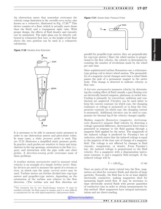 An obstruction meter that somewhat overcomes the
velocity range limitation is the variable-area meter, also
known as a rotameter, illustrated in Fig. 17.20.20
This
device consists of a float (which is actually more dense
than the fluid) and a transparent sight tube. With
proper design, the effects of fluid density and viscosity
can be minimized. The sight glass can be directly cali-
brated in volumetric flow rate, or the height of the float
above the zero position can be used in a volumetric
calculation.
It is necessary to be able to measure static pressures in
order to use obstruction meters and pitot-static tubes.
In some cases, a static pressure probe is used. Fig-
ure 17.21 illustrates a simplified static pressure probe.
In practice, such probes are sensitive to burrs and irreg-
ularities in the tap openings, orientation to the flow (i.e.,
yaw), and interaction with the pipe walls and other
probes. A direction-sensing probe overcomes some of
these problems.
A weather station anemometer used to measure wind
velocity is an example of a simple turbine meter. Simi-
lar devices are used to measure the speed of a stream or
river, in which case the name current meter may be
used. Turbine meters are further divided into cup-type
meters and propeller-type meters, depending on the
orientation of the turbine axis relative to the flow
direction. (The turbine axis and flow direction are
parallel for propeller-type meters; they are perpendicular
for cup-type meters.) Since the wheel motion is propor-
tional to the flow velocity, the velocity is determined by
counting the number of revolutions made by the wheel
per unit time.
More sophisticated turbine flowmeters use a reluctance-
type pickup coil to detect wheel motion. The permeabil-
ity of a magnetic circuit changes each time a wheel blade
passes the pole of a permanent magnet in the meter
body. This change is detected to indicate velocity or
flow rate.
A hot-wire anemometer measures velocity by determin-
ing the cooling effect of fluid (usually a gas) flowing over
an electrically heated tungsten, platinum, or nickel wire.
Cooling is primarily by convection; radiation and con-
duction are neglected. Circuitry can be used either to
keep the current constant (in which case, the changing
resistance or voltage is measured) or to keep the tem-
perature constant (in which case, the changing current
is measured). Additional circuitry can be used to com-
pensate for thermal lag if the velocity changes rapidly.
Modern magnetic flowmeters (magmeter, electromag-
netic flowmeter) measure fluid velocity by detecting a
voltage (potential difference, electromotive force) that is
generated in response to the fluid passing through a
magnetic field applied by the meter. The magnitude of
the induced voltage is predicted by Faraday’s law of
induction, which states that the induced voltage is equal
to the negative of the time rate of change of a magnetic
field. The voltage is not affected by changes in fluid
viscosity, temperature, or density. From Faraday’s
law, the induced voltage is proportional to the fluid
velocity. For a magmeter with a dimensionless instru-
ment constant, k, and a magnetic field strength, B, the
induced voltage will be
V ¼ kBvDpipe 17:141
Since no parts of the meter extend into the flow, mag-
meters are ideal for corrosive fluids and slurries of large
particles. Normally, the fluid has to be at least slightly
electrically conductive, making magmeters ideal for
measuring liquid metal flow. It may be necessary to
dope electrically neutral fluids with precise quantities
of conductive ions in order to obtain measurements by
this method. Most magmeters have integral instrumen-
tation and are direct-reading.
20
The rotameter has its own disadvantages, however. It must be
installed vertically; the fluid cannot be opaque; and it is more difficult
to manufacture for use with high-temperature, high-pressure fluids.
Figure 17.20 Variable-Area Rotameter
flow
flow
glass
pipe
Figure 17.21 Simple Static Pressure Probe
UBQT
W
P P I * w w w . p p i 2 p a s s . c o m
F L U I D D Y N A M I C S 17-27
Water
Resources
@Seismicisolation
@Seismicisolation
 