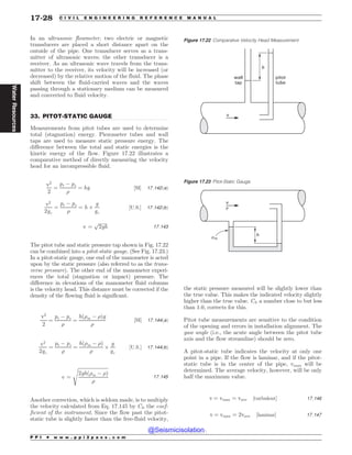 .................................................................................................................................
In an ultrasonic flowmeter, two electric or magnetic
transducers are placed a short distance apart on the
outside of the pipe. One transducer serves as a trans-
mitter of ultrasonic waves; the other transducer is a
receiver. As an ultrasonic wave travels from the trans-
mitter to the receiver, its velocity will be increased (or
decreased) by the relative motion of the fluid. The phase
shift between the fluid-carried waves and the waves
passing through a stationary medium can be measured
and converted to fluid velocity.
33. PITOT-STATIC GAUGE
Measurements from pitot tubes are used to determine
total (stagnation) energy. Piezometer tubes and wall
taps are used to measure static pressure energy. The
difference between the total and static energies is the
kinetic energy of the flow. Figure 17.22 illustrates a
comparative method of directly measuring the velocity
head for an incompressible fluid.
v2
2
¼
pt ( ps
)
¼ hg ½SI* 17:142ðaÞ
v2
2gc
¼
pt ( ps
)
¼ h +
g
gc
½U:S:* 17:142ðbÞ
v ¼
ﬃﬃﬃﬃﬃﬃﬃﬃ
2gh
p
17:143
The pitot tube and static pressure tap shown in Fig. 17.22
can be combined into a pitot-static gauge. (See Fig. 17.23.)
In a pitot-static gauge, one end of the manometer is acted
upon by the static pressure (also referred to as the trans-
verse pressure). The other end of the manometer experi-
ences the total (stagnation or impact) pressure. The
difference in elevations of the manometer fluid columns
is the velocity head. This distance must be corrected if the
density of the flowing fluid is significant.
v2
2
¼
pt ( ps
)
¼
hð)m ( )Þg
)
½SI* 17:144ðaÞ
v2
2gc
¼
pt ( ps
)
¼
hð)m ( )Þ
)
+
g
gc
½U:S:* 17:144ðbÞ
v ¼
ﬃﬃﬃﬃﬃﬃﬃﬃﬃﬃﬃﬃﬃﬃﬃﬃﬃﬃﬃﬃﬃﬃﬃﬃﬃ
2ghð)m ( )Þ
)
s
17:145
Another correction, which is seldom made, is to multiply
the velocity calculated from Eq. 17.145 by CI, the coef-
ficient of the instrument. Since the flow past the pitot-
static tube is slightly faster than the free-fluid velocity,
the static pressure measured will be slightly lower than
the true value. This makes the indicated velocity slightly
higher than the true value. CI, a number close to but less
than 1.0, corrects for this.
Pitot tube measurements are sensitive to the condition
of the opening and errors in installation alignment. The
yaw angle (i.e., the acute angle between the pitot tube
axis and the flow streamline) should be zero.
A pitot-static tube indicates the velocity at only one
point in a pipe. If the flow is laminar, and if the pitot-
static tube is in the center of the pipe, vmax will be
determined. The average velocity, however, will be only
half the maximum value.
v ¼ vmax ¼ vave ½turbulent* 17:146
v ¼ vmax ¼ 2vave ½laminar* 17:147
Figure 17.22 Comparative Velocity Head Measurement
v
wall
tap
pitot
tube
h
Figure 17.23 Pitot-Static Gauge
v
h
#m
#
P P I * w w w . p p i 2 p a s s . c o m
17-28 C I V I L E N G I N E E R I N G R E F E R E N C E M A N U A L
Water
Resources
@Seismicisolation
@Seismicisolation
 