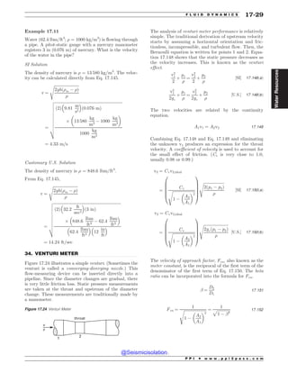 .................................................................................................................................
Example 17.11
Water (62.4 lbm/ft3
; ) = 1000 kg/m3
) is flowing through
a pipe. A pitot-static gauge with a mercury manometer
registers 3 in (0.076 m) of mercury. What is the velocity
of the water in the pipe?
SI Solution
The density of mercury is ) = 13 580 kg/m3
. The veloc-
ity can be calculated directly from Eq. 17.145.
v ¼
ﬃﬃﬃﬃﬃﬃﬃﬃﬃﬃﬃﬃﬃﬃﬃﬃﬃﬃﬃﬃﬃﬃﬃﬃﬃ
2ghð)m ( )Þ
)
s
¼
ﬃﬃﬃﬃﬃﬃﬃﬃﬃﬃﬃﬃﬃﬃﬃﬃﬃﬃﬃﬃﬃﬃﬃﬃﬃﬃﬃﬃﬃﬃﬃﬃﬃﬃﬃﬃﬃﬃﬃﬃﬃﬃﬃﬃﬃﬃﬃﬃﬃﬃﬃﬃﬃﬃﬃﬃﬃﬃﬃﬃﬃﬃﬃﬃﬃﬃﬃﬃﬃ
ð2Þ 9:81
m
s2
% 
ð0:076 mÞ
+ 13 580
kg
m3
( 1000
kg
m3
# $
1000
kg
m3
v
u
u
u
u
u
u
u
u
u
t
¼ 4:33 m=s
Customary U.S. Solution
The density of mercury is ) = 848.6 lbm/ft3
.
From Eq. 17.145,
v ¼
ﬃﬃﬃﬃﬃﬃﬃﬃﬃﬃﬃﬃﬃﬃﬃﬃﬃﬃﬃﬃﬃﬃﬃﬃﬃ
2ghð)m ( )Þ
)
s
¼
ﬃﬃﬃﬃﬃﬃﬃﬃﬃﬃﬃﬃﬃﬃﬃﬃﬃﬃﬃﬃﬃﬃﬃﬃﬃﬃﬃﬃﬃﬃﬃﬃﬃﬃﬃﬃﬃﬃﬃﬃﬃﬃﬃﬃﬃﬃﬃﬃﬃﬃﬃﬃﬃﬃﬃﬃﬃﬃﬃﬃﬃﬃﬃﬃﬃﬃﬃﬃﬃ
ð2Þ 32:2
ft
sec2
% 
ð3 inÞ
+ 848:6
lbm
ft3
( 62:4
lbm
ft3
% 
62:4
lbm
ft3
% 
12
in
ft
% 
v
u
u
u
u
u
u
u
u
t
¼ 14:24 ft=sec
34. VENTURI METER
Figure 17.24 illustrates a simple venturi. (Sometimes the
venturi is called a converging-diverging nozzle.) This
flow-measuring device can be inserted directly into a
pipeline. Since the diameter changes are gradual, there
is very little friction loss. Static pressure measurements
are taken at the throat and upstream of the diameter
change. These measurements are traditionally made by
a manometer.
The analysis of venturi meter performance is relatively
simple. The traditional derivation of upstream velocity
starts by assuming a horizontal orientation and fric-
tionless, incompressible, and turbulent flow. Then, the
Bernoulli equation is written for points 1 and 2. Equa-
tion 17.148 shows that the static pressure decreases as
the velocity increases. This is known as the venturi
effect.
v2
1
2
þ
p1
)
¼
v2
2
2
þ
p2
)
½SI* 17:148ðaÞ
v2
1
2gc
þ
p1
)
¼
v2
2
2gc
þ
p2
)
½U:S:* 17:148ðbÞ
The two velocities are related by the continuity
equation.
A1v1 ¼ A2v2 17:149
Combining Eq. 17.148 and Eq. 17.149 and eliminating
the unknown v1 produces an expression for the throat
velocity. A coefficient of velocity is used to account for
the small effect of friction. (Cv is very close to 1.0,
usually 0.98 or 0.99.)
v2 ¼ Cvv2;ideal
¼
Cv
ﬃﬃﬃﬃﬃﬃﬃﬃﬃﬃﬃﬃﬃﬃﬃﬃﬃﬃﬃﬃﬃﬃﬃ
1 (
A2
A1
# $2
s
0
B
B
B
B
@
1
C
C
C
C
A
ﬃﬃﬃﬃﬃﬃﬃﬃﬃﬃﬃﬃﬃﬃﬃﬃﬃﬃﬃﬃﬃ
2ðp1 ( p2Þ
)
s
½SI* 17:150ðaÞ
v2 ¼ Cvv2;ideal
¼
Cv
ﬃﬃﬃﬃﬃﬃﬃﬃﬃﬃﬃﬃﬃﬃﬃﬃﬃﬃﬃﬃﬃﬃﬃ
1 (
A2
A1
# $2
s
0
B
B
B
B
@
1
C
C
C
C
A
ﬃﬃﬃﬃﬃﬃﬃﬃﬃﬃﬃﬃﬃﬃﬃﬃﬃﬃﬃﬃﬃﬃﬃﬃﬃ
2gcðp1 ( p2Þ
)
s
½U:S:* 17:150ðbÞ
The velocity of approach factor, Fva, also known as the
meter constant, is the reciprocal of the first term of the
denominator of the first term of Eq. 17.150. The beta
ratio can be incorporated into the formula for Fva.
! ¼
D2
D1
17:151
Fva ¼
1
ﬃﬃﬃﬃﬃﬃﬃﬃﬃﬃﬃﬃﬃﬃﬃﬃﬃﬃﬃﬃﬃﬃﬃ
1 (
A2
A1
# $2
s ¼
1
ﬃﬃﬃﬃﬃﬃﬃﬃﬃﬃﬃﬃﬃ
1 ( !4
p 17:152
Figure 17.24 Venturi Meter
1
2
throat
v
#
P P I * w w w . p p i 2 p a s s . c o m
F L U I D D Y N A M I C S 17-29
Water
Resources
@Seismicisolation
@Seismicisolation
 
