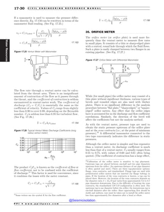 .................................................................................................................................
If a manometer is used to measure the pressure differ-
ence directly, Eq. 17.150 can be rewritten in terms of the
manometer fluid reading. (See Fig. 17.25.)
v2 ¼ Cvv2;ideal ¼
Cv
ﬃﬃﬃﬃﬃﬃﬃﬃﬃﬃﬃﬃﬃ
1 ( !4
p
! ﬃﬃﬃﬃﬃﬃﬃﬃﬃﬃﬃﬃﬃﬃﬃﬃﬃﬃﬃﬃﬃﬃﬃﬃﬃ
2gð)m ( )Þh
)
s
¼ CvFva
ﬃﬃﬃﬃﬃﬃﬃﬃﬃﬃﬃﬃﬃﬃﬃﬃﬃﬃﬃﬃﬃﬃﬃﬃﬃ
2gð)m ( )Þh
)
s
17:153
The flow rate through a venturi meter can be calcu-
lated from the throat area. There is an insignificant
amount of contraction of the flow as it passes through
the throat, and the coefficient of contraction is seldom
encountered in venturi meter work. The coefficient of
discharge (Cd = CcCv) is essentially the same as the
coefficient of velocity. Values of Cd range from slightly
less than 0.90 to over 0.99, depending on the Reynolds
number. Cd is seldom less than 0.95 for turbulent flow.
(See Fig. 17.26.)
_
V ¼ CdA2v2;ideal 17:154
The product CdFva is known as the coefficient of flow or
flow coefficient, not to be confused with the coefficient
of discharge.21
This factor is used for convenience, since
it combines the losses with the meter constant.
Cf ¼ CdFva ¼
Cd
ﬃﬃﬃﬃﬃﬃﬃﬃﬃﬃﬃﬃﬃ
1 ( !4
p 17:155
_
V ¼ Cf A2
ﬃﬃﬃﬃﬃﬃﬃﬃﬃﬃﬃﬃﬃﬃﬃﬃﬃﬃﬃﬃﬃﬃﬃﬃﬃ
2gð)m ( )Þh
)
s
17:156
35. ORIFICE METER
The orifice meter (or orifice plate) is used more fre-
quently than the venturi meter to measure flow rates
in small pipes. It consists of a thin or sharp-edged plate
with a central, round hole through which the fluid flows.
Such a plate is easily clamped between two flanges in an
existing pipeline. (See Fig. 17.27.)
While (for small pipes) the orifice meter may consist of a
thin plate without significant thickness, various types of
bevels and rounded edges are also used with thicker
plates. There is no significant difference in the analysis
procedure between “flat plate,” “sharp-edged,” or “square-
edged” orifice meters. Any effect that the orifice edges
have is accounted for in the discharge and flow coefficient
correlations. Similarly, the direction of the bevel will
affect the coefficients but not the analysis method.
As with the venturi meter, pressure taps are used to
obtain the static pressure upstream of the orifice plate
and at the vena contracta (i.e., at the point of minimum
pressure).22
A differential manometer connected to the
two taps conveniently indicates the difference in static
pressures.
Although the orifice meter is simpler and less expensive
than a venturi meter, its discharge coefficient is much
less than that of a venturi meter. Cd usually ranges from
0.55 to 0.75, with values of 0.60 and 0.61 often being
quoted. (The coefficient of contraction has a large effect,
Figure 17.25 Venturi Meter with Manometer
1
2
#m
v
#
h
21
Some writers use the symbol K for the flow coefficient.
Figure 17.26 Typical Venturi Meter Discharge Coefficients (long
radius venturi meter)
103 104 105 106 107
1.00
0.98
0.96
0.94
0.92
0.90
Cd
Re $
D2v2
)2
Figure 17.27 Orifice Meter with Differential Manometer
h
D1 Do
1 2
#m
v
#
22
Calibration of the orifice meter is sensitive to tap placement.
Upstream taps are placed between one-half and two pipe diameters
upstream from the orifice. (An upstream distance of one pipe diameter
is often quoted and used.) There are three tap-placement options:
flange, vena contracta, and standardized. Flange taps are used with
prefabricated orifice meters that are inserted (by flange bolting) in
pipes. If the location of the vena contracta is known, a tap can be
placed there. However, the location of the vena contracta depends on
the diameter ratio ! = Do/D and varies from approximately 0.4 to 0.7
pipe diameters downstream. Due to the difficulty of locating the vena
contracta, the standardized 1D-1=2D configuration is often used. The
upstream tap is one diameter before the orifice; the downstream tap is
one-half diameter after the orifice. Since approaching flow should be
stable and uniform, care must be taken not to install the orifice meter
less than approximately five diameters after a bend or elbow.
P P I * w w w . p p i 2 p a s s . c o m
17-30 C I V I L E N G I N E E R I N G R E F E R E N C E M A N U A L
Water
Resources
@Seismicisolation
@Seismicisolation
 