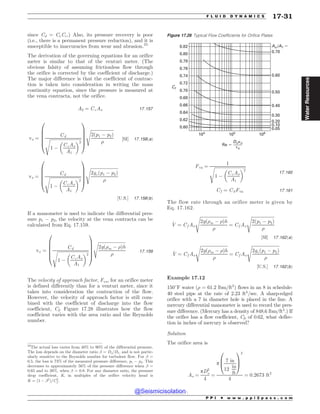 since Cd = CvCc.) Also, its pressure recovery is poor
(i.e., there is a permanent pressure reduction), and it is
susceptible to inaccuracies from wear and abrasion.23
The derivation of the governing equations for an orifice
meter is similar to that of the venturi meter. (The
obvious falsity of assuming frictionless flow through
the orifice is corrected by the coefficient of discharge.)
The major difference is that the coefficient of contrac-
tion is taken into consideration in writing the mass
continuity equation, since the pressure is measured at
the vena contracta, not the orifice.
A2 ¼ CcAo 17:157
vo ¼
Cd
ﬃﬃﬃﬃﬃﬃﬃﬃﬃﬃﬃﬃﬃﬃﬃﬃﬃﬃﬃﬃﬃﬃﬃﬃﬃﬃﬃﬃﬃ
1 (
CcAo
A1
# $2
s
0
B
B
B
B
@
1
C
C
C
C
A
ﬃﬃﬃﬃﬃﬃﬃﬃﬃﬃﬃﬃﬃﬃﬃﬃﬃﬃﬃﬃﬃ
2ðp1 ( p2Þ
)
s
½SI* 17:158ðaÞ
vo ¼
Cd
ﬃﬃﬃﬃﬃﬃﬃﬃﬃﬃﬃﬃﬃﬃﬃﬃﬃﬃﬃﬃﬃﬃﬃﬃﬃﬃﬃﬃﬃ
1 (
CcAo
A1
# $2
s
0
B
B
B
B
@
1
C
C
C
C
A
ﬃﬃﬃﬃﬃﬃﬃﬃﬃﬃﬃﬃﬃﬃﬃﬃﬃﬃﬃﬃﬃﬃﬃﬃﬃ
2gcðp1 ( p2Þ
)
s
½U:S:* 17:158ðbÞ
If a manometer is used to indicate the differential pres-
sure p1 ( p2, the velocity at the vena contracta can be
calculated from Eq. 17.159.
vo ¼
Cd
ﬃﬃﬃﬃﬃﬃﬃﬃﬃﬃﬃﬃﬃﬃﬃﬃﬃﬃﬃﬃﬃﬃﬃﬃﬃﬃﬃﬃﬃ
1 (
CcAo
A1
# $2
s
0
B
B
B
B
@
1
C
C
C
C
A
ﬃﬃﬃﬃﬃﬃﬃﬃﬃﬃﬃﬃﬃﬃﬃﬃﬃﬃﬃﬃﬃﬃﬃﬃﬃ
2gð)m ( )Þh
)
s
17:159
The velocity of approach factor, Fva, for an orifice meter
is defined differently than for a venturi meter, since it
takes into consideration the contraction of the flow.
However, the velocity of approach factor is still com-
bined with the coefficient of discharge into the flow
coefficient, Cf. Figure 17.28 illustrates how the flow
coefficient varies with the area ratio and the Reynolds
number.
Fva ¼
1
ﬃﬃﬃﬃﬃﬃﬃﬃﬃﬃﬃﬃﬃﬃﬃﬃﬃﬃﬃﬃﬃﬃﬃﬃﬃﬃﬃﬃﬃ
1 (
CcAo
A1
# $2
s
17:160
Cf ¼ CdFva 17:161
The flow rate through an orifice meter is given by
Eq. 17.162.
_
V ¼ Cf Ao
ﬃﬃﬃﬃﬃﬃﬃﬃﬃﬃﬃﬃﬃﬃﬃﬃﬃﬃﬃﬃﬃﬃﬃﬃﬃ
2gð)m ( )Þh
)
s
¼ Cf Ao
ﬃﬃﬃﬃﬃﬃﬃﬃﬃﬃﬃﬃﬃﬃﬃﬃﬃﬃﬃﬃﬃ
2ðp1 ( p2Þ
)
s
½SI* 17:162ðaÞ
_
V ¼ Cf Ao
ﬃﬃﬃﬃﬃﬃﬃﬃﬃﬃﬃﬃﬃﬃﬃﬃﬃﬃﬃﬃﬃﬃﬃﬃﬃ
2gð)m ( )Þh
)
s
¼ Cf Ao
ﬃﬃﬃﬃﬃﬃﬃﬃﬃﬃﬃﬃﬃﬃﬃﬃﬃﬃﬃﬃﬃﬃﬃﬃﬃ
2gcðp1 ( p2Þ
)
s
½U:S:* 17:162ðbÞ
Example 17.12
150#
F water () = 61.2 lbm/ft3
) flows in an 8 in schedule-
40 steel pipe at the rate of 2.23 ft3
/sec. A sharp-edged
orifice with a 7 in diameter hole is placed in the line. A
mercury differential manometer is used to record the pres-
sure difference. (Mercury has a density of 848.6 lbm/ft3
.) If
the orifice has a flow coefficient, Cf, of 0.62, what deflec-
tion in inches of mercury is observed?
Solution
The orifice area is
Ao ¼
pD2
o
4
¼
p
7 in
12
in
ft
0
B
@
1
C
A
2
4
¼ 0:2673 ft2
23
The actual loss varies from 40% to 90% of the differential pressure.
The loss depends on the diameter ratio ! = Do/D1, and is not partic-
ularly sensitive to the Reynolds number for turbulent flow. For ! =
0.5, the loss is 73% of the measured pressure difference, p1 ( p2. This
decreases to approximately 56% of the pressure difference when ! =
0.65 and to 38%, when ! = 0.8. For any diameter ratio, the pressure
drop coefficient, K, in multiples of the orifice velocity head is
K ¼ ð1 ( !2
Þ=C2
f .
Figure 17.28 Typical Flow Coefficients for Orifice Plates
104
105
106
Re $
0.82
0.80
0.78
0.76
0.74
0.72
0.70
0.68
0.66
0.64
0.62
0.60
Cf
0.05
0.10
0.20
0.30
0.40
0.50
0.60
Ao /A1 $
0.70
Dovo
)o
P P I * w w w . p p i 2 p a s s . c o m
F L U I D D Y N A M I C S 17-31
Water
Resources
@Seismicisolation
@Seismicisolation
 