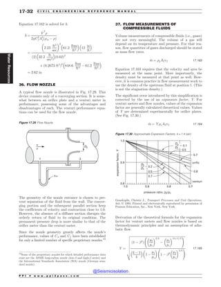 .................................................................................................................................
.................................................................................................................................
Equation 17.162 is solved for h.
h ¼
_
V
2
)
2gC2
f A2
oð)m ( )Þ
¼
2:23
ft3
sec
# $2
61:2
lbm
ft3
% 
12
in
ft
% 
2
ð Þ 32:2
ft
sec2
% 
ð0:62Þ2
+ ð0:2673 ft2
Þ2
848:6
lbm
ft3
( 61:2
lbm
ft3
% 
¼ 2:62 in
36. FLOW NOZZLE
A typical flow nozzle is illustrated in Fig. 17.29. This
device consists only of a converging section. It is some-
what between an orifice plate and a venturi meter in
performance, possessing some of the advantages and
disadvantages of each. The venturi performance equa-
tions can be used for the flow nozzle.
The geometry of the nozzle entrance is chosen to pre-
vent separation of the fluid from the wall. The conver-
ging portion and the subsequent parallel section keep
the coefficients of velocity and contraction close to 1.0.
However, the absence of a diffuser section disrupts the
orderly return of fluid to its original condition. The
permanent pressure drop is more similar to that of the
orifice meter than the venturi meter.
Since the nozzle geometry greatly affects the nozzle’s
performance, values of Cd and Cf have been established
for only a limited number of specific proprietary nozzles.24
37. FLOW MEASUREMENTS OF
COMPRESSIBLE FLUIDS
Volume measurements of compressible fluids (i.e., gases)
are not very meaningful. The volume of a gas will
depend on its temperature and pressure. For that rea-
son, flow quantities of gases discharged should be stated
as mass flow rates.
_
m ¼ )2A2v2 17:163
Equation 17.163 requires that the velocity and area be
measured at the same point. More importantly, the
density must be measured at that point as well. How-
ever, it is common practice in flow measurement work to
use the density of the upstream fluid at position 1. (This
is not the stagnation density.)
The significant error introduced by this simplification is
corrected by the use of an expansion factor, Y. For
venturi meters and flow nozzles, values of the expansion
factor are generally calculated theoretical values. Values
of Y are determined experimentally for orifice plates.
(See Fig. 17.30.)
_
m ¼ Y)1A2v2 17:164
Derivation of the theoretical formula for the expansion
factor for venturi meters and flow nozzles is based on
thermodynamic principles and an assumption of adia-
batic flow.
Y ¼
ﬃﬃﬃﬃﬃﬃﬃﬃﬃﬃﬃﬃﬃﬃﬃﬃﬃﬃﬃﬃﬃﬃﬃﬃﬃﬃﬃﬃﬃﬃﬃﬃﬃﬃﬃﬃﬃﬃﬃﬃﬃﬃﬃﬃﬃﬃﬃﬃﬃﬃﬃﬃﬃﬃﬃﬃﬃﬃﬃﬃﬃﬃﬃﬃﬃﬃﬃﬃﬃﬃﬃﬃﬃﬃ
ð1 ( !4
Þ
p2
p1
# $2=k
(
p2
p1
# $ðkþ1Þ=k
!
k ( 1
k
% 
1 (
p2
p1
# $
1 ( !4 p2
p1
# $2=k
!
v
u
u
u
u
u
u
u
t
17:165
Figure 17.29 Flow Nozzle
D2
1 2
v
#
#m
24
Some of the proprietary nozzles for which detailed performance data
exist are the ASME long-radius nozzle (low-! and high-! series) and
the International Standards Association (ISA) nozzle (German stan-
dard nozzle).
Figure 17.30 Approximate Expansion Factors, k = 1.4 (air)




  







PSJGJD
WFOUVSJ
FYQBOTJPOGBDUPS
:
QSFTTVSFSBUJP QQ
%P
%
%
%
Geankoplis, Christie J., ,(-*),.?,)---?(?(#.?*,.#)(-,
3rd, ª 1993. Printed and electronically reproduced by permission of
Pearson Education, Inc., New York, New York.
P P I * w w w . p p i 2 p a s s . c o m
17-32 C I V I L E N G I N E E R I N G R E F E R E N C E M A N U A L
Water
Resources
@Seismicisolation
@Seismicisolation
 